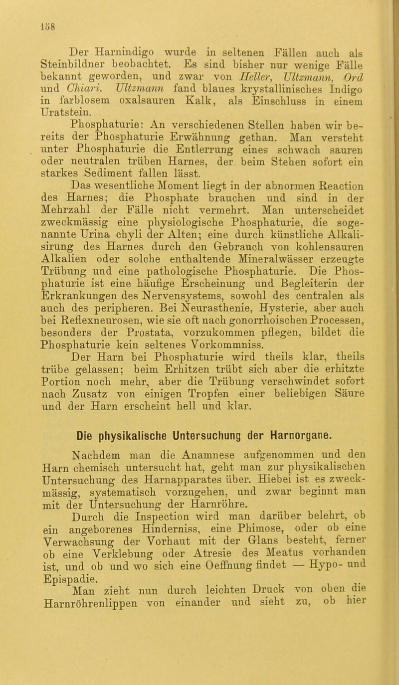 Der Harnindigo wurde in seltenen Fällen auch als Steinbilduer beobachtet. Es sind bisher nur wenige Fälle bekannt geworden, und zwar von Heller, JJltzmann, Ord lind Chiari. Ultzmann fand blaues krystallinisches Indigo in farblosem Oxalsäuren Kalk, als Einschluss in einem Uratstein. Phosphaturie: An verschiedenen Stellen haben wir be- reits der Phosphaturie Erwähnung gethan. Man versteht unter Phosphaturie die Entlerrung eines schwach sauren oder neutralen trüben Harnes, der beim Stehen sofort ein starkes Sediment fallen lässt. Das wesentliche Moment liegt in der abnormen ßeaction des Harnes; die Phosphate brauchen und sind in der Mehrzahl der Fälle nicht vermehrt. Man unterscheidet zweckmässig eine physiologische Phosphaturie, die soge- nannte Urina chyli der Alten; eine durch künstliche Alkali- sirung des Harnes durch den Gebrauch von kohlensauren Alkalien oder solche enthaltende Mineralwässer erzeugte Trübung und eine pathologische Phosphaturie. Die Phos- phaturie ist eine häufige Erscheinung und Begleiterin der Erkrankungen des Nervensystems, sowohl des centralen als auch des peripheren. Bei Neurasthenie, Hysterie, aber auch bei Reflexneurosen, wie sie oft nach gonorrhoischen Processen, besonders der Prostata, vorzukommen pflegen, bildet die Phosphaturie kein seltenes Vorkommniss. Der Harn bei Phosphaturie wird theils klar, theils trübe gelassen; beim Erhitzen trübt sich aber die erhitzte Portion noch mehr, aber die Trübung verschwindet sofort nach Zusatz von einigen Tropfen einer beliebigen Säure und der Harn erscheint hell und klar. Die physikalische Untersuchung der Harnorgane. Nachdem man die Anamnese aufgenommen und den Harn chemisch untersucht hat, geht man zur physikalischen Untersuchung des Harnapparates über. Hiebei ist es zweck- mässig, systematisch vorzugehen, und zwar beginnt man mit der Untersuchung der Harnröhre. Durch die Inspection wird man darüber belehrt, ob ein angeborenes Hinderniss, eine Phimose, oder ob eine Verwachsung der Vorhaut mit der Grlans besteht, ferner ob eine Verklebung oder Atresie des Meatus vorhanden ist, und ob und wo sich eine OefFnung findet — Hypo- und Epispadie. Man zieht nun durch leichten Druck von oben die Harnröhrenlippen von einander und sieht zu, ob hier