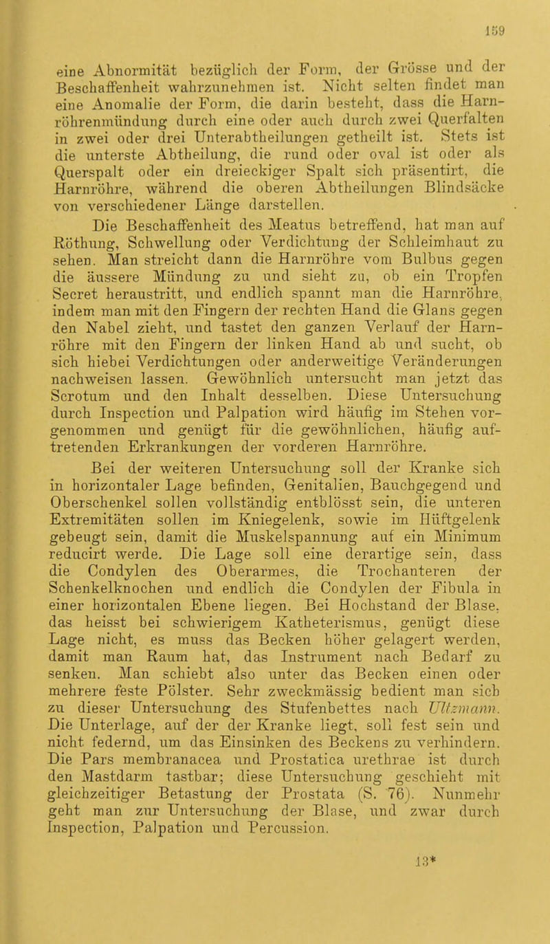 1Ö9 eine Abnormität bezüglich der Form, der Grösse und der BescbaiFenheit wahrzunehmen ist. Nicht selten findet man eine Anomalie der Form, die darin besteht, dass die Harn- röhrenmündnng durch eine oder auch durch zwei Querfalten in zwei oder drei Unterabtheilungen getheilt ist. Stets ist die unterste Abtheilung, die rund oder oval ist oder al.s Querspalt oder ein dreieckiger Spalt sich präsentirt, die Harnröhre, während die oberen Abtheilungen Blindsäcke von verschiedener Länge darstellen. Die BeschatFenheit des Meatus betreffend, hat man auf Röthung, Schwellung oder Verdichtung der Schleimhaut zu sehen. Man streicht dann die Harnröhre vom Bulbus gegen die äussere Mündung zu und sieht zu, ob ein Tropfen Secret heraustritt, und endlich spannt man die Harnröhre, indem man mit den Fingern der rechten Hand die Glans gegen den Nabel zieht, und tastet den ganzen Verlauf der Harn- röhre mit den Fingern der linken Hand ab und sucht, ob sich hiebei Verdichtungen oder anderweitige Veränderungen nachweisen lassen. Gewöhnlich untersucht man jetzt das Scrotum und den Inhalt desselben. Diese Untersuchung durch Inspection und Palpation wird häufig im Stehen vor- genommen und genügt für die gewöhnlichen, häufig auf- tretenden Erkrankungen der vorderen Harnröhre. Bei der weiteren Untersuchung soll der Kranke sich in horizontaler Lage befinden, Genitalien, Bauchgegend und Oberschenkel sollen vollständig entblösst sein, die unteren Extremitäten sollen im Kniegelenk, sowie im Hüftgelenk gebeugt sein, damit die Muskelspannung auf ein Minimum reducirt werde. Die Lage soll eine derartige sein, dass die Condylen des Oberarmes, die Trochanteren der Schenkelknochen und endlich die Condylen der Fibula in einer horizontalen Ebene liegen. Bei Hochstand der Blase, das heisst bei schwierigem Katheterismus, genügt diese Lage nicht, es muss das Becken höher gelagert werden, damit man Raum hat, das Instrument nach Bedarf zu senken. Man schiebt also unter das Becken einen oder mehrere feste Pölster. Sehr zweckmässig bedient man sich zu dieser Untersuchung des Stufenbettes nach Ultzmann. Die Unterlage, auf der der Kranke liegt, soll fest sein und nicht federnd, um das Einsinken des Beckens zu verhindern. Die Pars membranacea und Prostatica urethrae ist durch den Mastdarm tastbar; diese Untersuchung geschieht mit gleichzeitiger Betastung der Prostata (S. 76). Nunmehr geht man zur Untersuchung der Blase, und zwar durch Inspection, Palpation und Percussion. 1.3*