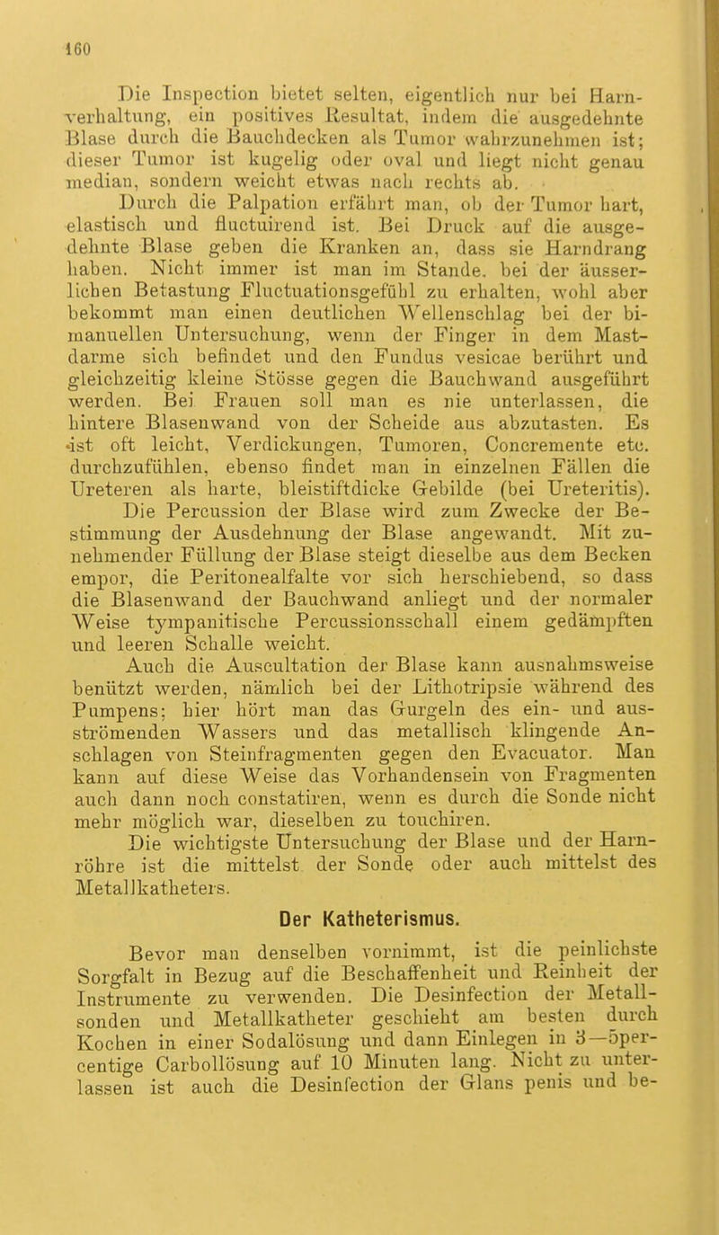 Die Inspection bietet selten, eigentlich nur bei Harn- verhaltung, ein positives Resultat, indem die ausgedehnte Blase durch die Bauchdecken als Tumor wahrzunehmen ist; dieser Tumor ist kugelig oder oval und liegt nicht genau median, so2idern v?eicht etwas nach rechts ab. Durch die Palpation erfährt man, ob der Tumor hart, elastisch und fluctuirend ist. Bei Druck auf die ausge- dehnte Blase geben die Kranken an, dass sie Harndrang haben. Nicht immer ist man im Stande, bei der äusser- lichen Betastung Fluctuationsgefühl zu erhalten, wohl aber bekommt man einen deutlichen Wellenschlag bei der bi- manuellen Untersuchung, wenn der Finger in dem Mast- darme sich befindet und den Fundus vesicae berührt und gleichzeitig kleine Stösse gegen die Bauchwand ausgeführt werden. Bei Frauen soll man es nie unterlassen, die hintere Blasenwand von der Scheide aus abzutasten. Es •ist oft leicht, Verdickungen, Tumoren, Concremente etc. durchzufühlen, ebenso findet man in einzelnen Fällen die Ureteren als harte, bleistiftdicke Gebilde (bei Ureteritis). Die Percussion der Blase wird zum Zwecke der Be- stimmung der Ausdehnung der Blase angewandt. Mit zu- nehmender Füllung der Blase steigt dieselbe aus dem Becken empor, die Peritonealfalte vor sich herschiebend, so dass die Blasenwand der Bauchwand anliegt und der normaler Weise tympanitische Percussionsschall einem gedämpften und leeren Schalle weicht. Auch die Auacultation der Blase kann ausnahmsweise benützt werden, nämlich bei der Lithotripsie während des Pumpens; hier hört man das Gurgeln des ein- und aus- strömenden Wassers und das metallisch klingende An- schlagen von Steinfragmenten gegen den Evacuator. Man kann auf diese Weise das Vorhandensein von Fragmenten auch dann noch constatiren, wenn es durch die Sonde nicht mehr möglich war, dieselben zu touchiren. Die wichtigste Untersuchung der Blase und der Harn- röhre ist die mittelst der Sonde oder auch mittelst des MetalJkatheters. Der Katheterismus. Bevor man denselben vornimmt, ist die peinlichste Sorgfalt in Bezug auf die Beschaffenheit und Reinheit der Instrumente zu verwenden. Die Desinfection der Metall- sonden und Metallkatheter geschieht am besten durch Kochen in einer Sodalösung und dann Einlegen in 8—5per- centige Carbollösung auf 10 Minuten lang. Nicht zu unter- lassen ist auch die Desinfection der Glans penis und be-