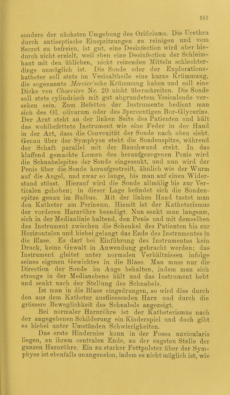 sonders der nächsten Umgebung des Orificiums. Die Urethra durch antiseptische Einspritzungen zu reinigen und vom, Secret zu befreien, ist gut, eine Desinfection wird aber hie- durch nicht erzielt, weil eben eine Desinfection der Schleim- haut mit den üblichen, nicht reizenden Mitteln schlechter- dings unmöglich ist. Die Sonde oder der Explorations- katheter soll stets im Vesicaltheile eine kurze Krümmung, die sogenannte Herder sehe Krümmung haben und soll eine Dicke von Charriere Nr. 20 nicht über-schreiten. Die Sonde soll stets cylindnsch mit gut abgrundetem Vesicalende ver- sehen sein. Zum Befetten der Instrumente bedient man^ sich des Ol, olivarum öder des Spercentigen Bor-Glycerins. Der Arzt steht an der linken Seite des Patienten und hält das wohlbefettete Instrument wie eine Feder in der fland in der Art, dass die Convexität der Sonde nach, oben sieht. Genau über der Symphyse steht die Sondenspitze, während der Schaft parallel mit der Bauchwand steht. In das klaffend gemachte Lumen des heraufgezogenen Penis wird die Schnabelspitze der Sonde eingesenkt, und nun wird der Penis über die Sonde heraufgestreift, ähnlich wie der Wurm auf die Angel, und zwar so lange, bis man auf einen Wider- stand stösst. Hierauf wird die Sonde allmälig bis zur Yer- ticalen gehoben; in dieser Lage befindet sich die Sonden- spitze genau im Biilbus. Mit der linken Hand tastet man den Katheter am Perineum. Hiemit ist der Katheterismus der vorderen Harnröhre beendigt. Nun senkt man langsam, sich in der Medianlinie haltend, den Penis und mit demselben das Instrument zwischen die Schenkel des Patienten bis zur Horizontalen und hiebei gelangt das Ende des Instrumentes in die Blase. Es darf bei Einführung des Instrumentes kein Druck, keine Gewalt in Anwendung gebracht werden; das Instrument gleitet unter normalen Verhältnissen infolge seines eigenen Gewichtes in die Blase. Man muss nur die Direction der Sonde im Auge behalten, indem man sich strenge in der Medianebene hält und das Instrument hebt und senkt nach der Stellung des Schnabels. Ist man in die Blase eingedrungen, so wird dies durch den aus dem Katheter ausfliessenden Harn und durch die grössere Beweglichkeit des Schnabels angezeigt. Bei normaler Harnröhre ist der Katheterismus nach der angegebenen Schilderung ein Kinderspiel und doch gibt es hiebei unter Umständen Schwierigkeiten. Das erste Hinderniss kann in der Fossa navicularls liegen, an ihrem centralen Ende, an der engsten Stelle der ganzen Harnröhre. Ein zu starker Fettpolster über der Sym- physe ist ebenfalls unangenehm, indem es nicht möglich ist, wie