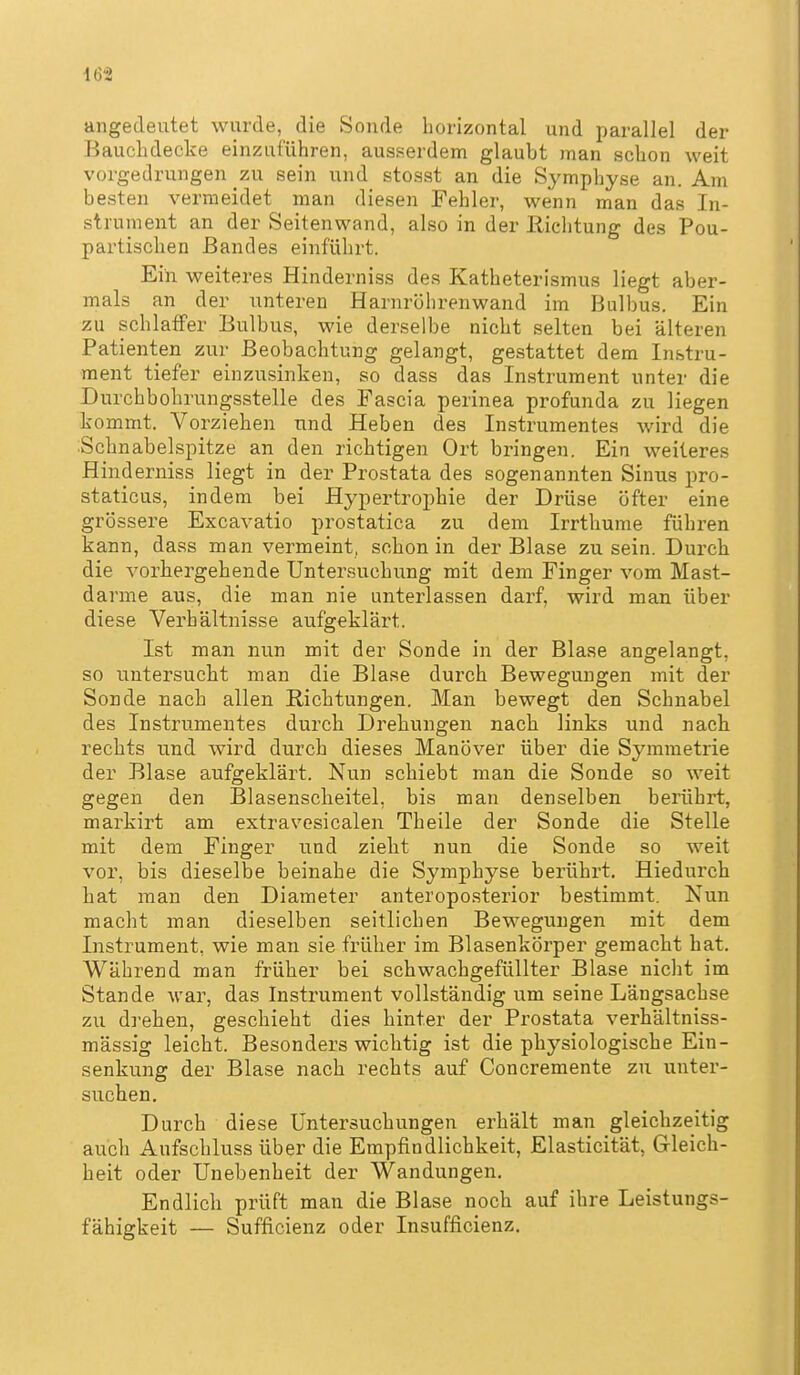 angedeutet wurde, die Sonde horizontal und parallel der Bauchdecke einzuführen, ausserdem glaubt man schon weit vorgedrungen zu sein und stosst an die Symphyse an. Am besten vermeidet man diesen Fehler, wenn man das In- strument an der Seitenwand, also in der Richtung des Pou- partischen Bandes einführt. Ein weiteres Hinderniss des Katheterismus liegt aber- mals an der unteren Harnröhrenwand im Bulbus. Ein zu schlaffer Bulbus, wie derselbe nicht selten bei älteren Patienten zur Beobachtung gelangt, gestattet dem Instru- ment tiefer einzusinken, so dass das Instrument unter die Durchbohrungsstelle des Fascia perinea profunda zu liegen kommt. Vorziehen und Heben des Instrumentes wird die .Schnabelspitze an den richtigen Ort bringen. Ein weiteres Hinderniss liegt in der Prostata des sogenannten Sinus pro- staticus, indem bei Hypertrophie der Drüse öfter eine grössere Excavatio prostatica zu dem Irrthume führen kann, dass man vermeint, schon in der Blase zu sein. Durch die vorhergehende Untersuchung mit dem Finger vom Mast- darme aus, die man nie unterlassen darf, wird man über diese Verbältnisse aufgeklärt. Ist man nun mit der Sonde in der Blase angelangt, so untersucht man die Blase durch Bewegungen mit der Sonde nach allen Richtungen. Man bewegt den Schnabel des Instrumentes durch Drehungen nach links und nach rechts und wird durch dieses Manöver über die Symmetrie der Blase aufgeklärt. Nun schiebt man die Sonde so weit gegen den Blasenscheitel, bis man denselben berührt, markirt am extravesicalen Theile der Sonde die Stelle mit dem Finger und zieht nun die Sonde so weit vor, bis dieselbe beinahe die Symphyse berührt. Hiedurch hat man den Diameter anteropo.sterior bestimmt. Nun macht man dieselben seitlichen Bewegungen mit dem Instrument, wie man sie früher im Blasenkörper gemacht hat. Während man früher bei schwachgefüllter Blase nicht im Stande war, das Instrument vollständig um seine Längsachse zu di-ehen, geschieht dies hinter der Prostata verhältniss- mässig leicht. Besonders wichtig ist die physiologische Ein- senkung der Blase nach rechts auf Concremente zu unter- suchen. Durch diese Untersuchungen erhält man gleichzeitig auch Aufschluss über die Empfindlichkeit, Elasticität, Gleich- heit oder Unebenheit der Wandungen. Endlich prüft man die Blase noch auf ihre Leistungs- fähigkeit — Sufficienz oder Insufficienz.