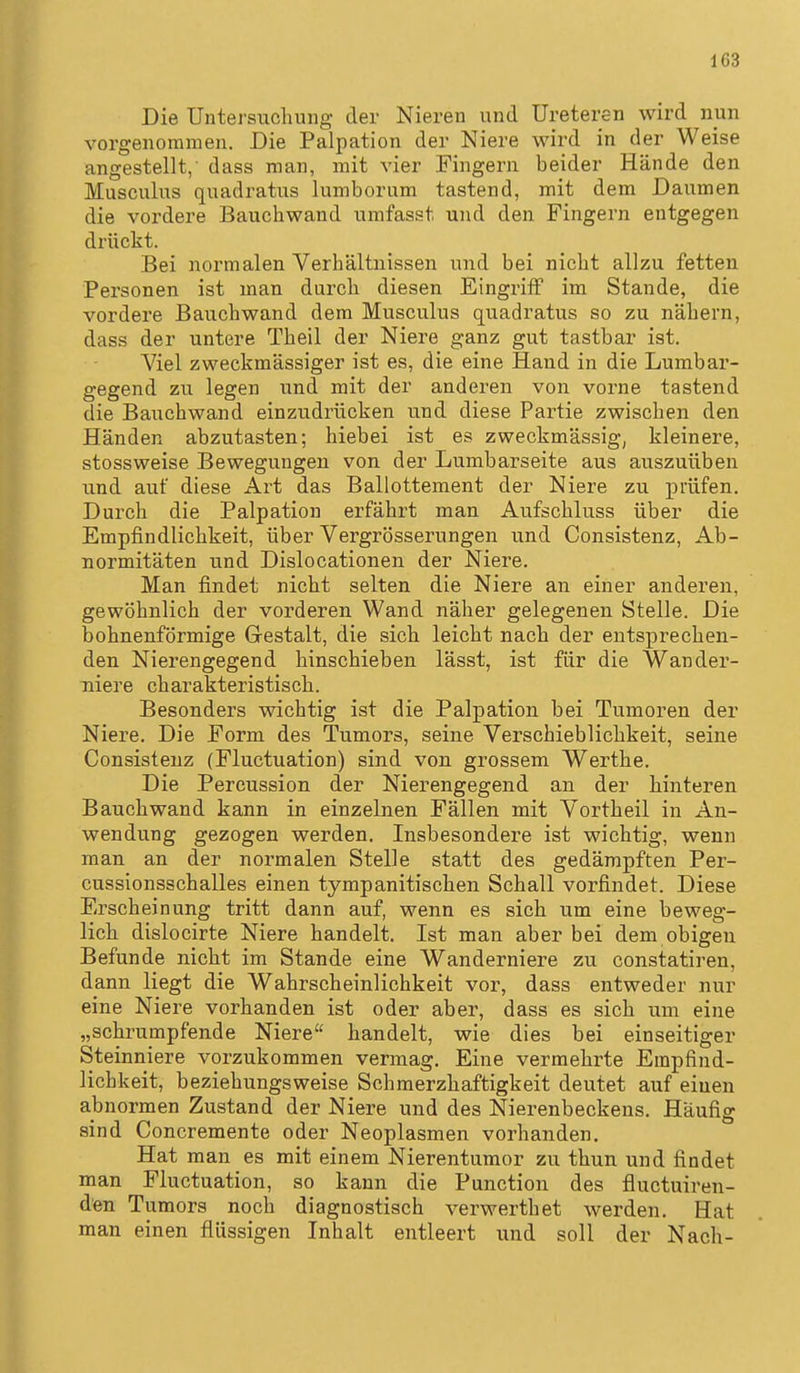 Die Untersuchung der Nieren und Uretei^n wird nun vorgenommen. Die Palpation der Niere wird in der Weise angestellt,- dass man, mit vier Fingern beider Hände den Musculus quadratus lumborum tastend, mit dem Daumen die vordere Bauchwand umfasst und den Fingern entgegen drückt. Bei normalen Verhältnissen und bei nicht allzu fetten Personen ist man durch diesen Eingriff im Stande, die vordere Bauchwand dem Musculus quadratus so zu nähern, dass der untere Theil der Niere ganz gut tastbar ist. Viel zweckmässiger ist es, die eine Hand in die Lumbar- gegend zu legen und mit der anderen von vorne tastend die Bauchwand einzudrücken und diese Partie zwischen den Händen abzutasten; hiebei ist es zweckmässig, kleinere, stossweise Bewegungen von der Lumbarseite aus auszuüben und auf diese Art das Ballottement der Niere zu prüfen. Durch die Palpation erfährt man Aufschluss über die Empfindlichkeit, über Vergrösserungen und Consistenz, Ab- normitäten und Dislocationen der Niere. Man findet nicht selten die Niere an einer anderen, gewöhnlich der vorderen Wand näher gelegenen Stelle. Die bohnenförmige Grestalt, die sich leicht nach der entsprechen- den Nierengegend hinschieben lässt, ist für die Wander- niere charakteristisch. Besonders wichtig ist die Palpation bei Tumoren der Niere. Die Form des Tumors, seine Verscbieblichkeit, seine Consistenz (Fluctuation) sind von grossem Werthe. Die Percussion der Nierengegend an der hinteren Bauch wand kann in einzelnen Fällen mit Vorth eil in An- wendung gezogen werden. Insbesondere ist wichtig, wenn man an der normalen Stelle statt des gedämpften Per- cussionsschalles einen tympanitischen Schall vorfindet. Diese Erscheinung tritt dann auf, wenn es sich um eine beweg- lich dislocirte Niere handelt. Ist man aber bei dem obigen Befunde nicht im Stande eine Wanderniere zu constatiren, dann liegt die Wahrscheinlichkeit vor, dass entweder nvir eine Niere vorhanden ist oder aber, dass es sich um eine „schrumpfende Niere handelt, wie dies bei einseitiger Steinniere vorzukommen vermag. Eine vermehrte Empfind- lichkeit, beziehungsweise Schmerzhaftigkeit deutet auf einen abnormen Zustand der Niere und des Nierenbeckens. Häufig sind Concremente oder Neoplasmen vorhanden. Hat man es mit einem Nierentumor zu thun und findet man Fluctuation, so kann die Punction des fluctuiren- den Tumors noch diagnostisch verwerthet werden. Hat man einen flüssigen Inhalt entleert und soll der Nach-