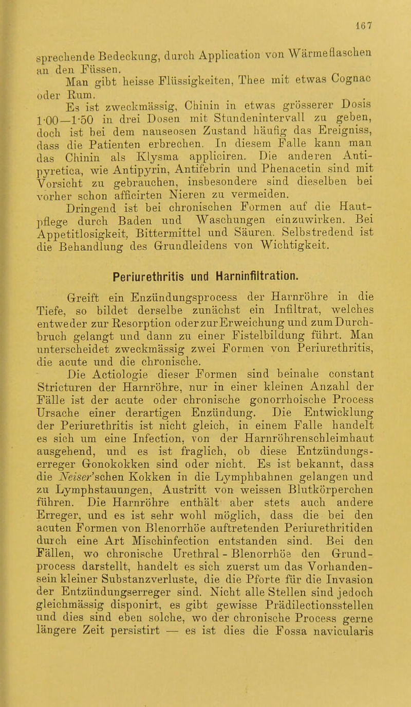 sprechende Bedeckung, durch Application von Wärmeflaschen HU den Füssen. Man gibt heisse Flüssigkeiten, Thee mit etwas Gognac oder Rum. Es ist zweckmässig, Chinin in etwas grösserer Dosis l-OO—1-50 in drei Dosen mit Stundenintervall zu geben, doch ist bei dem nauseosen Zustand häufig das Ereigniss, dass die Patienten erbrechen. In diesem Falle kann man das Chinin als Klysma appliciren. Die anderen Anti- pyretica, wie Antipyrin, Antifebrin und Phenacetin sind mit Vorsicht zu gebrauchen, insbesondere sind dieselben bei vorher schon afficirten Nieren zu vermeiden. Dringend ist bei chronischen Formen auf die Haut- pflege durch Baden und Waschungen einzuwirken. Bei Appetitlosigkeit, Bittermittel und Säuren. Selbstredend ist die Behandlung des Grundleidens von Wichtigkeit. Periurethritis und Harninfiltration. Greift ein Enzündungsprocess der Harnröhre in die Tiefe, so bildet derselbe zunächst ein Infiltrat, welches entweder zur Resorption oderzurErweichung und zumDurch- bruch gelangt und dann zu einer Fistelbildung führt. Man unterscheidet zweckmässig zwei Formen von .Periurethritis, die acute und die chronische. Die Actiologie dieser Formen sind beinahe constant Stricturen der Harnröhre, nur in einer kleinen Anzahl der Fälle ist der acute oder chronische gonorrhoische Process Ursache einer derartigen Enzündung. Die Entwicklung der Periurethritis ist nicht gleich, in einem Falle handelt es sich um eine Infection, von der Harnröhrenschleimhaut ausgehend, und es ist fraglich, ob diese Entzündungs- erreger Gonokokken sind oder nicht. Es ist bekannt, dasa die Neiser'schen Kokken in die Lymphbahnen gelangen und zu Lymphstauungen, Austritt von weissen Blutkörperchen führen. Die Harnröhre enthält aber stets auch andere Erreger, und es ist sehr wohl möglich, dass die bei den acuten Formen von Blenorrhöe auftretenden Periurethritiden durch eine Art Mischinfection entstanden sind. Bei den Fällen, wo chronische Urethral - Blenorrhöe den Grund- process darstellt, handelt es sich zuerst um das Vorhanden- sein kleiner Substanz Verluste, die die Pforte für die Invasion der Entzündungserreger sind. Nicht alle Stellen sind jedoch gleichmässig disponirt, es gibt gewisse Prädilectionsstellen und dies sind eben solche, wo der chronische Process gerne längere Zeit persistirt — es ist dies die Fossa navicularis
