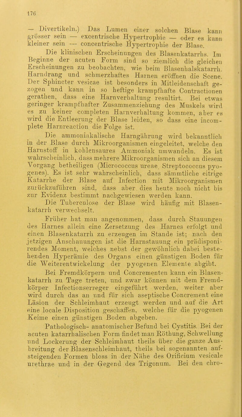— Divertikeln.) Das Lumen einer solchen Blase kann grösser sein — excentrische Hypertrophie — oder es kann kleiner sein — concentrische Hypertrophie der Blase. Die klinischen Erscheinungen des Blasenkatarrhs. Im Beginne der acuten Form sind so ziemlich die gleichen Erscheinungen zu beobachten, wie beim Blasenhalskatarrh arndrang und schmerzhaftes Harnen eröffnen die Scene Der Sphincter vesicae ist besonders in Mitleidenschaft ge- zogen und kann in so heftige krampfhafte Contractionen gerathen, dass eine Harnverhaltung resultirt. Bei etwas geringer krampfhafter Zusammenziehung des Muskels wird es zu keiner completen Harnverhaltung kommen, aber es wird die Entleerung der Blase leiden, so dass eine incom- plete Harnreaction die Folge ist. Die ammoniakalische Harngährung wird bekanntlich in der Blase durch Mikroorganismen eingeleitet, welche den Harnstoff in kohlensaures Ammoniak umwandeln. Es ist wahrscheinlich, dass mehrere Mikroorganismen sich an diesem Vorgang betheiligen (Micrococcus ureae, Streptococcus Tpyo- genes). Es ist sehr wahrscheinlich, dass sämmtliche eitrige Katarrhe der Blase auf Infection mit Mikroorganismen zurückzuführen sind, dass aber dies heute noch nicht bis zur Evidenz bestimmt nachgewiesen werden kann. Die Tuberculose der Blase wird häufig mit Blasen- katarrh verwechselt. Früher hat man angenommen, dass durch Stauungen des Harnes allein eine Zersetzung des Harnes erfolgt und einen Blasenkatarrh zu erzeugen im Stande ist; nach den jetzigen Anschauungen ist die Harnstauung ein prädisponi- rendes Moment, welches nebst der gewöhnlich dabei beste- henden Hyperämie des Organs einen günstigen Boden für die VVeiterentwickelung der pyogenen Elemente abgibt. Bei Fremdkörpern und Concrementen kann ein Blasen- katarrh zu Tage treten, und zwar können mit dem Fremd- körper Infectionserreger eingeführt werden, weiter aber wird durch das an und für sich aseptische Concrement eine Läsion der Schleimhaut erzeugt werden und auf die Art eine locale Disposition geschaffen, welche für die p3'ogenen Keime einen günstigen Boden abgeben. Pathologisch- anatomischer Befund bei Cystitis. Bei der acuten katarrhalischen Form findet man Röthung, Schwellung und Lockerung der Schleimhaut theils über die ganze Aus- breitung der Blasenschleimhaut, theils bei sogenannten auf- steigenden Formen bloss in der Nähe des Orificiura vesicale urethrae und in der Gegend des Trigonum. Bei den chro-