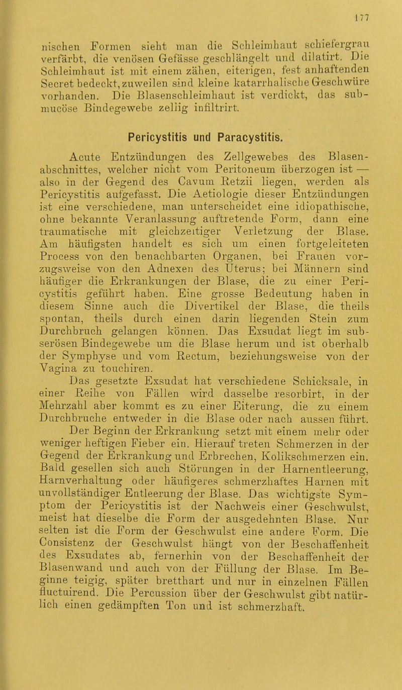 iiischeu Formen sieht man die Schleimhaut schiefergrau verfärbt, die venösen Gefässe geschlängelt und dilatirt. Die Schleimhaut ist mit einem zähen, eiterigen, fest anhaftenden Secret bedeckt, zuweilen sind kleine katarrhalische Geschwüre vorhanden. Die Blasenschleimhaut ist verdickt, das sub- mucöse Bindegewebe zeliig infiltrirt. Pericystltls und Paracystitis. Acute Entzündungen des Zellgewebes des Blasen- abschnittes, welcher nicht vom Peritoneum überzogen ist — also in der Gegend des Cavum Retzii liegen, werden als Pericystitis aufgefasst. Die Aetiologie dieser Entzündungen ist eine verschiedene, man unterscheidet eine idiopathische, ohne bekannte Veranlassung auftretende Form, dann eine traumatische mit gleichzeitiger Verletzung der Blase. Am häutigsten handelt es sich um einen fortgeleiteten Process von den benachbarten Organen, bei Frauen vor- ziigsweise von den Adnexen des Uterus; bei Männern sind häufiger die Erkrankungen der Blase, die zu einer Peri- cystitis geführt haben. Eine grosse Bedeutung haben in diesem Sinne auch die Divertikel der Blase, die theils spontan, theils durch einen darin liegenden Stein zum Durchbruch gelangen können. Das Exsudat liegt im sub- serösen Bindegewebe um die Blase herum und ist oberhalb der Symphyse und vom Rectum, beziehungsweise von der Vagina zu touchiren. Das gesetzte Exsudat hat verschiedene Schicksale, in einer Reihe von Fällen wird dasselbe resorbirt, in der Mehrzahl aber kommt es zu einer Eiterung, die zu einem Diirchbruche entweder in die Blase oder nach aussen führt. Der Beginn der Erkrankung setzt mit einem mehr oder weniger heftigen Fieber ein. Hierauf treten Schmerzen in der Gegend der Erkrankung und Erbrechen, Kolikschmerzen ein. Bald gesellen sich auch Störungen in der Harnentleerung, Harnverhaltung oder häufigeres schmerzhaftes Harnen mit unvollständiger Entleerung der Blase. Das wichtigste Sym- ptom der Pericystitis ist der Nachweis einer Geschwulst, meist hat dieselbe die Form der ausgedehnten Blase. Nur selten ist die Form der Geschwulst eine andere Form. Die Consistenz der Geschwulst hängt von der Beschaffenheit des Exsudates ab, fernerhin von der Beschaffenheit der Bjasenwand und auch von der Füllung der Blase. Im Be- ginne teigig, später bretthart und nur in einzelnen Fällen fluctuirend. Die Percussion über der Geschwulst gibt natür- lich einen gedämpften Ton und ist schmerzhaft.
