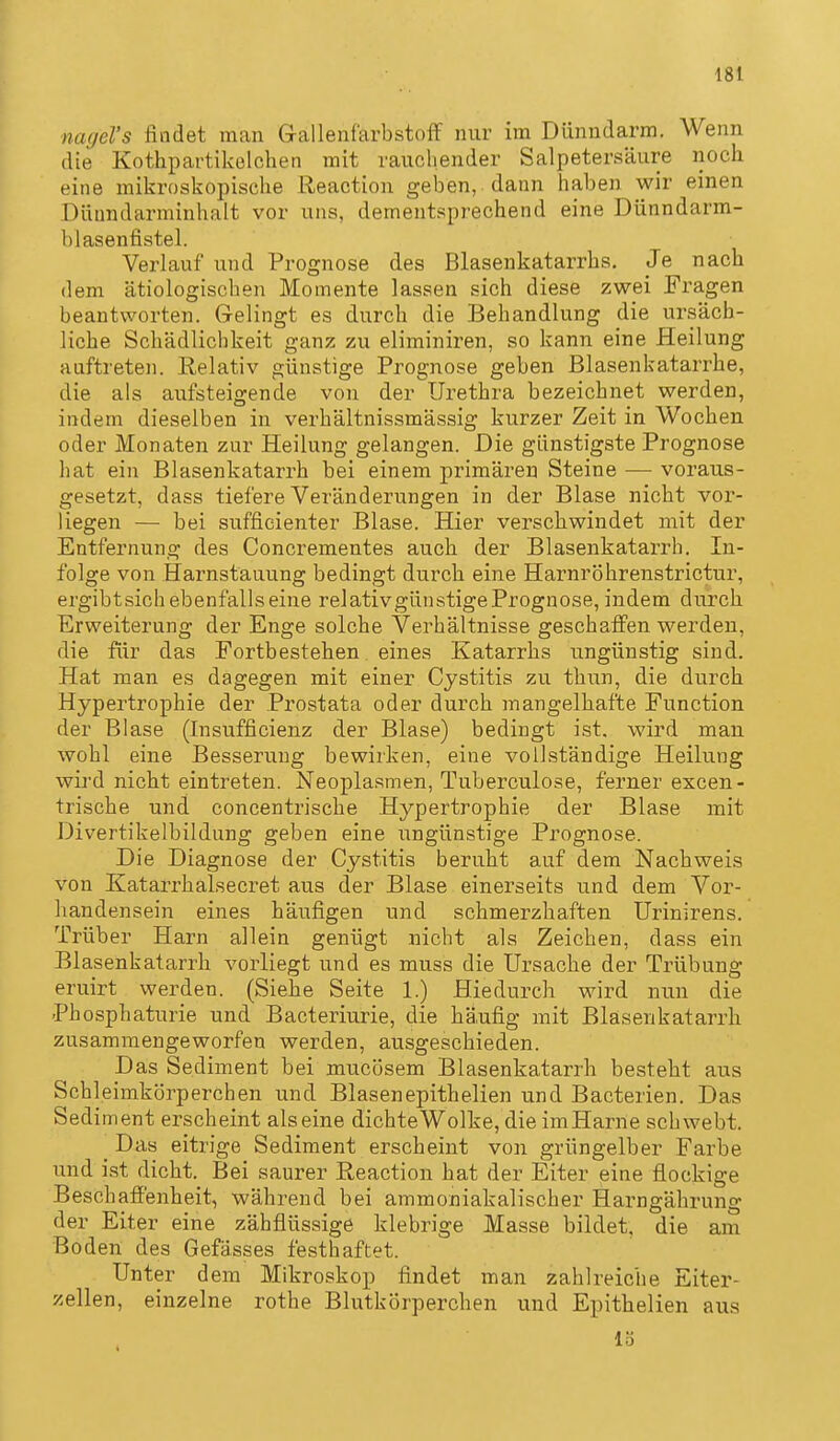 nagel's findet man Grallenfarbstoif nur im Dünndarm. Wenn die Kothpartikelchen mit rauchender Salpetersäure noch eine mikroskopische Reaction geben, dann haben wir einen Düundarminhalt vor uns, dementsprechend eine Dünndarm- blasenfistel. Verlauf und Prognose des Blasenkatarrbs. Je nach dem ätiologischen Momente lassen sich diese zwei Fragen beantworten. Gelingt es durch die Behandlung die ur.säch- liche Schädlichkeit ganz zu eliminiren, so kann eine Heilung auftreteii. Relativ günstige Prognose geben Blasenkatarrbe, die als aufsteigende von der Urethra bezeichnet werden, indem dieselben in verhältnissmässig kurzer Zeit in Wochen oder Monaten zur Heilung gelangen. Die günstigste Prognose hat ein Blasenkatarrh bei einem primären Steine — voraus- gesetzt, dass tiefere Veränderungen in der Blase nicht vor- liegen — bei sufficienter Blase. Hier verschwindet mit der Entfernung des Concrementes auch der Blasenkatarrh. In- folge von Harnstauung bedingt durch eine Harnröhrenstrictur, ergibtsich ebenfalls eine relativgünstigePrognose, indem durch Erweiterung der Enge solche Verhältnisse geschaffen werden, die für das Fortbestehen eines Katarrhs ungünstig sind. Hat man es dagegen mit einer Cystitis zu thun, die durch Hypertrophie der Prostata oder durch mangelhafte Function der Blase (Insufficienz der Blase) bedingt ist. wird man wohl eine Besserung bewirken, eine vollständige Heilung wird nicht eintreten. Neoplasmen, Tuberculose, ferner excen- trische und concentrische Hypertrophie der Blase mit Divertikelbildung geben eine ungünstige Prognose. Die Diagnose der Cystitis beruht auf dem Nachweis von Katarrhalsecret aus der Blase einerseits und dem Vor- handensein eines häufigen und schmerzhaften ürinirens. Trüber Harn allein genügt nicht als Zeichen, dass ein Blasenkatarrh vorliegt und es muss die Ursache der Trübung eruirt werden. (Siehe Seite 1.) Hiedurch wird nun die Phosphaturie und Bacteriurie, die häufig mit Bläsenkatarrh zusammengeworfen werden, ausgeschieden. Das Sediment bei mucösem Blasenkatarrh besteht aus Schleimkörperchen und Blasenepithelien und Bacterien. Das Sediment erscheint alseine dichte Wolke, die imHarne schwebt. _ Das eitrige Sediment erscheint von grüngelber Farbe und ist dicht. Bei saurer Reaction hat der Eiter eine flockige Beschaffenheit, während bei ammoniakalischer Harngährung der Eiter eine zähflüssige klebrige Masse bildet, die am Boden des Gefässes festhaftet. Unter dem Mikroskop findet man zahlreiche Eiter- zellen, einzelne rothe Blutkörperchen und Epithelien aus 15
