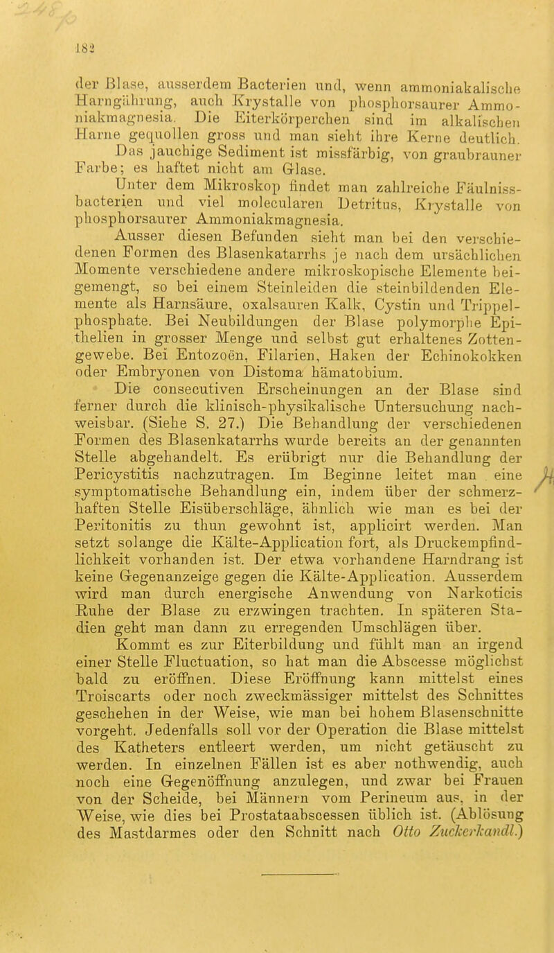 der Blase, ausserdem Bacterien und, wenn ammoniakalische Harngährung, aucli Krystalle von pliosphorsaurer Ammo- niakmagnesia. Die Eiterkörperchen sind im alkalischen Harne gec|uollen gross und man sieht ihre Kerne deutlich. Das jauchige Sediment ist missfärbig, von graubrauner Farbe; es haftet nicht am Glase. Unter dem Mikroskop findet man zahlreiche Fäulniss- bacterien und viel molecularen Detritus, Krystalle von phosphorsaurer Ammoniakmagnesia. Ausser diesen Befanden sieht man bei den verschie- denen Formen des Blasenkatarrhs je nach dem ursächlichen Momente verschiedene andere mikroskopische Elemente bei- gemengt, so bei einem Steinleiden die steinbildenden Ele- mente als Hai-nsäure, Oxalsäuren Kalk, Cystin und Trippel- phosphate. Bei Neubildungen der Blase polymorphe Epi- tlielien in grosser Menge und selbst gut erhaltenes Zotten- gewebe. Bei Entozoen, Filarien, Haken der Echinokokken oder Embryonen von Distoma hämatobium. Die consecutiven Erscheinungen an der Blase sind ferner durch die klinisch-physikalische Untersuchung nach- weisbar. (Siehe S. 27.) Die Behandlung der verschiedenen Formen des Blasenkatarrhs wurde bereits an der genannten Stelle abgehandelt. Es erübrigt nur die Behandlung der Pericystitis nachzutragen. Im Beginne leitet man eine symptomatische Behandlung ein, indem über der schmerz- haften Stelle Eisüberschläge, ähnlich wie man es bei der Peritonitis zu thun gewohnt ist, applicirt werden. Man setzt solange die Kälte-Application fort, als Druckempfind- lichkeit vorhanden ist. Der etwa vorhandene Harndrang ist keine Gregenanzeige gegen die Kälte-Application. Ausserdem wird man durch energische Anwendung von Narkoticis Ruhe der Blase zu erzwingen trachten. In späteren Sta- dien geht man dann zu erregenden Umschlägen über. Kommt es zur Eiterbildung und fühlt man an irgend einer Stelle Fluctuation, so hat man die Abscesse möglichst bald zu eröflFnen. Diese EröjBfnung kann mittelst eines Troiscarts oder noch zweckmässiger mittelst des Schnittes geschehen in der Weise, wie man bei hohem Blasenschnitte vorgeht. Jedenfalls soll vor der Operation die Blase mittelst des Katheters entleert werden, um nicht getäuscht zu werden. In einzelnen Fällen ist es aber nothwendig, auch noch eine Gegenöifnung anzulegen, und zwar bei Frauen von der Scheide, bei Männern vom Perineum aus, in der Weise, wie dies bei Prostataabscessen üblich ist. (Ablösung des Mastdarmes oder den Schnitt nach Otto Zuckerkandl.)