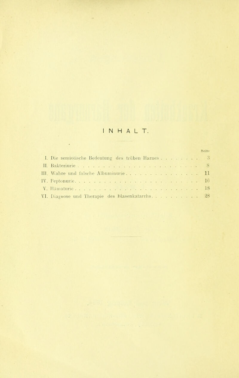INHALT. Seite I. Die seniiolisclie Bedeulung des trüben Harnes 3 11. Bakteriurie 8 III, Wahre und lalsclie Albiiniinurie 11 IV. Peptonurie 10 V. lliinialnne 18 VI. Diagnose und Tlierapie des Ulasenkalarrlis ^3