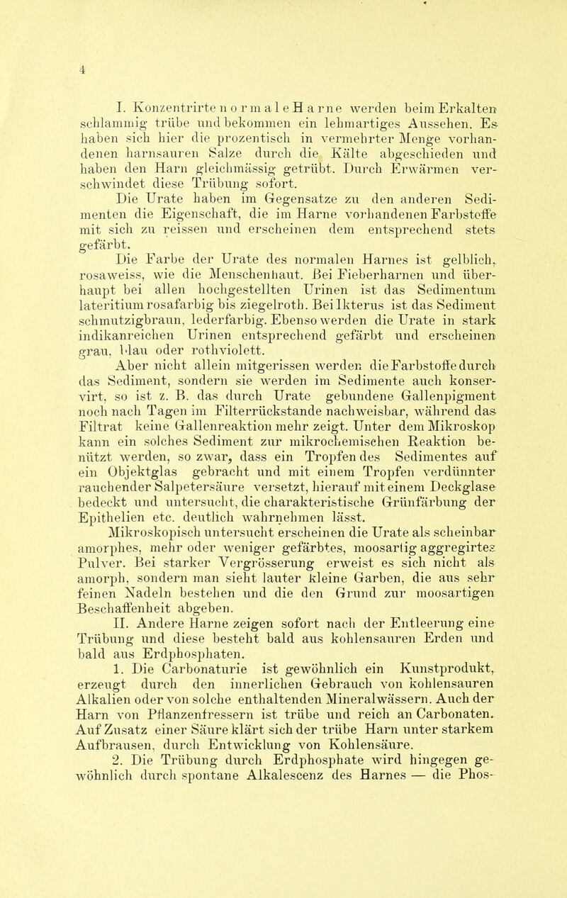 I. KonzentrirtenormaleH arne werden beim Erkalten schlammig trübe und bekommen ein lebmartiges Aussehen. Es- haben sich hier die prozentisch in vermehrter Menge vorhan- denen harnsanren Salze durch die Kälte abgeschieden und haben den Harn gleichmässig getrübt. Durch Erwärmen ver- schwindet diese Trübung sofort. Die Urate haben im Gegensatze zu den anderen Sedi- menten die Eigenschaft, die im Harne vorhandenen Farbstoffe mit sich zu reissen und erscheinen dem entsprechend stets gefärbt. Die Farbe der Urate des normalen Harnes ist gelblich,, rosaweiss, wie die Menschenliaut. Bei Fieberharnen und über- haupt bei allen hochgestellten Urinen ist das Sedimentum lateritium rosafarbig bis ziegelroth. Bei Ikterus ist das Sediment schmutzigbraun, lederfarbig. Ebenso werden die Urate in stark indikanreichen Urinen entsprechend gefärbt und erscheinen grau, Mau oder rothviolett. Aber nicht allein mitgerissen werden die Farbstoffe durch das Sediment, sondern sie werden im Sedimente auch konser- virt, so ist z. B. das durch Urate gebundene Gallenpigment noch nach Tagen im Filterrückstande nachweisbar, während das Filtrat keine Gallenreaktion mehr zeigt. Unter dem Mikroskop kann ein solches Sediment zur mikrochemischen Reaktion be- nützt werden, so zwar, dass ein Tropfen des Sedimentes auf ein Objektglas gebracht und mit einem Tropfen verdünnter rauchender Salpetersäure versetzt, hierauf mit einem Deckglase bedeckt und u^ntersucht, die charakteristische Grünfärbung der Epithelien etc. deutlich wahrnehmen lässt. Mikroskopisch untersucht erscheinen die Urate als scheinbar amorphes, mehr oder weniger gefärbtes, moosartig aggregirtes Pulver. Bei starker Vergrösserung erweist es sich nicht als amorph, sondern man sieht lauter kleine Garben, die aus sehr feinen Nadeln bestehen und die den Grund zur moosartigen Beschaffenheit abgeben. II. Andere Harne zeigen sofort nach der Entleerung eine Trübung und diese besteht bald aus kohlensauren Erden und bald aus Erdphosphaten. 1. Die Carbonaturie ist gewöhnlich ein Kunstprodukt, erzeugt durch den innerlichen Gebrauch von kohlensauren Alkalien oder von solche enthaltenden Mineralwässern. Auch der Harn von Pflanzenfressern ist trübe und reich an Carbonaten. Auf Zusatz einer Säiire klärt sich der trübe Harn unter starkem Aufbrausen, durch Entwicklung von Kohlensäure. 2. Die Trübung durch Erdphosphate wird hingegen ge- wöhnlich durcli spontane Alkalescenz des Harnes — die Phos-