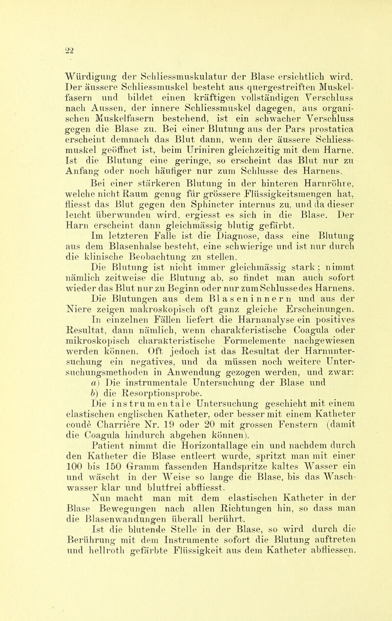 Würdigung der Schliessmuskulatur der Blase ersichtlicli wird. Der äussere Schliessmuskel bestellt aus quergestreiften Muskel- fasern und bildet einen kräftigen vollständigen Verschluss nach Aussen, der innere Schliessmuskel dagegen, aus organi- schen Muskelfasern bestehend, ist ein schwacher Verschluss gegen die Blase zu. Bei einer Blutung aus der Pars prostatica erscheint demnach das Blut dann, wenn der äussere Schliess-. muskel geöffnet ist, beim Uriniren gleichzeitig mit dem Harne. Ist die Blutung eine geringe, so erscheint das Blut nur zu Anfang oder noch häufiger nur zum Schlüsse des Hai^nens. Bei einer stärkeren Blutung in der hinteren Harnrühre, welche nicht Raum genug für grössere riüssigkeitsmengen hat, fliesst das Blut gegen den Sphincter internus zu. und da dieser leicht überwunden wird. ergies.st es sich in die Blase. Der Harn erscheint dann gleichmässig blutig gefärbt. Im letzteren Falle ist die Diagnose, dass eine Blutung aus dem Blasenhalse besteht, eine schwierige und ist nur durch die klinische Beobachtung zu stellen. Die Blutung ist nicht immer gleichmässig stark; nimmt nämlich zeitweise die Blutung ab, so findet man auch sofort wieder das Blut mir zu Beginn oder nur zum Schlüsse des Harnens. Die Blutungen aus dem Blaseninnern und aus der Niere zeigen makroskopisch oft ganz gleiche Erscheinungen. In einzelnen Fällen liefert die Harnanalyse ein positives Resultat, dann nämlich, wenn charakteristische Coagula oder mikroskopisch charakteristische Formelemente nachgewiesen werden können. Oft jedoch ist das Resultat der Harnunter- suchung ein negatives, und da müssen noch weitere Unter- suchungsmethoden in Anwendung gezogen werden, und zwar: a) Die instrumentale Untersuchung der Blase und b) die Resorptionsprobe. Die instrumentale Untersuchung geschieht mit einem elastischen englischen Katheter, oder besserniit einem Katheter coude Charriere Nr. 19 oder 20 mit grossen Fenstern (damit die Coagula hindurch abgehen können). Patient nimmt die Horizontallage ein und nachdem durch den Katheter die Blase entleert wurde, spritzt man mit einer 100 bis 150 Gramm fassenden Handspritze kaltes Wasser ein und wäscht in der Weise so lange die Blase, bis das Wasch- wasser klar und blutfrei abftiesst. Nun macht man mit dem elastischen Katheter in der Blase Bewegungen nach allen Richtungen hin, so dass man die Blasenwandungen überall berührt. Ist die blutende Stelle in der Blase, so wird durch die Berührung- mit dem Instrumente sofort die Blutung auftreten und hellroth gefärbte Flüssigkeit aus dem Katlieter abfliessen.