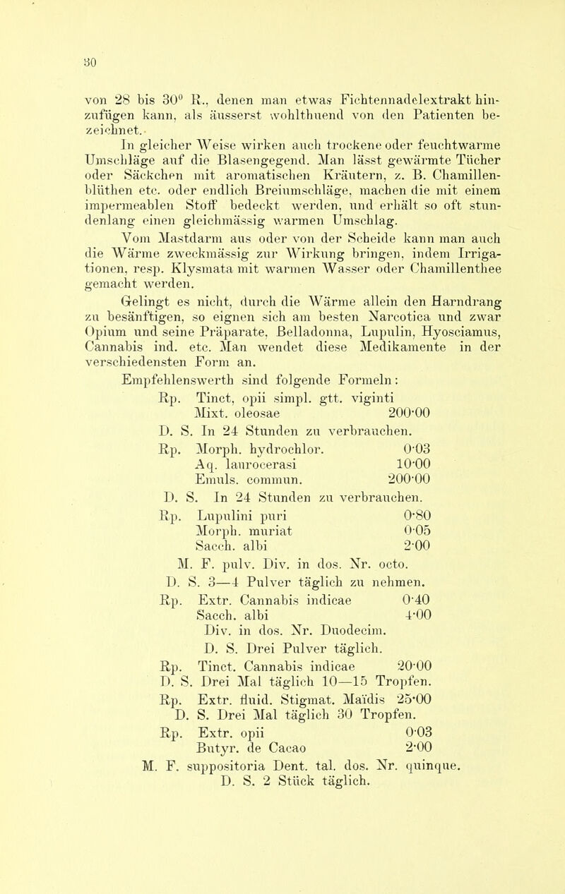 80 von 28 bis 30 11., denen man etwas Fichtennadelextrakt hin- zufügen kann, als äusserst wohlthuend von den Patienten be- zei<3bnet.- In gleicher Weise wirken auch trockene oder feuchtwarme Umschläge auf die Blasengegend. Man lässt gewärmte Tücher oder Säckchen mit aromatischen Kräutern, z. B. Chamillen- blüthen etc. oder endlich Breiumschläge, machen die mit einem impermeablen Stoff bedeckt werden, und erhält so oft stun- denlang einen gleichmässig warmen Umschlag. Vom Mastdarm aus oder von der Scheide kann man auch die Wärme zweckmässig zur Wirkung bringen, indem Irriga- tionen, resp. Klysmata mit warmen Wasser oder Chamillenthee gemacht werden. Gelingt es nicht, durch die Wärme allein den Harndrang zu besänftigen, so eignen sich am besten Narcotica und zwar Opium und seine Präparate, Belladonna, Lupulin, Hyosciamus, Cannabis ind. etc. Man wendet diese Medikamente in der verschiedensten Form an. Empfehlenswerth sind folgende Formeln: Rp. Tinct, opii simpl. gtt. viginti Mixt, oleosae 200-00 D. S. In 24 Stunden zu verbrauchen. Rp. Morph, hydrochlor. 0'03 Aq. lanrocerasi lO'OO Emuls. commun. 200'00 D. S. In 24 Stunden zu verbrauchen. Rp. Lupulini puri 0*80 Morph, muriat 0-05 Sacch. albi 2-00 M. F. pulv. Div. in dos. Nr. octo. D. S. 3—4 Pulver täglich zu nehmen. Rp. Extr. Cannabis indicae 040 Sacch. albi 4-00 Div. in dos. Nr. Duodecim. D. S. Drei Pulver täglich. Rp. Tinct. Cannabis indicae 20'00 D. S. Drei Mal täglich 10—15 Tropfen. Rp. Extr. fluid. Stigmat. Maidis 25-00 D. S. Drei Mal täglich 30 Tropfen. Rp. Extr. opii 0 03 Butyr. de Cacao 2-00 M. F. suppositoria Dent. tal. dos, Nr. quinque. D. S. 2 Stück täglich.