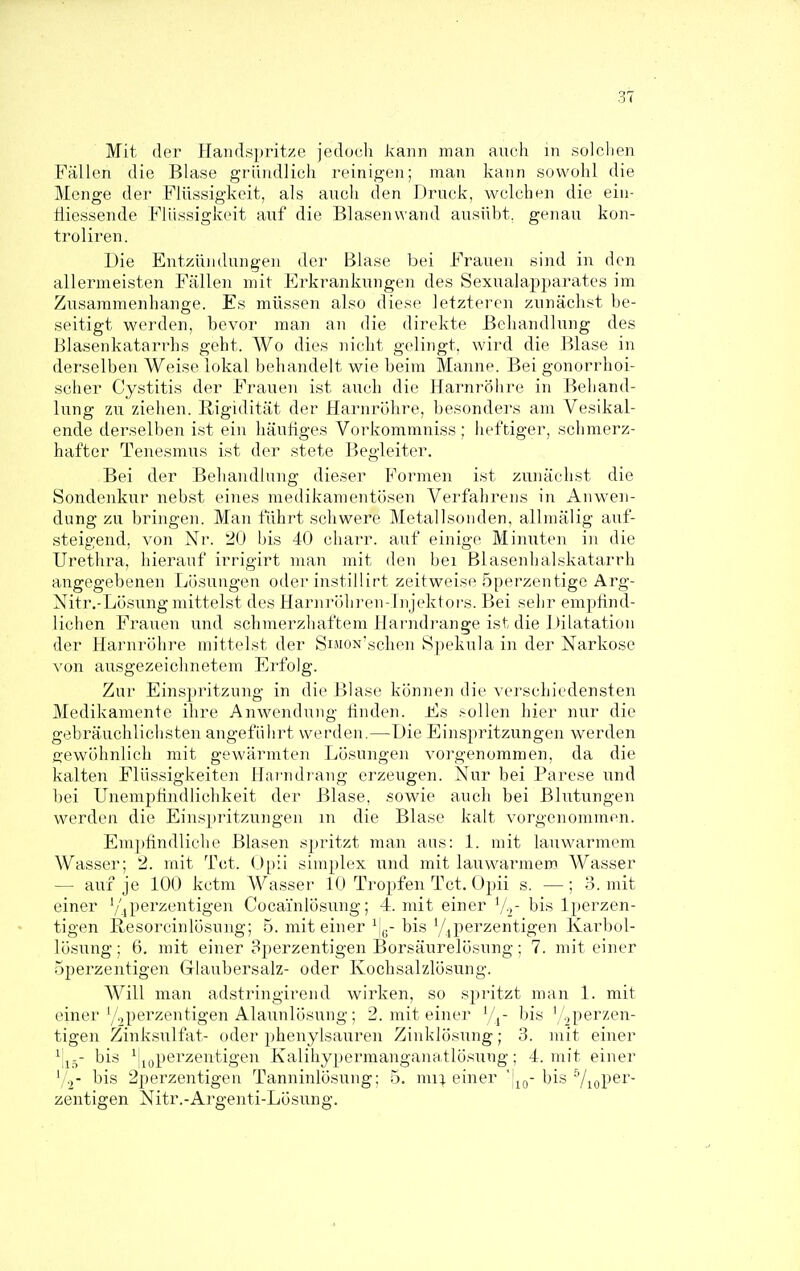 Mit der Handspritze jedoch kann man auch in solchen Fällen die Blase gründlich reinigen; man kann sowohl die Menge der Flüssigkeit, als aucli den Druck, welchen die eiii- tiiessende Flüssigkeit auf die Blasen wand ausübt, genau kon- troliren. Die Entzündungen der Blase bei Frauen sind in den allermeisten Fällen mit Erkrankungen des Sexuala^oparates im Zusammenhange. Es müssen also diese letzteren zunächst be- seitigt werden, bevor man an die direkte Behandlung des Blasenkatarrhs geht. Wo dies nicht gelingt, wird die Blase in derselben Weise lokal behandelt wie beim Manne. Bei gonorrhoi- scher Cystitis der Frauen ist auch die Harnröhre in Behand- lung zu ziehen. Rigidität der Harnröhre, besonders am Vesikal- ende derselben i.st ein häutiges Vorkommniss; heftiger, schmerz- hafter Tenesmus ist der stete Begleiter. Bei der Behandlung dieser Formen ist zunächst die Sondenkur nebst eines medikamentösen Verfahrens in Anwen- dung zu bringen. Man führt schwere Metallsonden, allniälig auf- steigend, von Nr. 20 bis 40 charr. auf einige Minuten in die Urethra, hierauf irrigirt man mit den bei ßlasenhalskatarrh angegebenen Lösungen oder instillirt zeitweise öperzentige Arg- Nitr.-Lösung mittelst des Harnröhren-Injektors. Bei sehr empfind- lichen Frauen und schmerzhaftem Harndrange ist die Dilatation der Harnröhre mittelst der SiMON'schen Spekula in der Narkose von ausgezeichnetem Erfolg. Zur Einspritzung in die Blase können die verschiedensten Medikamente ihre Anwendung finden. Es >üllen hier nur die gebräuchlichsten angeführt werden.—Die Einspritzungen werden ß-ewöhnlich mit gewärmten Lö.sungen vorgenommen, da die kalten Flüssigkeiten Harndrang erzeugen. Nur bei Parese und bei Unempfindlichkeit der Blase, sowie auch bei Blutungen werden die Einspritzungen m die Blase kalt vorgenommen. Emjjfindliche Blasen spritzt man aus: 1. mit lauwarmem Wasser; 2. mit Tot. ()[)ii simplex und mit lauwarmem Wasser — auf je 100 kctm Wasser 10 Tropfen Tot. Opii s. —; 3. mit einer 7,perzentigen Cocainlösung; 4. mit einer V-,- bis Iperzen- tigen Hesorcinlösung; 5. mit einer ^[y-bis Yjperzentigen Karbol- lösung ; 6. mit einer 8perzentigen Borsäurelösung; 7. mit einer Sperzentigen Glaubersalz- oder Kochsalzlösung. Will man adstringirend wirken, so spritzt man 1. mit einer'/.,perzentigen Alaunlösung; 2. mit einer Vj- bis '/.^perzen- tigen Zink.sulfat- oder phenylsauren Zinklösung; 3. mit einer ^jj-- bis ^jjgperzentigen Kalihypermanganatlösung; 4. mit einer y.^- bis 2perzentigen Tanninlösung: 5. nn'\ einer 'j^g- bis VioP^^' zentigen Nitr.-Ai'genti-Lösung.