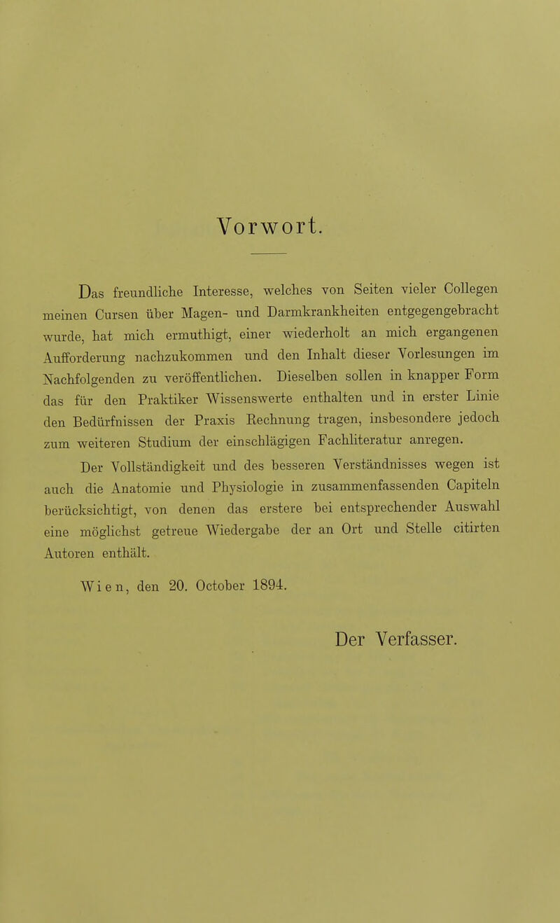 Vorwort. Das freundliche Interesse, welches von Seiten vieler Collegen meinen Cursen über Magen- und Darmkrankheiten entgegengebracht wurde, hat mich ermuthigt, einer wiederholt an mich ergangenen Aufforderung nachzukommen und den Inhalt dieser Vorlesungen im Nachfolgenden zu veröffentHchen. Dieselben sollen in knapper Form das für den Praktiker Wissenswerte enthalten und in erster Linie den Bedürfnissen der Praxis Kechnung tragen, insbesondere jedoch zum weiteren Studium der einschlägigen Fachliteratur anregen. Der Vollständigkeit und des besseren Verständnisses wegen ist auch die Anatomie und Physiologie in zusammenfassenden Capiteln berücksichtigt, von denen das erstere bei entsprechender Auswahl eine möghchst getreue Wiedergabe der an Ort und Stelle citirten Autoren enthält. Wien, den 20. October 1894. Der Verfasser.