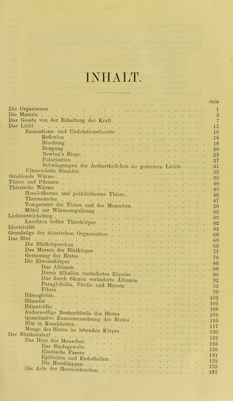 INHALT. Die Organismen Die Materie Das Gesetz von der Erhaltung der Kraft Das Licht Emanations- und Undolationstheorie Reflexion Brechung _ _ Beugung Newton’s Ringe Polarisation Schwingungen der Aethertheilc.hen ini gemeinen Liclite Ultraviolette Strahlen Strahlende Wärme Thiere und Pflanzen Thierische Wärme ' Homöotherme und poikilotherme Thiere. ...!!!. Thermometer Temperatur der Thiere und des Menschen !!!!!!! Mittel zur Wärmeregulirung Lichtentwickelung Leuchten todter Thierkörper Electricität Grundzüge der thierischen Organisation Das Blut Die Blutkörperchen Das Messen der Blutkörper . . . ! ! Gerinnung des Blutes ....... Die Eiweisskörper Das Albumin Durch Alkalien verändertes Eiweiss Das durch Säuren veränderte Albumin ! . Paraglobulin, Vitelin und Myosin Fibrin Hämoglobin Hämatin Hämatoidin Anderweitige Bestandtheile des Blutes Quantitative Zusammensetzung des Blutes Blut in Krankheiten Menge des Blutes im lebenden Körper Der Blutkreislauf Das Herz des Menschen Das Bindegewebe Elastische Fasern Epithelien und Endothelien Die Herzklappen Die Acte der Herzcontraction Seite 1 3 7 13 16 16 18 20 22 27 31 32 35 40 43 46 47 50 55 59 62 63 68 69 69 77 79 86 88 90 92 93 99 102 105 108 109 110 117 120 122 125 128 131 132 133 137