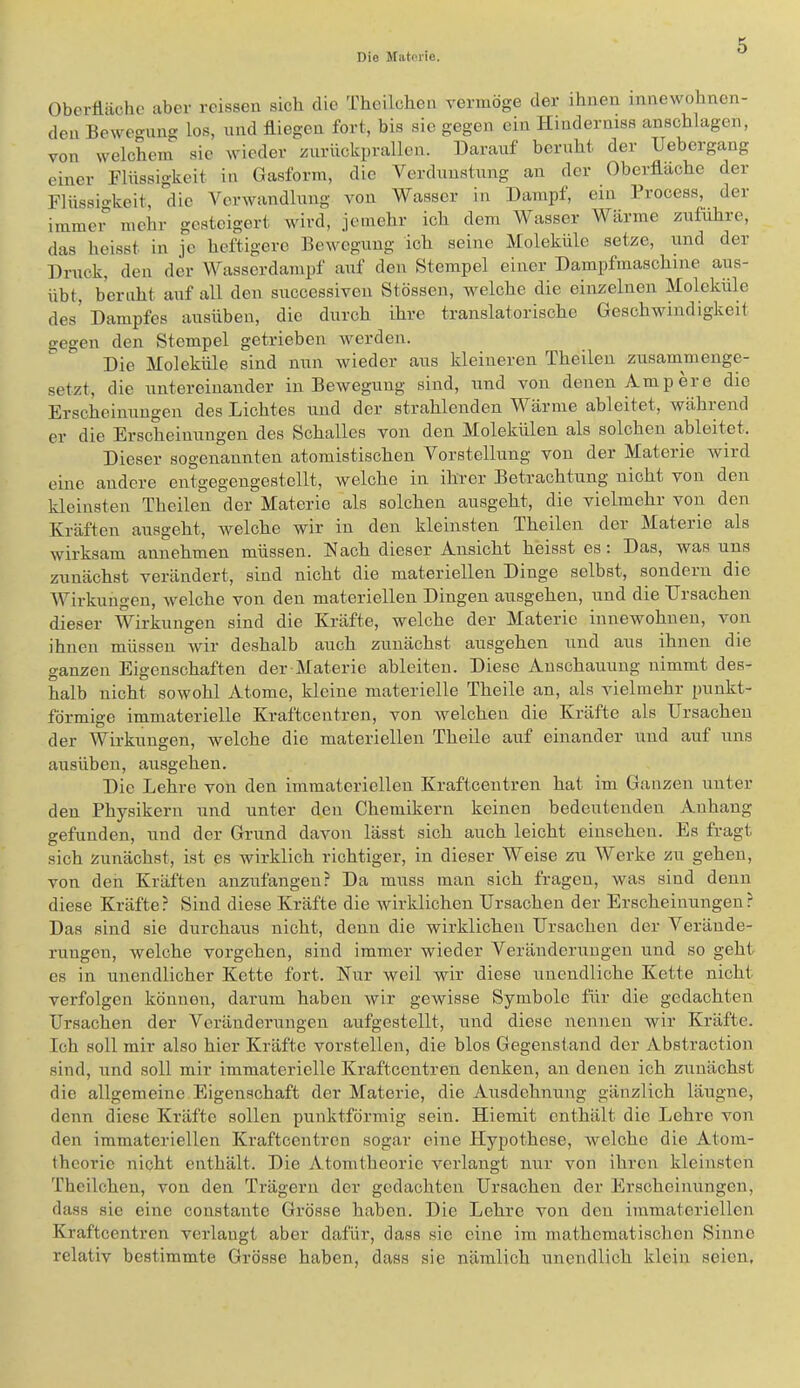 Oberfiächo aber rcissen sich die Thcilchen vermöge der ihnen innewohnen- den Bewegung los, und fliegen fort, bis sie gegen ein Hinderniss anschlagen, von welchem sic wieder zurückprallen. Darauf beruht der Uebergang einer Flüssigkeit in Gasform, die Verdimstiing an der Oberfläche der Flüssio-keit, die Verwandlung von Wasser in Dampf, ein Frocess, der immer mehr gesteigert wird, jemehr ich dem Wasser Wärme zufühie, das heisst in je heftigere Bewegung ich seine Moleküle setze, und der Druck, den der Wasserdampf auf den Stempel einer Dampfmaschine aus- übt, beruht auf all den successiven Stössen, welche die einzelnen Moleküle des' Dampfes ausüben, die durch ihre translatorische Geschwindigkeit gegen den Stempel getrieben werden. Die Moleküle sind nun wieder aus kleineren Theileu zusammenge- setzt, die untereinander in Bewegung sind, und von denen Ampere die Erscheinungen des Lichtes und der strahlenden Wärme ableitet, während er die Erscheinungen des Schalles von den Molekülen als solchen ableitet. Dieser sogenannten atomistischen Vorstellung von der Materie Avird eine andere entgegengestcllt, welche in ihrer Betrachtung nicht von den kleinsten Thcilen der Materie als solchen ausgeht, die vielmehr von den Kräften ausgeht, Avelche wir in den kleinsten Theilen der Materie als wirksam aunehmen müssen. Hach dieser Ansicht heisst es: Das, was uns zunächst verändert, sind nicht die materiellen Dinge selbst, sondern die Wirklingen, Avelche von den materiellen Dingen ausgehen, und die Ursachen dieser Wirkungen sind die Kräfte, welche der Materie innewohnen, von ihnen müssen Avir deshalb auch zunächst ausgehen und aus ihnen die ganzen Eigenschaften der-Materic ableiten. Diese Anschauung nimmt des- halb nicht sowohl Atome, kleine materielle Theile an, als vielmehr punkt- förmige immaterielle Kraftcentren, von Avelchen die Kräfte als Ursachen der Wirkungen, welche die materiellen Theile auf einander und auf uns ausüben, ausgehen. Die Lehre von den immateriellen Kraftcentren hat im Ganzen unter den Physikern und unter den Chemikern keinen bedeutenden Anhang gefunden, und der Grund davon lässt sich auch leicht einsehen. Es fragt sich zunächst, ist es Avirklich richtiger, in dieser Weise zu Werke zu gehen, von den Kräften anzufangeu? Da muss man sich fragen, Avas sind denn diese Kräfte? Sind diese Kräfte die Avirklichen Ursachen der Erscheinungen? Das sind sie durchaus nicht, denn die wirklichen Ursachen der Verände- rungen, welche vergehen, sind immer wieder Veränderungen und so geht es in unendlicher Kette fort. Hur weil wir diese unendliche Kette nicht verfolgen können, darum haben Avir geAvisse Symbole für die gedachten Ursachen der Veränderungen aufgestellt, und diese nennen wir Kräfte. Ich soll mir also hier Kräfte vorstellen, die blos Gegenstand der Abstraction sind, und soll mir immaterielle Kraftcentren denken, an denen ich zunächst die allgemeine Eigenschaft der Materie, die Ausdehnung gänzlich läugne, denn diese Kräfte sollen punktförmig sein. Hiemit enthält die Lehre von den immateriellen Kraftcentren sogar eine Hypothese, Avelche die Atom- theorie nicht enthält. Die Atomtheorie verlangt nur von ihren kleinsten Theilcheu, von den Trägern der gedachten Ursachen der Erscheinungen, dass sie eine constante Grösse haben. Die Lehre von den immateriellen Kraftcentren verlangt aber dafür, dass sic eine im mathematischen Sinne relativ bestimmte Grösse haben, dass sie nämlich unendlich klein seien.