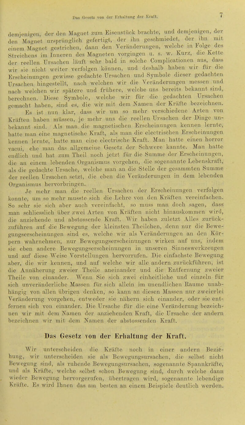 demienigen, der den iragiict zum Eisenstnek brachte, und demjenigen, der den ^[agnet ursprünglich gefertigt, der ihn geschmiedet, der ihn mit einem Ähxgnet gestrichen, dann den A^eränderungen, welche in Folge des .Streichens im Inneren des Alagneten vorgingen u. s. w. Kurz, die Kette der reellen Ursachen läuft sehr bald in solche Complicationen aus, dass wir sie nicht weiter verfolgen können, und deshalb haben wir für die Erscheinungen gewisse gedachte Ursachen und Symbole dieser gedachten Ursachen hingestellt, nach welchen wir die Veränderungen messen und nach welchen wir spätere und frühere, welche uns bereits bekannt sind, berechnen. Diese Symbole, welche wir für die gedachten Ursachen gemacht haben, sind es, die wir mit dem Kamen der Kräfte bezeichnen. Es ist nun klar, dass Avir um so mehr verschiedene Arten von Kräften haben müssen, je mehr uns die reellen Ursachen der Dinge un- bekannt sind. Als man die magnetischen Erscheinungen kennen lernte, hatte mau eine magnetische Kraft, als man die electrischen Erscheinungen kennen lernte, hatte man eine electrische Kraft. Man hatte einen horror vacui, ehe man das allgemeine Gesetz der Schwere kannte. Man hatte endlich und hat zum Theil noch jetzt für die Summe der Erscheinungen, die au einem lebenden Organismus vergehen, die sogenannte Lebenskraft, als die gedachte Ursache, welche man an die Stelle der gesammten Summe der reellen Ursachen setzt, die eben die Veränderungen in dem lebenden Organismus hervorbringen.. Je mehl- man die reellen Ursachen der Erscheinungen verfolgen konnte, um so mehr musste sich die Lehre a'ou den Kräften vereinfachen. So sehr sie sich aber auch vereinfacht, so muss man doch sagen, dass man schliesslich über ZAvei Arten Amn Kräften nicht hinauskommen wird, die anziehende und abstossende Kraft. AA^ir haben zuletzt Alles zurück- zuführen auf die Bewegung der kleinsten Theilchen, denn nur die Bewe- gungserscheinungen sind es, Avelchc wir als A^eränderiingcn an den Kör- pern Avahrnehmen, nur BeAvegungserscheinungen wirken auf uns, indem sie eben andere Bewegungserscheinungen in unseren SinnesAverkzeugen und auf diese AVeise A^orstelluiigen hervorrufen. Die einfachste BeAvegung aber, die Avir kennen, und auf Avelche wir alle andern zurückführen, ist die Annäherung zweier Theile aneinander und die Entfernung zweier Theile von einander. AVenn Sie sich zwei einheitliche und einzeln für sich unveränderliche Massen für sich allein im unendlichen Baume unab- hängig von allen übrigen denken, so kann an diesen Alassen nur zweierlei A^eränderung Amrgehen, entAveder sie nähern sich einander, oder sie ent- fernen sich von einander. Die Ursaclie für die eine A^eränderung bezeich- nen Avir mit dem Kamen der anziehenden Kraft, die Ursache der andern bezeichnen Avir mit dem Kamen der abstossenden Kraft. Das Gesetz von der Erlialtuiig der Kraft. AVür unterscheiden die Kräfte noch in einer andern Bezie- hung, Avir unterscheiden sie als Bewegiingsursachcn, die selbst nicht BcAvegung sind, als ruhende fleAvegungsursachen, sogenannte Spannkräfte, und als Kräfte, Avelche selbst schon Bewegung sind, durcli Avelche dann Avieder Bewegung hervorgerufen, übertragen wird, sogenannte lebendige Kräfte. Es Avird Ihnen das am be.sten an einem Beispiele deutlich averden.