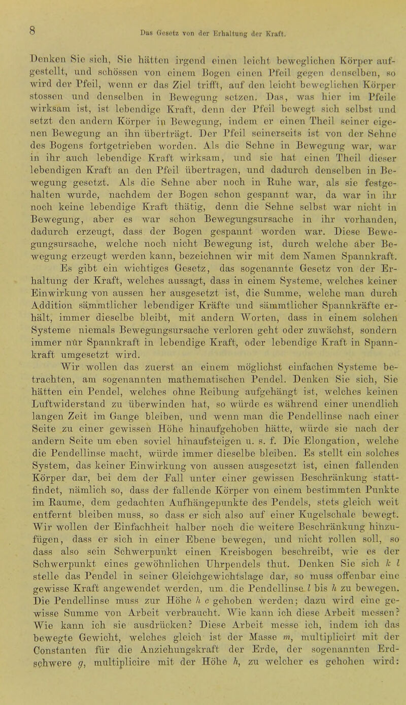 Denken Hie sich, Sie hätten irgend einen leicht beweglichen Körper anf- gestellt, nnd flchösscn von einem Dogen einen l’feil gegen deiiRelbcn, so wird dev Pfeil, wenn er das Ziel trifft, auf den leicht beweglichen Körper stossen und denselben in Dewegung setzen. Das, was hier im Pfeile wirksam ist, ist lebendige Kraft, denn der Pfeil bewegt sich selbst und setzt den andern Körjier in Dewegung, indem er einen Theil seiner eige- nen Pewegung an ihn überträgt. Der Pfeil seinerseits ist von der Sehne des Bogens fortgetrieben worden. Als die Sehne in Bewegung war, war in ihr auch lebendige Kruft wirksam, und sie hat einen Theil dieser lebendigen Kraft an den Pfeil übertragen, und dadurch denselben in Be- wegung gesetzt. Als die Sehne aber noch in Euhe war, als sie festge- halten wurde, nachdem der Bogen schon gespannt war, da war in ihr noch keine lebendige Kraft thätig, denn die Sehne selbst war nicht in Bewegung, aber es war schon Bewegungsursache in ihr vorhanden, dadurch erzeugt, dass der Bogen gespannt worden war. Diese Bewe- gungsursache, welche noch nicht Bewegung ist, durch welche aber Be- wegung erzeugt werden kann, bezeichnen wir mit dem Namen Spannkraft. ]^s gibt ein wichtiges Gesetz, das sogenannte Gesetz von der Er- haltung der Kraft, welches aussagt, dass in einem Systeme, welches keiner Einwirkung von aussen her ausgesetzt ist, die Summe, welche man durch Addition sämmtlicher lebendiger Kräfte und sämmtlicher Spannkräfte er- hält, immer dieselbe bleibt, mit andern Worten, dass in einem solchen Systeme niemals Bewegungsursache verloren geht oder zuwächst, sondern immer mfr Spannkraft in lebendige Kraft, oder lebendige Kraft in Spann- kraft umgesetzt wird. Wir wollen das zuerst an einem möglichst einfachen Systeme be- trachten, am sogenannten mathematischen Pendel. Denken Sie sich. Sie hätten ein Pendel, welches ohne Keibung aufgehängt ist, welches keinen Luftwiderstand zu überwinden hat, so würde es während einer unendlich langen Zeit im Gange bleiben, und wenn man die Pendellinse nach einer Seite zu einer gewissen Höhe hiuaufgehoben hätte, würde sie nach der andern Seite um eben soviel hinaufsteigen u. s. f. Die Elongation, welche die Pendellinse macht, würde immer dieselbe bleiben. Es stellt ein solches System, das keiner Einwirkung von aussen ausgesetzt ist, einen fallenden Körper dar, bei dem der Eall unter einer gewissen Beschränkung statt- findet, nämlich so, dass der fallende Körper von einem bestimmten Punkte im Raume, dem gedachten Aufhängepxmkte des Pendels, stets gleich weit entfernt bleiben muss, so dass er sich also auf einer Kugelschale bewegt. Wir wollen der Einfachheit halber noch die weitere Beschränkung hinzu- fügen, dass er sich in einer Ebene bewegen, und nicht rollen soll, so dass also sein Schwerpunkt einen Kreisbogen beschreibt, wie es der Schwerpunkt eines gewöhnlichen Uhrpendels thut. Denken Sie sich k l stelle das Pendel in seiner Gleichgevüchtslage dar, so muss offenbar eine gewisse Kraft angewendet werden, um die Pendellinse l bis h zu bewegen. Die Pendellinse muss zur Höhe h c gehoben werden; dazu wird eine ge- wisse Summe von Ai’boit verbraucht. Wie kann ich diese .-Arbeit messen: Wie kann ich sie ausdrücken? Diese Arbeit messe ich, indem ich das bewegte Gewicht, welches gleich ist der Masse m, multiplicirt mit der Constanten für die Anziehungskraft der Erde, der sogenannten Erd- schwere multiplicire mit der Höhe h, zu welcher es gehoben wird: