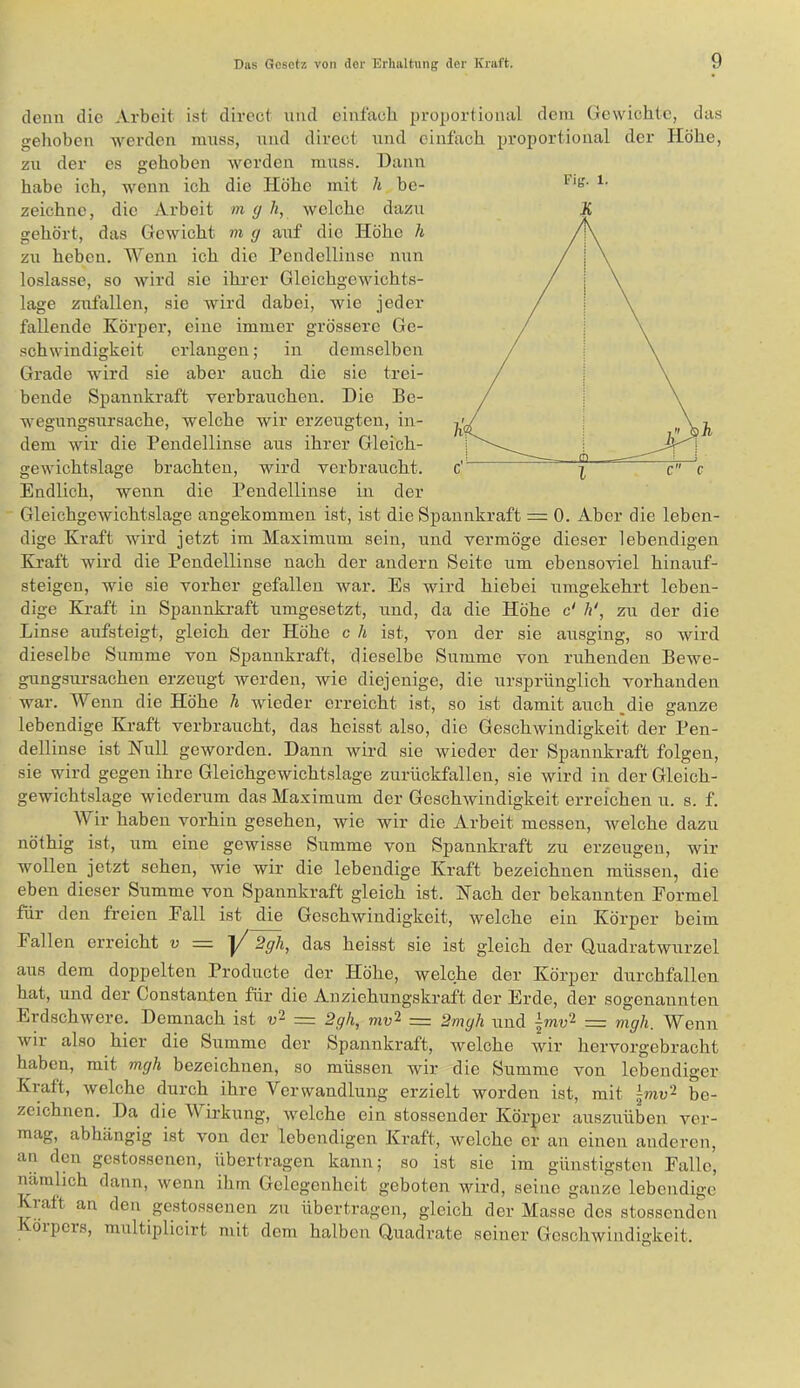 Eig. 1. denn die Arbeit ist direct und einfach proportional dem Gewichte, das gehoben werden muss, und direct und einfach proportional der Höhe, zu der es gehoben werden muss. Dann habe ich, wenn ich die Höhe mit h be- zeichne, die Arbeit m cj li, welche dazu gehört, das Gewicht m g aiif die Höhe h zu heben. Wenn ich die Pcndellinse nun loslasse, so wird sie ihi-er Gleichgewichts- lage Zufällen, sie wird dabei, wie jeder fallende Körper, eine immer grössere Ge- schwindigkeit erlangen; in demselben Grade wird sie aber auch die sie trei- bende Spannkraft verbrauchen. Die Be- wegungsursache, welche wir erzeugten, in- dem wir die Pendellinse aus ihrer Gleich- gewichtslage brachten, wird verbraucht. Endlich, wenn die Pendellinse in der Gleichgewichtslage angekommen ist, ist die Spannkraft = 0. Aber die leben- dige Kraft wird jetzt im Maximum sein, und vermöge dieser lebendigen Kraft wird die Pendellinse nach der andern Seite um ebensoviel hinauf- steigeu, wie sie vorher gefallen war. Es wird hiebei umgekehrt leben- dige Kraft in Spannkraft umgesetzt, und, da die Höhe c' h‘, zu der die Linse aufsteigt, gleich der Höhe c li ist, von der sie ausging, so wird dieselbe Summe von Spannkraft, dieselbe Summe von ruhenden Bewe- gungsursacheu erzeugt werden, wie diejenige, die ursprünglich vorhanden war. Wenn die Höhe h wieder erreicht ist, so ist damit auch,die ganze lebendige Kraft verbraucht, das heisst also, die Geschwindigkeit der Pen- dellinse ist Null geworden. Dann wird sie wieder der Spannkraft folgen, sie wird gegen ihre Gleichgewichtslage zuriickfallen, sie wird in der Gleich- gewichtslage wiederum das Maximum der Geschwindigkeit erreichen u. s. f. Wir haben vorhin gesehen, wie wir die Arbeit messen, rvelche dazu nöthig ist, um eine gewisse Summe von Spannkraft zu erzeugen, wir wollen jetzt sehen, wie wir die lebendige Kraft bezeichnen müssen, die eben dieser Summe von Spannkraft gleich ist. Nach der bekannten Formel für den freien Fall ist die Geschwindigkeit, welche ein Körper beim Fallen erreicht v = V 2gh, das heisst sie ist gleich der Quadratwurzel aus dem doppelten Producte der Höhe, welche der Körper durchfallen hat, und der Constanten für die Anziehungskraft der Erde, der sogenannten Erdschwere. Demnach ist «2 _ 2gh, mu2 = 2mgh und \mv‘^ = mgh. Wenn wii also hier die Summe der Spannkraft, welche wir hervoi’gebracht haben, mit mgh bezeichnen, so müssen wir die Summe von lebendiger Kraft, welche durch ihre Verwandlung erzielt worden ist, mit Imv'^ be- zeichnen. Da die Wii’kung, welche ein stossender Körper auszuüben ver- mag, abhängig ist von der lebendigen Kraft, welche er an einen anderen, an den gestossenen, übertragen kann; so ist sie im günstigsten Falle, nämlich dann, wenn ihm Gelegenheit geboten wird, seine ganze lebendige Kratt an den gestossenen zu übertragen, gleich der Masse des stossendeu Körpers, multiplicirt mit dem halben Quadrate seiner Geschwindigkeit.