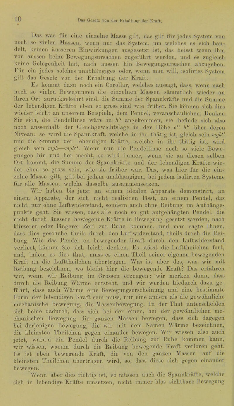 Das was für eine einzelne Masse gilt, das gilt für jedes System von noeli so vielen Massen, wenn mir das System, um wclclies cs sich lian- delt, keinen änsscren Einwirkungen ausgesetzt ist, das heisst wenn ihm von aussen keine Bewegungsursachen zugeführt werden, und es zugleicli keine Gelegenheit hat, nach aussen hin Bewegungsursachen abzugeben. Für ein jedes solches unabhängiges oder, wenn man will, isolirtes System gilt das Gesetz von der Erhaltung der Kraft. Es kommt dazu noch ein Corollar, welches aussagt, dass, wenn nach noch so vielen Bewegungen die einzelnen Massen sämmtlich wieder an ihren Ort znrückgekehrt sind, die Summe der Spannkräfte und die Summe der lebendigen Kräfte eben so gross sind wie früher. Sie können sich dies wieder leicht an unserem Beispiele, dem Pendel, veranschaulichen. Denken Sie sich, die Pendellinse wäre in li angekommeii, sie befinde sich also noch ausserhalb der Gleichgewichtslage in der Höhe c h“ über deren Niveau; so wird die Spannkraft, welche in ihr fhätig ist, gleich sein mgh“ und die Summe der lebendigen Kräfte, welche in ihr thätig ist, wird gleich sein mgh—rngli. Wenn nun die Pendcllinse noch so viele Bewe- gungen hin und her macht, so wird immer, wenn sie an diesen selben Ort kommt, die Summe der Spannkräfte und der lebendigen Kräfte wie- der eben so gross sein, wie sie früher war. Das, was hier für die ein- zelne Masse gilt, gilt bei jedem unabhängigen, bei jedem isolirten Systeme für alle Massen, welche dasselbe zusammensetzen. Wir haben bis jetzt an einem idealen Apparate demonstrirt, an einem Apparate, der sich nicht realisiren lässt, an einem Pendel, das nicht nur ohne Luftwiderstand, sondern auch ohne Keibung im Aufhänge- punkte geht. Sie wissen, dass alle noch so gut aufgehängten Pendel, die nicht durch äussere bewegende Kräfte in Bewegung gesetzt werden, nach kürzerer oder längerer Zeit zur B,uhe kommen, und man sagte Ihnen, dass dies geschehe theils durch den Luftwiderstand, theils durch die Kei- bung. Wie das Pendel an bewegender Kraft dnreh den Luftwiderstand verliert, können Sie sich leicht denken. Es stösst die Lufttheilchen fort, und, indem es dies thut, muss es einen Theil seiner eigenen bewegenden Kraft an die Lufttheilchen übertragen. Was ist aber das, was wir mit Keibung bezeichnen, wo bleibt hier die bewegende Kraft? Das erfahren wir, wenn wir Keibung im Grossen erzeugen: wir merken dann, dass durch die Keibung Wärme entsteht, und wir werden hiedurch dazu ge- führt, dass auch Wärme eine Bewegungserscheinung und eine bestimmte Form der lebendigen Kraft sein muss, nur eine andere als die gewöhnliche mechanische Bewegung, die Massenbewegung. In der That unterscheiden sich beide dadurch, dass sich bei der einen, bei der gewöhnlichen me- chanischen Bewegung die ganzen Massen bewegen, dass sich dagegen bei derjenigen Bewegung, die wir mit dem Namen Wärme bezeichnen, die kleinsten Theilchen gegen einander bewegen. Wir wissen also auch jetzt, Avarum ein Pendel durch die Keibung zur Kühe kommen kann, wir Avissen, Avarum durch die Keibung bcAvegendc Kraft veidoren geht. Es ist eben beAvegende Kraft, die von den ganzen Massen auf die kleinsten Theilclien übertragen Avird, so, dass diese sich gegen einander bcAVCgen. Wenn aber dies richtig ist, so müssen auch die Spannkräfte, Avelchc sich in lebendige Kräfte umsetzeu, nicht immer blos sichtbare Bewegung