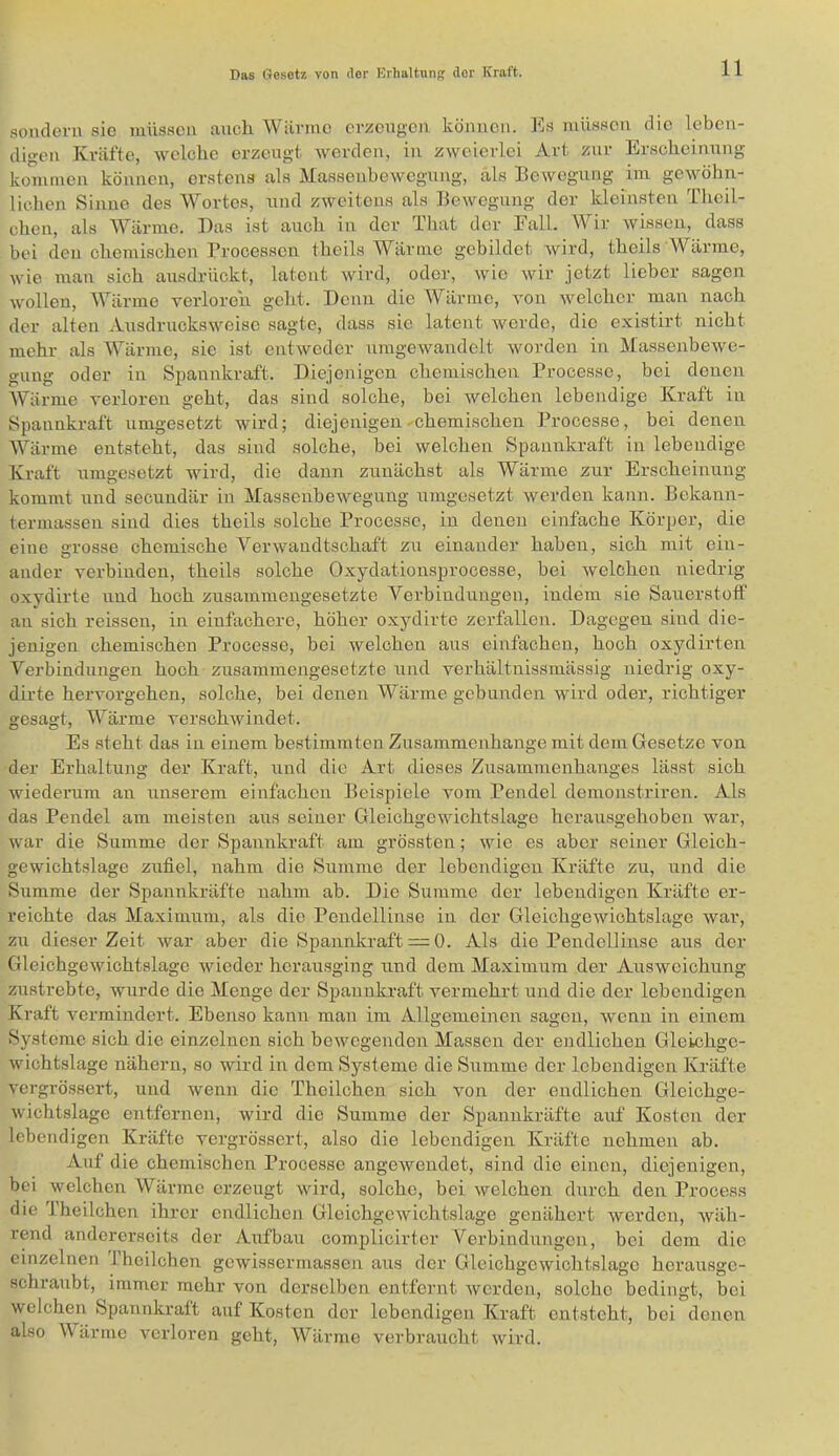 sondern sie müssen aucli Wärme erzeugen können. Es müssen die leben- digen Kräfte, welche erzeugt. Averden, in zweierlei Art zur Erscheinung kommen können, erstens als Massenbewegung, als Bewegung im gewöhn- lichen Sinne des Wortes, und zweitens als Bewegung der kleinsten Tlieil- chen, als AVärme. Das ist auch in der That der Eall. Wir Avissen, dass bei den chemischen Processen theils Wärme gebildet Avird, theils Wärme, Avie man sich ausdrückt, latent Avird, oder, Avic Avir jetzt lieber sagen Avollen, Wärme yerloreh geht. Denn die AVärme, Amn Avelcher man nach der alten AusdrucksAveise sagte, dass sie latent Averde, die existirt nicht mehr als Wärme, sic ist cntAveder umgeAvandelt AAmrden in Massenbewe- gung oder in Spannkraft. Diejenigen chemischen Processe, bei denen AVärme verloren geht, das sind solche, bei welchen lebendige Kraft in Spannkraft umgesetzt Avird; diejenigen ^chemischen Processe, bei denen Wärme entsteht, das sind solche, bei Avelcheii Spannkraft in lebendige Kraft umgesetzt wird, die dann zunächst als Wärme zur Erscheinung kommt und secundär in Massenbewegung umgesetzt werden kann. Bekann- termassen sind dies theils solche Processe, in denen einfache Körper, die eine grosse chemische Vei’Avaudtschaft zu einander haben, sich mit ein- ander verbinden, theils solche Oxydationsprocesse, bei A^elchen niedrig oxydirte und hoch zusammengesetzte Verbindungen, indem sie Sauerstoff an sich reissen, in einfachere, höher oxydirte zerfallen. Dagegen sind die- jenigen chemischen Processe, bei Avelchen aus einfachen, hoch oxydirten Verbindungen hoch zusammengesetzte und verhältnissmässig niedrig oxy- dirte hervorgehen, solche, bei denen Wärme gebunden wird oder, richtiger gesagt, Wärme verschAvindet. Es steht das in einem bestimmten Zusammenhänge mit dem Gesetze von der Erhaltung der Kraft, und die Art dieses Zusammenhanges lässt sich wiederum an unserem einfachen Beispiele vom Pendel demonstriren. Als das Pendel am meisten aus seiner Gleichgewichtslage herausgehoben war, Avar die Summe der Spannkraft am grössten; Avie es aber seiner Gleich- geAvichtslage zufiel, nahm die Summe der lebendigen Kräfte zu, und die Summe der Spannkräfte nahm ab. Die Summe der lebendigen Kräfte er- reichte das Maximnm, als die Pendellinse in der Gleichgewichtslage Avar, zu dieser Zeit Avar aber die Spannkraft —0. Als die Pendellinse aus der GleichgeAvichtslagc Avieder hcrausging und dem Maximum der Ausweichung zustrebte, Avurdc die Menge der Spannkraft vermehrt und die der lebendigen Kraft vermindert. Ebenso kann man im Allgemeinen sagen, Avenn in einem Systeme sich die einzelnen sich beAvegenden Massen der endlichen Gleichgc- Avichtslage nähern, so wird in dem Systeme die Summe der lebendigen Kräfte A'ergrössert, und wenn die Theilchen sich von der endlichen Gleichge- Avichtslage entfernen, wird die Summe der Spannkräfte auf Kosten der lebendigen Kräfte vergrössert, also die lebendigen Kräfte nehmen ab. Auf die chemischen Processe angeAvendet, sind die einen, diejenigen, bei welchen Wärme erzeugt Avürd, solche, bei Avelchen durch den Process die iheilchen ihrer endlichen GleichgeAvichtslage genähert Averden, Aväh- rend andererseits der Aufbau complicirter Verbindungen, bei dem die einzelnen Theilchen geAvissermassen aus der Gleichgewichtslage herausge- schraubt, immer mehr von derselben entfernt Averden, solche bedingt, bei welchen Spannkraft auf Kosten der lebendigen Kraft entsteht, bei denen also Wärme verloren geht, Wärme verbraucht Avird.