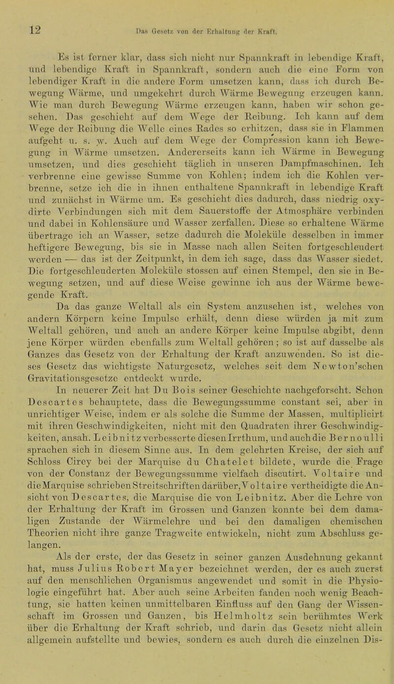Es ist ferner klar, dass sich nicht mir Spannkraft in lebendige Kraft, nnd lebendige Kraft in Spannkraft, sondern auch die eine Form von lebendiger Kraft in die andere Form umsetzen kann, dass ich durch Be- wegung Wärme, und umgekehrt durch Wärme Bewegung erzeugen kann. Wie man durch Bewegung Wärme erzeugen kann, haben wir schon ge- sehen. Das geschieht auf dem Wege der Ileibung. Ich kann auf dem Wege der Reibung die Welle eines Rades so erhitzen, dass sic in F‘'lammen aufgeht u. s. _w. Auch auf dem Wege der Compression kann ich Bewe- gung in Wäi'me umsetzen. Andererseits kann ich Wärme in Bewegung umsetzen, und dies geschieht täglich in unseren Dampfmaschinen. Ich verbrenne eine gewisse Summe von Kohlen; indem ich die Kohlen ver- brenne, setze ich die in ihnen enthaltene Spannkraft in lebendige Kraft und zunächst in Wärme um. Es geschieht dies dadurch, dass niedrig oxy- dirte Verbindungen sich mit dem Sauerstoffe der Atmosphäre verbinden und dabei in Kohlensäure und Wasser zerfallen. Diese so erhaltene Wärme übertrage ich an AVasser, setze dadurch die Moleküle desselben in immer heftigere Bewegung, bis sie in Masse nach allen Seiten fortgeschleudert werden — das ist der Zeitpunkt, in dem ich sage, dass das Wasser siedet. Die fortgeschleuderten Moleküle stossen auf einen Stempel, den sie in Be- wegung setzen, und auf diese Weise gewinne ich aus der Wärme bewe- gende Kraft. Da das ganze Weltall als ein System anzusehen ist, welches von andern Körpern keine Impulse ei’hält, denn diese würden ja mit zum Weltall gehören, und auch an andere Körper keine Impulse abgibt, denn jene Körper würden ebenfalls zum Weltall gehören; so ist auf dasselbe als Ganzes das Gesetz von der Ei’haltung der Kraft anzuwenden. So ist die- ses Gesetz das wichtigste Naturgesetz, welches seit dem Newton’schen Gravitationsgesetze entdeckt wurde. In neuerer Zeit hat Du Bois seiner Geschichte nachgeforscht. Schon Descartes behauptete, dass die Bewegungssumme constant sei, aber in unrichtiger AVeise, indem er als solche die Summe der Massen, multiplicirt mit ihren Geschwindigkeiten, nicht mit den Quadraten ihrer Geschwindig- keiten, ansah. Leibnitz verbesserte diesen Irr thum, und auch die Bernoulli sprachen sich in diesem Sinne aus. In dem gelehrten Kreise, der sich auf Schloss Cirey bei der Marquise du Chatelet bildete, wurde die Frage von der Constanz der Bewegungssumme vielfach discutirt. A^’olfaire und dieMarquise schrieben Streitschriften darüber, V oltaire vertheidigte dieAn- sicht von Descartes, die Marquise die von Leibnitz. Aber die Lehre von der Erhaltung der Kraft im Grossen und Gauzeu konnte bei dem dama- ligen Zustande der Wärmelehre und bei den damaligen chemischen Theorien nicht ihre ganze Tragweite entwickeln, nicht zum Abschluss ge- langen. Als der erste, der das Gesetz in seiner ganzen Ausdehnung gekannt hat, muss Julius Robert Mayer bezeichnet werden, der es auch zuerst auf den menschlichen Organismus angewendet und somit in die Physio- logie eingeführt hat. Aber auch seine Arbeiten fanden noch wenig Beach- tung, sie hatten keinen unmittelbaren Einfluss auf den Gang der AA'issen- schaft im Grossen und Ganzen, bis Helmholtz sein berühmtes AVerk über die Ei’haltung der Kraft schrieb, und darin das Gesetz nicht allein allgemein aufstollte und bewies, sondern es auch durch die einzelneu Dis-