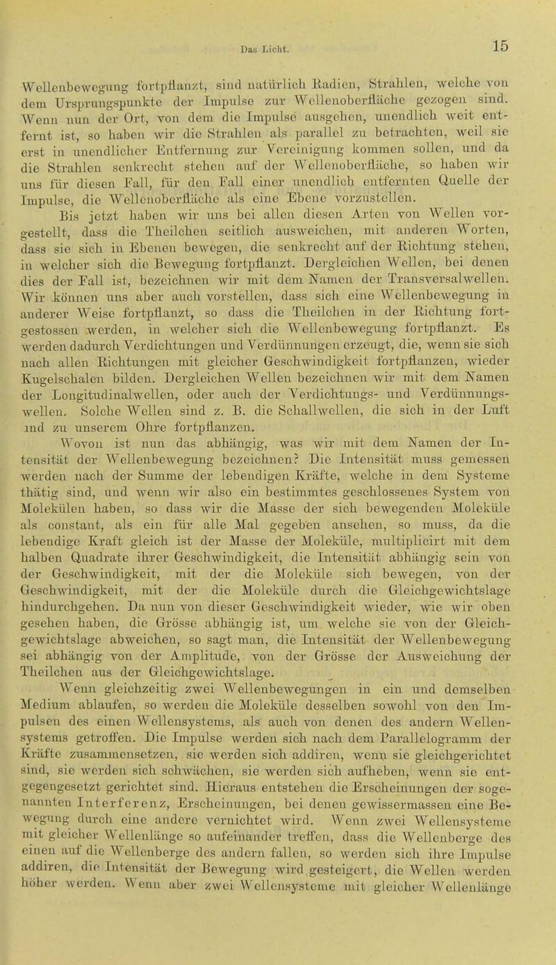 Wellenbewegung lorlpHanzt, sind natiu-lich Eadien, Strahlen, welohe von dein Ursin-nngspunkte der Impulse zur Wellenobertläclie gezogen sind. Wenn nun der Ort, von dem die Impulse ausgeben, unendlich weit ent- fernt ist, so haben wir die Strahlen als parallel zu betrachten, weil sie erst in unendlicher Entfernung zur Vereinigung kommen sollen, und da die Strahlen senkrecht stehen auf der Wcllcnoberliäche, so haben wir uns für diesen Fall, für den Fall einer unendlich entfernten Uuelle der Impulse, die Wcllenoberiiäche als eine Ebene vorzustellen. Bis jetzt haben wir uns bei allen diesen Arten von Wellen vor- gestellt, dass die Theilchen seitlich ausweichen, mit anderen Worten, dass sie sich in Ebenen bewegen, die senkrecht auf der Kichtung stehen, in welcher sich die Bewegung fortptlanzt. Dergleichen Wellen, bei denen dies der Fall ist, bezeichnen wir mit dem ISTamen der Transvcrsalwelleu. Wir .können uns aber auch vorstellen, dass sich eine Wellenbewegung in anderer AVeise fortptlanzt, so dass die Theilchen in der Richtung fort- gestossen .werden, in welcher sich die AVellenbewegung fortpfianzt. Es werden dadurch Verdichtungen und A'’erdünnungen erzeugt, die, wenn sie sich nach allen Richtungen mit gleicher Geschwindigkeit fortpflauzeu, wieder Kugelschalen bilden. Dergleichen Wellen bezeichnen wir mit dem ISTameu der Lougitudinalwellen, oder auch der Verdichtuugs- und A^erdünnungs- welleu. Solche Wellen sind z. B. die Schallwellen, die sich in der Luft ind zu unserem Ohre fortpflauzeu. Wovon ist nun das abhängig, was wir mit dem Kamen der In- tensität der AA^elleubewegung bezeichnen? Die Intensität muss gemessen werden nach der Summe der lebendigen Kräfte, Avelche in dem Systeme thätig sind, und wenn wir also ein bestimmtes geschlossenes System von Molekülen haben, so dass wir die Masse der sich bewegenden Moleküle als constant, als ein für alle Mal gegeben ansehen, so muss, da die lebendige Kraft gleich ist der Masse der Moleküle, multiplicirt mit dem halben Quadrate ihrer Geschwindigkeit, die Intensität abhängig sein von der Geschwindigkeit, mit der die Moleküle sich bewegen, von der Geschwindigkeit, mit der die Moleküle durch die Gleichgewichtslage hindurchgehen. Da nun von dieser GeschAvindigkeit Avieder, Avie AAÜr oben gesehen haben, die Grösse abhängig ist, um welche sie von der Gleich- gewichtslage abweichen, so sagt man, die Intensität der AVellenbeAvegung sei abhängig von der Amplitude, von der Grösse der Ausweichung der Theilchen aus der GleichgeAvichtslage. Wenn gleichzeitig zwei AVellenbewegungen in ein und demselben Afedium ablaufen, so werden die Moleküle desselben sowohl von den Im- pulsen des einen Wellensystems, als auch von denen des andern AVellen- systems getroffen. Die Impulse Averden sich nach dem Parallelogramm der Kräfte zusammensetzen, sie werden sich addiren, wenn sie gleichgerichtet sind, sie Averden sich schAvächen, sie werden sich aufheben, wenn sie ent- gegengesetzt gerichtet sind. Hieraus entstehen die Erscheinungen der soge- nannten Interferenz, Ei’scheinungcn, bei denen gCAvissei’massen eine Be- Avegung durch eine andere vernichtet Avird. Wenn ZAvei AVelleusysteme mit gleicher AVellenlänge so aAifeinander treffen, dass die AVellenberge des einen auf die Wellenberge des andern fallen, so Averden sich ihre Impulse addiren, die Intensität der BcAvegung Avird.gesteigert, die AVellen werden höher Averden. Wenn aber zAvei W'cllensystcme mit gleicher Wellenlänge