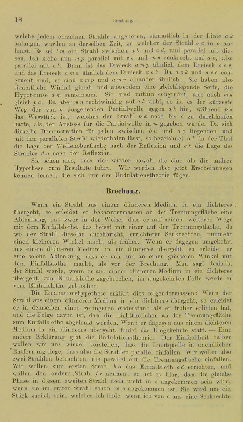 wclclio jedem einzelnen Strahle angeliören, Häiumllich in der Jiinie a Ic anlangeu würden zn derHclben Zeit, zu welcher der Strahl h a in a an- langt. Es sei l m ein Strahl zwisclien a h und c d, und parallel mit die- sen. Ich ziehe nun m ij parallel mit ce und mn senkrecht auf' alc, also parallel mit c. k. Daun ist das Dreieck amj) ähnlich dem Dreieck a c c, und das Dreieck a m n ähnlich dem Dreieck a e k. Da ach und a c e con- gruent sind, so sind a mp und amu einander ähnlich. Sie haben also sämmtliche Winkel gleich und ausserdem eine gleichliegende Seite, die Hypotenuse a m gemeinsam. Sie sind mithin congruent, also auch m n gleich Da aber m n rechtwinklig auf a/c steht, so ist es der kürzeste Weg der von m ausgehenden Partialwelle gegen ak hin, während pa das Wegstück ist, welches der Strahl b a noch bis a zu durchlaufen hatte, als der Anstoss für die Partialwelle in m gegeben wurde. Da sich dieselbe Demonstration für jeden zwischen b a und d n liegenden und mit ihm parallelen Strahl wiederholen lässt, so bezeichnet a k in der That die Lage der Wellenoberfläche nach der Reflexion und ck die Lage des Strahles d c nach der Reflexion. Sie sehen also, dass hier wieder sowohl die eine als die andere Hypothese zum Resultate führt. Wir werden aber jetzt Erscheinungen kennen lernen, die sich nur der Undulationstheorie fügen. Brechung. Wenn ein Strahl aus einem dünneren Medium in ein dichteres . übergeht, so erleidet er bekanntermassen an der Treunuugsfläche eine Ablenkung, und zwar in der Weise, dass er auf seinem weiteren Wege mit dem Einfallslothe, das heisst mit einer auf der Trenmuigsfläche, da wo der Strahl dieselbe durchbricht, errichteten Senkrechten, nunmehr einen kleineren Winkel macht als früher. Wenn er dagegen umgekehrt aus einem dichteren Medium in ein dünneres übergeht, so erleidet er eine solche Ablenkung, dass er von nun an einen grösseren Winkel mit dem Einfallslothe macht, als vor der Brechung. Man sagt deshalb, der Strahl werde, wenn er aus einem dünneren Medium in ein dichteres übergeht, zum Einfallslothe zugebrochen, im umgekehrten Falle werde er vom Einfallslothe gebrochen. Die Emanationshj'-pothese erklärt dies folgendermassen; Wenn der Strahl aus einem dünneren Medium in ein dichteres übergeht, so erleidet er in demselben einen geringeren Widerstand als er früher erlitten hat, nnd die Folge davon ist, dass die Lichttheilchen an der Trennungsfläche zum Einfallslothe abgclenkt werden. Wenn er dagegen aus einem dichteren Medium in ein dünneres übergeht, findet das Umgekehrte statt. — Eine andere Erklärung gibt die Undulationstheorie. Der Einfachheit halber wollen wir uns wieder vorsfellen, dass die Lichtquelle in unendlicher ‘Entfernung liege, dass also die Strahlen parallel oinfallen. Wir wollen also zwei Strahlen betrachten, die parallel auf die Trennungsfläche einfallen. Wir wollen zum ersten Strahl b a das Einfallsloth c d errichten, und wollen den andern .Strahl/r nennen; so ist es klar, dass die gleiche Phase in diesem zweiten Strahl noch nicht in e angekommen sein wird, wenn sic im ersten Strahl schon in a angekommen ist. Sie wird um ein Stück zurück sein, wehdu's ich finde, wenn ich von a aus eine Senkrechte