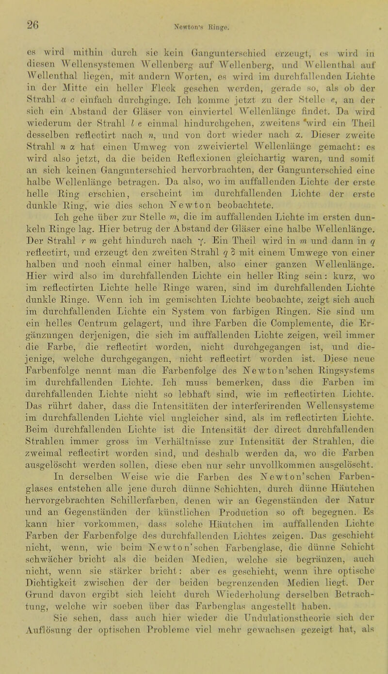 CR wird mithin clurcli sic kein (hinguiitei’Rcliied ev/eugf, es wird in diesen WellensyRtemen Wellenberg auf Wellenberg, und Wellenihal auf Wellentbal liegen, mit andern Worten, es wird im durchfallenden Lichte in der iMitto ein heller Fleck goflohen werden, gerade so, als ob der Strahl a o einfach durchginge. Ich komme jetzt '/ai der Stelle e, an der sich ein .Vbstand der Gläser von einviertel Wellenlänge findet. Da wird wiederum der Strahl l e einmal hindurchgehen, zweitens Vii-d ein Theil desselben reflectirt nach n, und von dort wieder nach a. Dieser zweite Strahl n a hat einen Umweg von zweiviertel Wellenlänge gemacht: es wird also jetzt, da die beiden Retlexionen gleichartig waren, und somit an sich keinen Gangunterschied hervorbrachten, der Gangunterschied eine halbe Wellenlänge betragen. Da also, wo im auffallenden Lichte der erste helle Ring erschien, erscheint im durchfallenden Lichte der erste dunkle Ring, wie dies schon Uewton beobachtete. Ich gehe über zur Stelle m, die im auffallenden Lichte im ersten dun- keln Ringe lag. Hier betrug der Abstand der Gläser eine halbe Wellenlänge. Der Strahl r m geht hindurch nach Y- Ein Theil wird in m und dann in q reflectirt, iind erzeugt den zweiten Strahl q o mit einem Umwege von einer halben und noch einmal einer halben, also einer ganzen Wellenlänge. Hier wird also im durchfallenden Lichte ein heller Ring sein: kurz, wo im reflectirten Lichte helle Ringe waren, sind im durchfallenden Lichte dunkle Ringe. Wenn ich im gemischten Lichte beobachte, zeigt sich auch im durchfallenden Lichte ein System von farbigen Ringen. Sie sind um ein helles Centrum gelagert, und ihre Farben die Complemente, die Er- gänzungen derjenigen, die sich im auffallenden Lichte zeigen, weil immer die Farbe, die reflectirt worden, nicht durchgegangen ist, und die- jenige, welche durchgegangen, nicht reflectirt worden ist. Diese neue Farbenfolge nennt man die Farbenfolge des Hewton’schen Ringsystems im durchfallenden Lichte. Ich muss bemerken, dass die Farben im durchfallenden Lichte nicht so lebhaft sind, wie im reflectirten Lichte. Das rührt daher, dass die Intensitäten der interferirenden Wellensysteme im durchfallenden Lichte viel imgleicher sind, als im refl.ectirten Lichte. Beim durchfallenden Lichte ist die Intensität der direct durchfallenden Strahlen immer gross im Verhältnisse zur Intensität der Strahlen, die zweimal reflectirt worden sind, und deshalb werden da, wo die Farben ausgelöscht werden sollen, diese eben nur sehr unvollkommen ausgelöscht. In derselben Weise wie die Farben des Hcwton’schen Farben- glases entstehen alle jene durch dünne Schichten, durch dünne Häutchen hervorgebrachten Schilloi’fai’ben, denen wir an Gegenständen der Hatur und an Gegenständen der künstlichen Production so oft begegnen. Es kann hier verkommen, dass solche Häutchen im auffallenden Lichte Farben der Farbenfolge des durchfällenden Lichtes zeigen. Das geschieht nicht, wenn, wie beim Hewton’sehen Farbenglase, die dünne Schicht schwächer bricht als die beiden INfedien, welche sie begränzen, auch nicht, wenn sie stärker bricht: aber es geschieht, wenn ihre optische Dichtigkeit zwischen der der beiden begrenzenden Medien liegt. Der Grnnd davon ergibt sich leicht durch Wiedei’holung derselben Betrach- tung, welche wir soeben über das Farbenglas angestellt haben. Sie sehen, dass auch hier wieder die Undulationstheorie sich der .-Vuflö.sung der optischen Probleme viel mehr gewachsen gezeigt hat, als