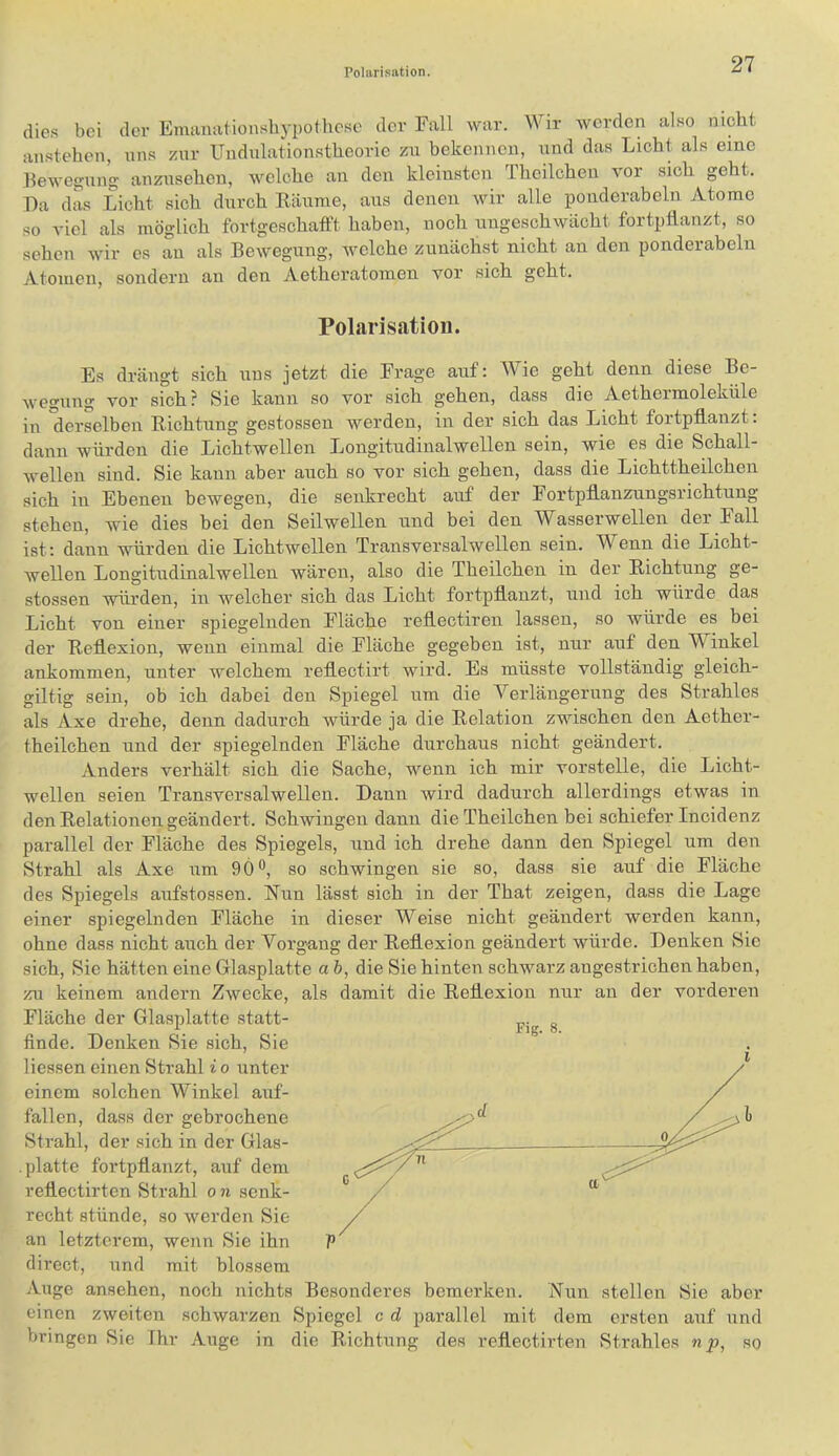 dies bei der Emanationslij-pothesc der Fall war. Wir werden also nicht anstehen, nns zur Undnlationstheorie zu bekennen, und das Licht als eine Bewegung anzusehen, welche an den kleinsten Theilchen vor sich geht. Da das Licht sich durch Räume, aus denen wir alle pouderaheln Atome so viel als möglich fortgeschafft haben, noch ungeschwächt fortpflanzt, so sehen wir es au als Bewegung, Avelche zunächst nicht an den ponderabeln Atomen, sondern an den Aetheratomen vor sich geht. Polarisation. Es drängt sich uns jetzt die Frage auf: Wie geht denn diese Be- wegung vor sich? Sie kann so vor sich gehen, dass die Aethermoleküle in derselben Richtung gestossen werden, in der sich das Licht fortpflanzt: dann würden die Lichtwellen Longitudinalwellen sein, wie es die Schall- wellen sind. Sie kann aber auch so vor sich gehen, dass die Lichttheilchen sich in Ebenen bewegen, die senkrecht auf der Fortpflanzungsrichtung stehen, wie dies bei den Seilwellen und bei den asserwellen der Fall ist: dann würden die Lichtwellen Transversalwellen sein. Wenn die Licht- wellen Longitudinalwellen wären, also die Theilchen in der Richtung ge- stossen würden, in welcher sich das Licht fortpflanzt, und ich würde das Licht von einer spiegelnden Fläche reflectiren lassen, so würde es bei der Reflexion, wenn einmal die Fläche gegeben ist, nur auf den Winkel ankommen, unter welchem reflectirt wird. Es müsste vollständig gleich- gütig sein, ob ich dabei den Spiegel um die Verlängerung des Strahles als Axe drehe, denn dadurch würde ja die Relation zwischen den Aether- theilchen und der spiegelnden Fläche durchaus nicht geändert. Anders verhält sich die Sache, wenn ich mir vorstelle, die Licht- wellen seien Transversalwellen. Dann wird dadurch allerdings etwas in den Relationen geändert. Schwingen dann die Theilchen bei schiefer Incidenz parallel der Fläche des Spiegels, und ich drehe dann den Spiegel um den Strahl als Axe um 9Ö®, so schwingen sie so, dass sie auf die Fläche des Spiegels aufstossen. Nun lässt sich in der That zeigen, dass die Lage einer spiegelnden Fläche in dieser Weise nicht geändert werden kann, ohne dass nicht auch der Vorgang der Reflexion geändert würde. Denken Sie sich. Sie hätten eine Glasplatte a h, die Sie hinten schwarz angestrichen haben, zu keinem andern Zwecke, als damit die Reflexion nur an der vorderen Fläche der Glasplatte statt- finde. Denken Sie sich. Sie Hessen einen Strahl i o unter einem solchen Winkel auf- fallen, dass der gebrochene Strahl, der sich in der Glas- . platte fortpflanzt, auf dem reflectirtcn Strahl on senk- recht stünde, so werden Sie an letzterem, wenn Sie ihn P direct, und mit blossem Auge ansehen, noch nichts Besonderes bemerken. Nun stellen Sie aber einen zweiten schwarzen Spiegel c d parallel mit dem ersten auf und bringen Sie Ihr Auge in die Richtung des reflectirten Strahles np, so Fig. 8.
