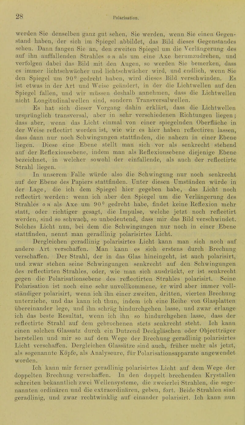 worden 8ic denselben {ranz gut selien, 8io worden, wenn Sie einen Gegen- stand Imbcn, der sieb im Spiegel abbildet, das ]3ild dieses Gegenstandes sehen. Dann fangen Sie an, den zweiten Spiegel um die Verlängerung des auf ihn auffallenden Strahles o n als um eine Axe herumzudrehen, und verfolgen dabei das Bild mit den Augen, so werden Sie bemerken, dass es immer lichtschwäciher und lichtsohwächer wird, und endlich, wenn Sie den Spiegel um 9ü gedreht liabon, wird dieses Bild verschwinden. Es ist etwas in der Art und Weise geändert, in der die Lichtwellen auf den Spiegel fallen, und wir müssen deshalb annchmen, dass die Lichtwellen nicht Longitudinalwcllen sind, sondern Transversalwellen. Es hat sich dieser Vorgang dahin erklärt, dass die Lichtwellen tirsprünglich transver.sal, aber in sehr verschiedenen Richtungen liegen; dass aber, wenn das Licht einmal von einer spiegelnden Oberfläche in der Weise reflectirt word.en ist, wie wir es hier haben refiectiren lassen, dass dann nur noch Schwingungen stattfinden, die nahezu in einer Ebene liegen. Diese eine Ebene stellt man sich vor als senkrecht stehend auf der Eeflexionscbenc, indem man als llehexionsebene diejenige Ebene bezeichnet, in welcher sowohl der einfallende, als auch der reflectirte Strahl liegen. In unserem Ealle würde also die Schwingung nur noch senkrecht auf der Ebene des Papiers stattfinden. Unter diesen Umständen Avürde in der Lage, die ich dem Spiegel hier gegeben habe, das Licht noch reflectirt werden: Avenn ich aber den Spiegel um die Verlängerung des Strahles o 71 als Axe um 90** gedreht habe, findet keine Reflexion mehr statt, oder richtiger gesagt, die Impulse, welche jetzt noch reflectirt Averden, sind so schwach, so unbedeutend, dass mir das Bild verschAvindet. Solches Licht nun, bei dem die Schwingungen nur noch in einer Ebene stattfinden, nennt man geradlinig polarisirtes Licht. Dergleichen geradlinig polarisirtes Licht kann man sich noch auf andere Art verschaffen. Man kann es sieh erstens durch Brechung Amrschaffen. Der Strahl, der in das Glas hineiugeht, ist auch polarisirt, und zwar stehen seine Schwingungen senkrecht aiif den Schwingungen des reflectirten Strahles, oder, wie man sich ausdrückt, er ist senkrecht gegen die Polarisationsebene des reflectirten Strahles polarisii-t. Seine Polarisation ist noch eine sehr unvollkommene, fcr Avird aber immer Amll- ständiger polarisirt, wenn ich ihn einer zweiten, dritten, vierten Brechung unterziehe, und das kann ich thuu, indem ich eine Reihe A^on Glasplatten übereinander lege, und ihn schräg hindurchgehen lasse, Aind zwar erlange ich das beste Resultat, Avenn ich ihn so hiudurchgehen lasse, dass der reflectirte Strahl auf dem gebrochenen stets senkrecht steht. Ich kann einen solchen Glassatz durch ein Dutzend Deckgläschen oder Objectträger hcrstellen und mir so auf dem Wege der Brechung geradlinig polarisirtes Licht A^erschaffen. Dergleichen Glassätze sind auch, früher mehr als jetzt, als sogenannte Köpfe, als Analyseure, für Polarisationsapparate angeAvendet worden. Ich kann mir ferner geradlinig polarisirtes Licht auf dem Woge der doppelten Brechung verschaffen. In den doppelt brechenden Krystallen schreiten bekanntlich zwei Wellensysteme, die zweierlei Strahlen, die soge- nannten ordinären und die extraordinären, geben, fort. Beide Strahlen sind geradlinig, und ZAvar rechtAvinklig auf einander polarisirt. Ich kann nun