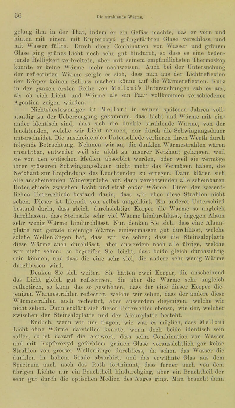 30 gelang ilim in der Tliat, indem er ein Gefass maclite, das er vorn und hinten mit einem mit Knpfero.vyd- grnngefäi’bten Glase vci’schloss, und mit Wasser füllte. Durch diese Combination von Wasser und grünem Glase ging grünes Licht noch sehr gut hindurch, so dass es eine bedeu- tende Helligkeit verbreitete, aber mit seinem empfindlichsten Thermoskop konnte er keine Wärme mehr nachweisen. A-nch bei der Untersuchung der retlectirten Wärme zeigte es sich, dass man aus der LichtreÜexion der Körper keinen Schluss machen könne auf die Wärmeretlcxion. Kurz in der ganzen ersten Reihe von JVIelloni’s Untersiichungen sah es aus, als ob sich Licht und Wärme als ein Paar vollkommen verschiedener Agentien zeigen würden. Nichtsdestoweniger ist Mellon! in seinen späteren Jahren voll- ständig zu der Ueberzeugung gekommen, dass Licht und Wärme mit ein- ander identisch sind, dass sich die dunkle strahlende Wärme, von der leuchtenden, welche wir laicht nennen, nur durch die Schwingungsdauer unterscheidet. Die anscheinenden Unterschiede verlieren ihren Werth durch folgende Betrachtung. Nehmen wir an, die dunklen Wärmestrahlen wären unsichtbar, entweder weil sie nicht zu unserer Netzhaut gelangen, weil sie von den optischen Medien absorbirt werden, oder weil sie vermöge ihrer grösseren Schwingungsdauer nicht mehr das Vermögen haben, die Netzhaut zur Empfindung des Leuchtenden zu erregen. Dann klären sich alle anscheinenden Widersprüche auf, dann verschwinden alle scheinbaren Unterschiede zwischen Licht und strahlender Wärme. Einer der wesent- lichen Unterschiede bestand darin, dass wir eben diese Strahlen nicht sehen. Dieser ist hiermit von selbst aufgeklärt. Ein anderer Unterschied bestand darin, dass gleich durchsichtige Körper die Wärme so ungleich durchlassen, dass Steinsalz sehr viel Wärme hindurchlässt, dagegen Alaun sehr wenig Wärme hindurchlässt. Nun denken Sie sich, dass eine Alaun- platte nur gerade diejenige Wärme einigermassen gut durchlässt, welche solche Wellenlängen hat, dass wir sie sehen; dass die Steinsalzplatte diese Wärme auch durchlässt, aber ausserdem noch alle übrige, welche wir nicht sehen: so begreifen Sie leicht, dass beide gleich durchsichtig sein können, und dass die eine sehr viel, die andere sehr weiiig Wärme durchlassen wird. Denken Sie sich weiter. Sie hätten zwei Körper, die anscheinend das Licht gleich gut reflectiren, die aber die Wärme sehr ungleich reflectiren, so kann das so geschehen, dass der eine dieser Körper die- jenigen Wärmestrahlen reflectirt, welche wir sehen, dass der andere diese Wärmestrahlen auch reflectirt, aber ausserdem diejenigen, welche wir nicht sehen. Dann erklärt sich dieser Unterschied ebenso, wie der, welcher zwischen der Steinsalzplatte und der Alaiinplatte besteht. Endlich, wenn wir uns fragen, wie war es möglich, dass Mellon! Licht ohne Wärme darstellen konnte, wenn doch beide identisch sein sollen, so ist darauf die Antwort, dass seine Combination A'on Wasser und mit Kupferoxyd gefärbtem grünen Glase voraussichtlich gar keine Strahlen von grosser Wellenlänge durchliess, da schon das Wasser die dunklen in hohem Grade absorbirt, und das erwähnte Glas aus dem Spectrum auch noch das Roth fortuimmt, dass ferner auch von dem übrigen Lichte nur ein Bruchtheil hjndurchging, aber ein Bruchtheil der sehr g'ut durch die optischen Medien des Auges ging. Man braucht dann