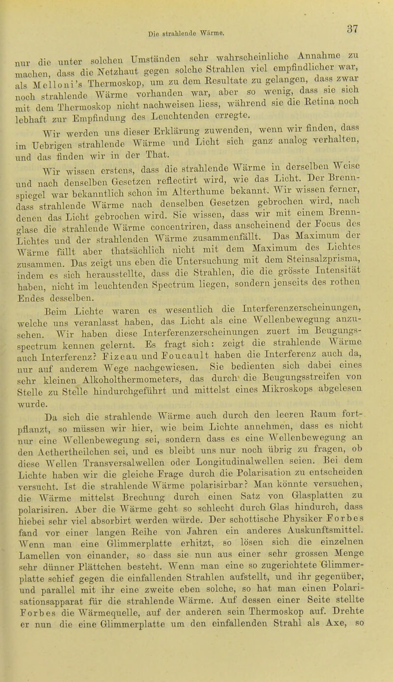 nur die unter solclieu Umständen selir wahrscheinhche Annahme zu machen, dass die Netzhaut gegen solche Strahlen viel empfindlicher war, als Melloni’s Thermoskop, nm zu dem Resultate zu gelangen, dass zwar noch strahlende Wärme vorhanden war, aber so wenig, dass sie sich mit dem Thermoskop nicht nachweisen liess, wahrend sie die Retina noch lebhaft zur Empfindung des Leuchtenden erregte. Wir werden uns dieser Erklärung zuwenden, wenn wir finden, dass im Uebrigen strahlende Wärme und Licht sich ganz analog verhalten, und das finden wir in der That. Wir wissen erstens, dass die strahlende Wärme in ^ derselben W eise und nach denselben Gesetzen reflectirt wird, wie das Licht. Der Brenn- spie-el war bekanntlich schon im Alterthnme bekannt. Wir wissen ferner, dass“ strahlende Wärme nach denselben Gesetzen gebrochen wird nach denen das Licht gebrochen wird. Sie wissen, dass wir mit einem Brenn- o-lase die strahlende Wärme concentrh-eu, dass anscheinend der Eocus des Lichtes und der strahlenden Wärme zusammenfällt. Das Maximum der Wärme fällt aber thatsächlich nicht mit dem Maximum des Lichtes zusammen. Das zeigt uns eben die Untersuchung, mit dem Steinsalzprisma, indem es sich heransstellte, dass die Strahlen, die die grösste Intensität haben, nicht im leuchtenden Spectrum liegen, sondern jenseits des rothen Endes desselben. Beim Lichte waren es wesentlich die Interferenzerscheinungen, welche uns veranlasst haben, das Licht als eine Wellenbewegung anzu- sehen. Wir haben diese Interferenzerscheinungen ziiert im Beiigungs- spectrum kennen gelernt. Es fragt sich; zeigt die strahlende Wärme auch Interferenz? Eizeaii und Eoucault haben die Interferenz auch da, nur auf anderem Wege nachgewiesen. Sie bedienten sich dabei eines sehr kleinen Alkoholthermometers, das durch' die Beugungsstreifen von Stelle zu Stelle hindurohgeführt und mittelst eines Mikroskops abgelesen wurde. Da sich die strahlende Wärme auch durch den leeren Raum fort- pflanzt, so müssen wir hier, wie beim Lichte annehmen, dass es nicht nur eine Wellenbewegung sei, sondern dass es eine Wellenbewegung an den Aethertheilchen sei, und es bleibt uns nur noch übrig zu fragen, ob diese Wellen Transversalwellen oder Longitudinalwellen seien. Bei dem Lichte haben wir die gleiche Frage durch die Polarisation zu entscheiden versucht. Ist die strahlende Wärme polarisirbar? Man könnte versuchen, die Wärme mittelst Brechung durch einen Satz von Glasplatten zu polarisiren. Aber die Wärme geht so schlecht durch Glas hindurch, dass hiebei sehr viel absorbirt werden würde. Der schottische Physiker Forbes fand vor einer langen Reihe von Jahren ein anderes Auskunftsmittel. Wenn man eine Glimmerplatte erhitzt, so lösen sich die einzelnen Lamellen von einander, so dass sie nun aus einer sehr grossen Menge sehr dünner Plättchen besteht. Wenn man eine so zugerichtete Glimmer- platte schief gegen die einfallenden Strahlen aufstellt, und ihr gegenüber, und parallel mit ihr eine zweite eben solche, so hat man einen Polari- sationsapparat für die strahlende Wärme. Aut dessen einer Seite stellte Forbes die Wärmequelle, auf der anderen sein Thermoskop auf. Drehte er nun die eine Glimmerplatte um den einfallenden Strahl als Axe, so
