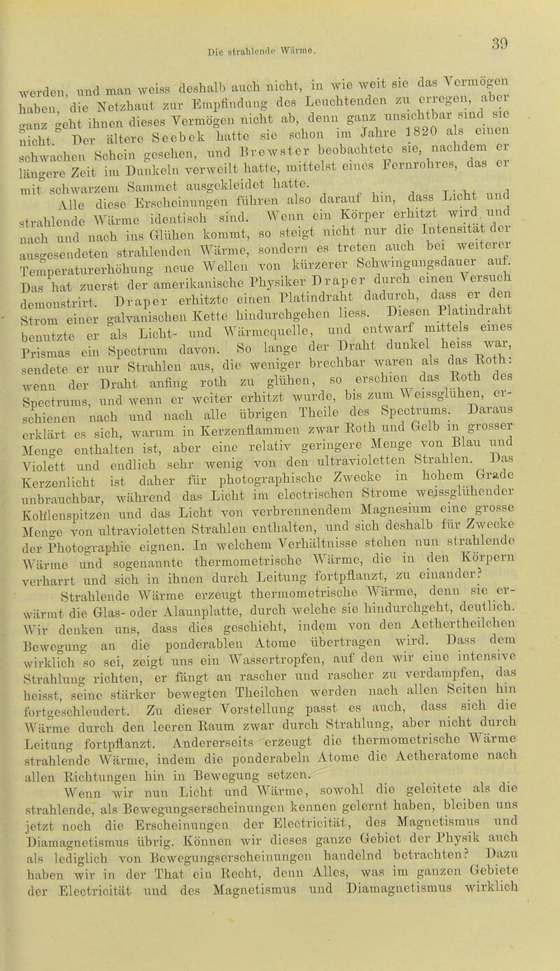 werden und mau wciss deshalb auch nicht, in wie weit sie das Vermögen haben 'die Netzhaut zur Empfindung des Leuchtenden zu erregen, abci tnz ^ehi ihnen dieses Vermögen nicht ab, denn ganz unsichtbar smd sie nicht' Ecr ältere Scebek hatte sie schon im Jahre 1820 als einen schwachen Schein gesehen, und Lrewster beobachtete sie n^cMem ex- längere Zeit im Dunkeln verweilt hatte, mittelst eines hernrohres, das ex mit schwarzem Sammet ausgekleidet hatte. t • i a Vlle diese Erscheinungen führen also darauf hm, dass Lxcht und strahlende Wärme identisch sind. Wenn ein Körper erhxtzt wix-d^xxnd nach und nach ins Glühen kommt, so steigt nxcht xxur die Intensität dex auso-esendeten strahlenden Wärme, sondern es treten auch hex wexterei- Temperaturerhöhung neue Wellen von kürzerer Schwingungsdaxxer au Das hat zuerst der amerikanische Physiker Drap er durch eixxen ^ exsxxch demonstrirt. Draper erhitzte einen Platindraht dadurch, dass ex^ den Strom einer galvanischen Kette hindurchgehen liess. Diesen Platxndxaht benutzte er ^als Licht- und Wärmequelle, und entvmrf mittels eines Prismas ein Spectrum davon. So lange der Draht dunkel heiss wax, sendete er nur Strahlen aus, die weniger brechbar waren als t|as Eoth. wenn der Draht anfing roth zu glühen, so erschien das Koth des Spectrums, und wenn er weiter erhitzt wurde, bis zum Weissgluhen, er- schienen nach und nach alle übrigen Theile des fepectrums. Daraus erklärt es sich, warum in Kerzenfiamraen zwar Koth und Gelb in grossex Menge enthalten ist, aber eine relativ geringere Menge von Blau und Violett und endlich sehr wenig von den ultravioletten Strahlen. Das Kerzenlicht ist daher für photographische Zwecke in hohem Grade unbrauchbar, während das Licht im electrischen Strome weissgliihender Koh'lenspitzen und das Licht von verbrennendem Magnesium eine grosse ^ileno-e von ultravioletten Strahlen enthalten, und sich deshalb für Zwecke der Photographie eignen. In welchem Verhältnisse stehen nun strahlende Wärme und sogenannte thermometrische ^Värme, die in den Körpern verharrt und sich in ihnen durch Leitung fortpflanzt, zu einander. Strahlende Wärme erzeugt thermometrische Wärme, denn sie er- wärmt die Glas- oder Alaunplatte, durch Avelche sie hindurchgeht, deutlich. Wir denken uns, dass dies geschieht, indem von den Aethertheilchen Bewegung an die ponderablen Atome übertragen wird. Dass dem wirkirdx 'so sei, zeigt uns ein Wassertropfen, auf den wir eine intensive Strahlung richten, er fängt an rascher und rascher zu verdampfen, das heisst, seine stärker bewegten Theilchen werden nach allen Seiten hin fortgeschleudert. Zu dieser Vorstellung passt es auch, dass sxch die Wärme durch dexx leeren Raum zwar durch Strahlxxxxg, aber nicht durch Leitung fortpflanzt. Andererseits erzeugt die thermometrische Wärme strahlende Wärme, indem die ponderabeln Atome die Aetheratome nach allen Richtungen hin in Bewegung setzen. Wenn wir nun Licht und Wärme, sowohl die geleitete als die strahlende, als Bewegxxngserscheinxxngen kennen gelernt haben, bleiben xxns jetzt noch die Erscheinungen der Electricität, des Magnetismus und Diamagnetismus übrig. Köxxnen wir dieses ganze Gebiet der I hysik auch als lediglicli von Bewegungserscheinungen handelnd betrachten? Dazu haben wir in der That ein Recht, denn Alles, was im ganzen Gebiete der Electricität und des Magnetismus und Diamagnetismus wirklich