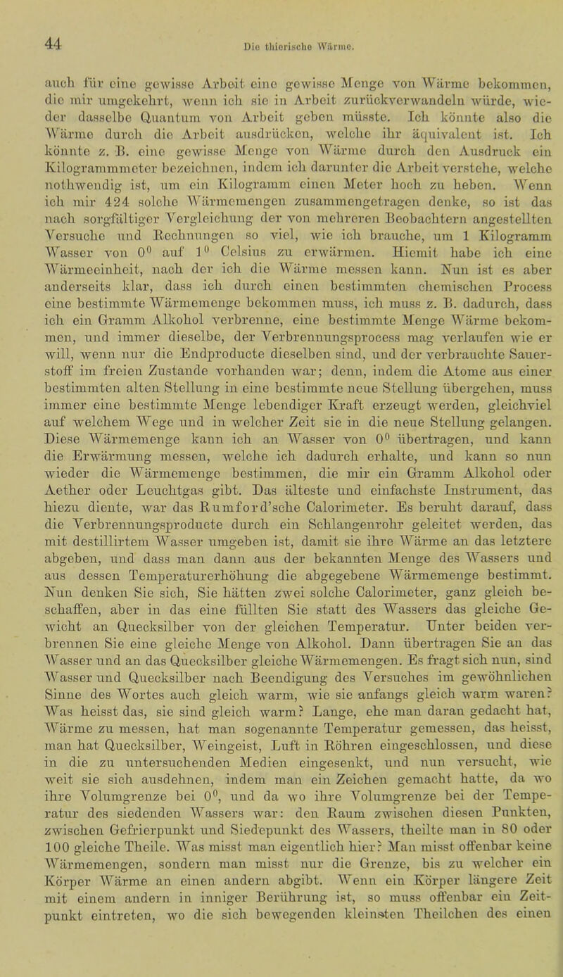 aucli für eine gowiiisc Arbeit eine gewis.se Menge von Wärme bekommen, die mir nmgekehrt, wenn icli sie in Arbeit zurückverwandoln würde, wie- der dasselbe Uuantum von Arbeit geben mü.sste. Ich könnte also die Wllrme durch die Arbeit ausdrücken, Avelche ihr äciuivalent ist. Ich könnte z. B. eine gewisse Menge von A¥ärme durch den Ausdruck ein Kilogrammmeter bezeichnen, indem ich darunter die Arbeit verstehe, welche nothwendig ist, um ein Kilogramm einen Meter hoch zu heben. Wenn ich mir 424 solclie Mhirmeraengen zusammengetragen denke, so ist das nach sorgfältiger ¥ergleichung der von mehreren Beobachtern angestellten Versuche und Rechnungen so viel, wie ich brauche, um 1 Kilogramm Wasser von 0*^ auf 1*’ Celsius zu erwärmen. Hiemit habe ich eine Wärmeeinheit, nach der ich die Wärme messen kann. Nun ist es aber anderseits klar, dass ich durch einen bestimmten chemischen Process eine bestimmte Wärmemenge bekommen muss, ich muss z. B. dadurch, dass ich ein Gramm Alkohol verbrenne, eine bestimmte Menge Wärme bekom- men, und immer dieselbe, der Verbrennungsprocess mag verlaufen wie er will, wenn nur die Endproducte dieselben sind, und der verbrauchte Sauer- stoff im freien Zustande vorhanden war; denn, indem die Atome aus einer bestimmten alten Stellung in eine bestimmte neue Stellung übergehen, muss immer eine bestimmte Menge lebendiger Kraft erzeugt werden, gleichviel auf welchem Wege und in welcher Zeit sie in die neue Stellung gelangen. Diese Wärmemenge kaun ich an Wasser von 0^ übertragen, und kann die Erwärmung messen, welche ich dadurch erhalte, und kann so nun wieder die Wärmemenge bestimmen, die mir ein Gramm Alkohol oder Aether oder Leuchtgas gibt. Das älteste und einfachste Instrument, das hiezu diente, war das Rumford’sche Calorimeter. Es beruht darauf, dass die Verbrennungsproducte durch ein Schlangenrohr geleitet werden, das mit destillirtem Wasser umgeben ist, damit sie ihre Wärme an das letztere abgeben, und dass man dann aus der bekannten Menge des Wassers und aus dessen Temperaturerhöhung die abgegebene Wärmemenge bestimmt. Nun denken Sie sich. Sie hätten zwei solche Calorimeter, ganz gleich be- schaffen, aber in das eine füllten Sie statt des Wassers das gleiche Ge- wicht an Quecksilber von der gleichen Temperatur. Unter beiden ver- brennen Sie eine gleiche Menge von Alkohol. Dann übertragen Sie au das Wasser und an das Quecksilber gleiche Wärmemengen. Es fragt sich nun, sind Wasser und Quecksilber nach Beendigung des Versuches im gewöhnlichen Sinne des Wortes auch gleich warm, wie sie anfangs gleich warm waren? Was heisst das, sie sind gleich warm? Lange, ehe man daran gedacht hat, Wärme zu messen, hat man sogenannte Temperatur gemessen, das heisst, man hat Quecksilber, Weingeist, Luft in Röhren eingeschlossen, und diese in die zu untersuchenden Medien eingesenkt, und nun versucht, wie weit sie sich ausdehnen, indem man ein Zeichen gemacht hatte, da wo ihre Volumgrenze bei 0*’, rind da wo ihre Volumgrenze bei der Tempe- ratur des siedenden Wassers war: den Raum zwischen diesen Punkten, zwischen Gefrierpunkt und Siedepunkt des Wassers, theilte man in 80 oder 100 gleiche Theile. Was misst man eigentlich hier? Man misst offenbar keine Wärmemengen, sondern man misst nur die Grenze, bis zu welcher ein Körper Wärme an einen andern abgibt. Wenn ein Körper längere Zeit mit einem andern in inniger Berührung ist, so muss offenbar ein Zeit- punkt eintreten, avo die sich bewegenden kleiiif»ten Theilchen des einen