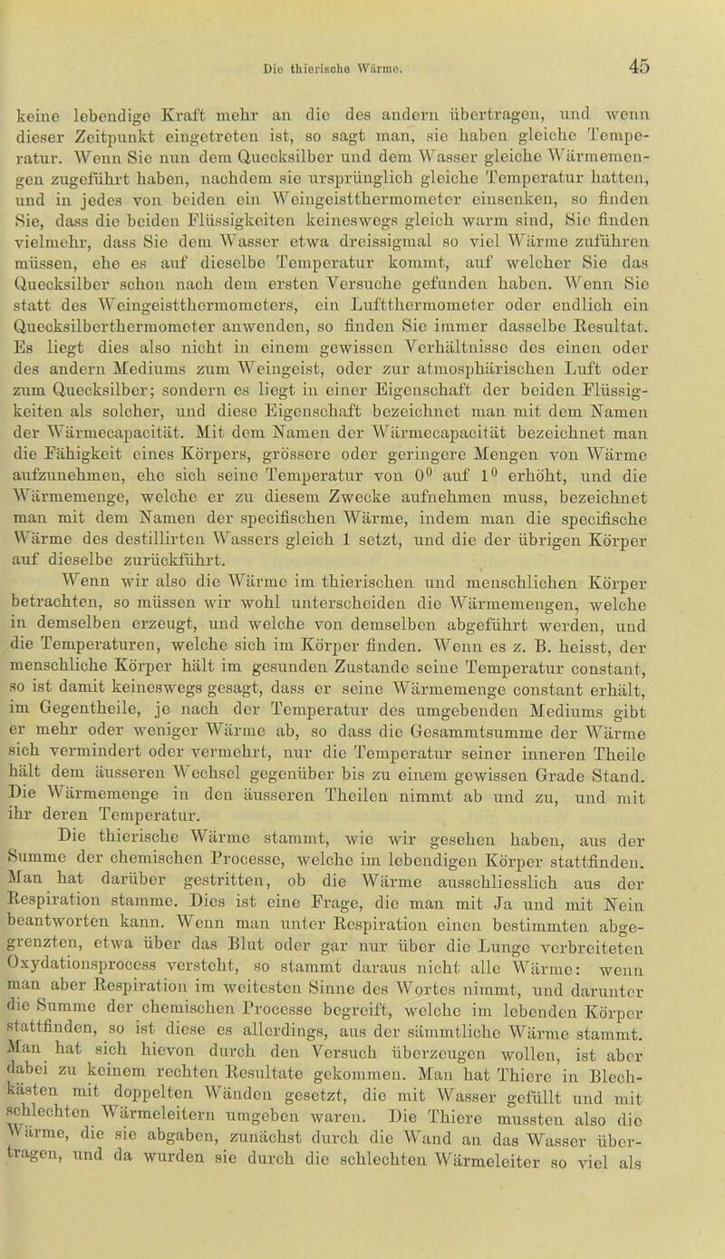 keine lebendige Kraft mehr an die des andern übertragen, und wenn dieser Zeitpunkt eingetreten ist, so sagt man, sie haben gleiche Tempe- ratur. Wenn Sie nun dem Quecksilber und dem Wasser gleiche Wärmemen- gen zugeführt haben, nachdem sie ursprünglich gleiche Temperatur hatten, und in jedes von beiden ein Weingeistthermometcr einsenken, so finden Sie, dass die beiden Flüssigkeiten keineswegs gleich warm sind, Sie finden vielmehr, dass Sie dem Wasser etwa dreissigmal so viel Wärme zuführeu müssen, ehe es auf dieselbe Temperatur kommt, auf welcher Sie das Quecksilber schon nach dem ersten Versuche gefunden haben. Wenn Sie statt des Weingeistthermometers, ein Luftthermometer oder endlich ein Quecksilberthermometer auwenden, so finden Sie immer dasselbe Eesultat. Es liegt dies also nicht in einem gewissen Verhältnisse des einen oder des andern Mediums zum Weingeist, oder zur atmosphärischen Luft oder zum Quecksilber; sondern es liegt in einer Eigenschaft der beiden Flüssig- keiten als solcher, und diese Eigenschaft bezeichnet man mit dem Kamen der Wärmecapacität. Mit dem Kamen der Wärmecapacität bezeichnet man die Fähigkeit eines Körpers, grössere oder geringere Mengen von Wärme aufzunehmeii, ehe sich seine Temperatur von 0® aiif erhöht, und die Wärmemenge, welche er zu diesem Zwecke aufnehmen muss, bezeichnet man mit dem Kamen der specifischen Wärme, indem man die specifische Wärme des destillirten Wassers gleich 1 setzt, und die der übrigen Körper auf dieselbe zurückführt. Wenn wir also die Wärme im thierischen und menschlichen Körper betrachten, so müssen wir wohl unterscheiden die Wärmemengen, welche in demselben erzeugt, und welche von demselben abgeführt werden, und die Temperaturen, welche sich im Körper finden. Wenn es z. B. heisst, der menschliche Körper hält im gesunden Zustande seine Temperatur constant, so ist damit keineswegs gesagt, dass er seine Wärmemenge constant erhält, im Gegentheile, je nach der Temperatur des umgebenden Mediums gibt er mehr oder weniger Wärme ab, so dass die Gesammtsumme der Wärme sich vermindert oder vermehrt, nur die Temperatur seiner inneren Theile hält dem äusseren Wechsel gegenüber bis zu einem gewissen Grade Stand. Die Wärmemenge in den äusseren Theilen nimmt ab und zu, und mit ihr deren Temperatur. Die thierische Wärme stammt, wie wir gesehen haben, aus der Summe der chemischen Processe, welche im lebendigen Körper stattfindeu. Man hat darüber gestritten, ob die Wärme aiisschliesslich aus der Kespiration stamme. Dies ist eine Frage, die man mit Ja und mit Kein beantworten kann. Wenn man unter Kespiration einen bestimmten abge- grenzten, etwa über das Blut oder gar nur über die Lunge verbreiteten Oxydationsprocess versteht, so stammt daraus nicht alle Wärme: wenn man aber Kcsjjiration im weitesten Sinne des Wortes nimmt, und darunter die Summe der chemischen Processe begreift, welche im lebenden Körper stattfinden, so ist diese es allerdings, aus der sämmtliche Wärme stammt. Man hat sich hievon durch den Versuch überzeugen wollen, ist aber dabei zu keinem rechten Kcsultatc gekommen. Mau hat Thiere in Blech- kästen mit doppelten Wänden gesetzt, die mit Wasser gefüllt und mit schlechten Wärmeleitern umgeben waren. Die Thiere mussten also die 'V arme, die sie abgaben, zunächst durch die Wand an das Wasser über- tragen, und da wurden sie durch die schlechten Wärmeleiter so viel als
