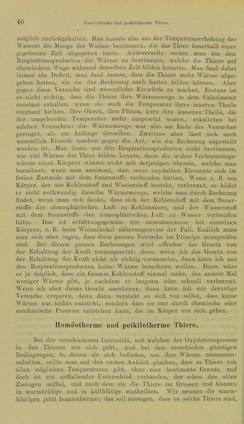 Hoinöotlionne uml poikilolliermc TUiore. 4() möglich /urückgcliiiKcn. Man konuie also aus der 'J'omporatnvcrhühung des W'assers die Menge der Wärme hestimmen, die das Thier innerhalb einer gegebenen Zeit abgegeben liatte. Andererseits suchte man aus den Kcspirationsproducten die Wärme zu besfimmen, welche die Thicre auf chemischem Wege während derselben Zeit bilden konnten. Man fand dabei immer ein Deficit, man fand immer, dass die Thiere mehr Wärme abge- geben hatten, als sie der Kechnung nach hatten bilden können. Aber gegen diese Versuche sind wesentliche Einwürfo zu machen. Erstens ist es nicht richtig, dass die Thiere ihi’e Wärmemenge in dem Calorimeter constant erhalten, wenn sie auch die Temperatur ihrer inneren Theile constant hielten. Ihre Ohren, ihre JToten, kurz ihre äusseren Theile, die der umgebenden Temperatur mehr ausgesetzt waren, erkalteten bei solchen Versuchen: die Wärmemenge war also am Ende des Versuches geringer, als am Anfänge desselben. Zweitens aber lässt sich auch wesentlich Einrede machen gegen die Art, wie die Itechnnng angestellt worden ist. Man kann aus den Itcspirationsproductcn nicht bestimmen, wie viel Wärme das Thier bilden konnte, denn die wahre V^erbrennungs- wärmc eines Körpers stimmt nicht mit derjenigen überein, welche man berechnet, wenn man aunimmt, dass seine oxydablen Elemente sich im freien Zustande mit dem Sauerstoffe verbunden hätten. Wenn z. B. ein Körper, der aus Kohlenstoff und Wasserstoff besteht, verbrennt, so bildet er nicht nothwendig dieselbe W'ärmemeuge, welche mau durch Kechnung findet, wenn man sich denkt, dass sich der Kohlenstoff mit dem Sauer- stoffe der atmosphärischen Luft zu Kohlensäure, und der Wasserstoff mit dem Sauerstoffe der atmosphärischen Luft zu W'asser verbunden hätte. Das ist erfahruugsgemäss nur ausnahmsweise bei einzelnen Körpern, z. B. beim Weinalkohol näherungsweise der Eall. Endlich muss man sich aber sagen, dass diese ganzen Versuche im Brincipe anzugreifen sind. Bei diesen ganzen Rechnungen wird offenbar das Gesetz von der Erhaltung der Kraft vorausgesetzt: denn wenn ich das Gesetz von der Erhaltung der Kraft nicht als richtig voraussetze, dann kann ich aus den Kespirationsproducten keine Wärme berechnen wollen. Dann wäre es ja möglich, dass ein Gramm Kohlenstoff einmal mehr, das andere Mal weniger Wärme gibt, je nachdem er langsam oder schnell verbrennt. Wenn ich aber dieses Gesetz anerkenne, dann kann ich mir derartige Versuche ersparen, denn dann versteht es sich von selbst, dass keine Wärme aus nichts entsteht, sondern dass sie nur durch chemische oder mechanische Processe entstehen kann, die im Körper vor sich gehen. Homöotlieriiie und poikilotherme Thiere. Bei der verschiedenen Intensität, mit welcher der Üxydationsproeess in den Thioren vor sich geht, und bei den verschieden günstigen Bedingungen, in denen sic sich befinden, um ihre Wärme zusammen- zuhalten, sollte man auf den ersten Anblick glauben, dass es Thiere von allen möglichen Temperaturen gibt, ohne eine bestimmte Grenze, und doch ist ein auffallender Unterschied vorhanden, der schon den alten Zoologen auffiel, und nach dem sie die Thiere im Grossen und Ganzen in warmblütige ixnd in kaltblütige eiutheiltcn. Wir nennen die warm- blütigen jetzt homöotherme: das soll aussagon, dass cs solche Thicre sind.