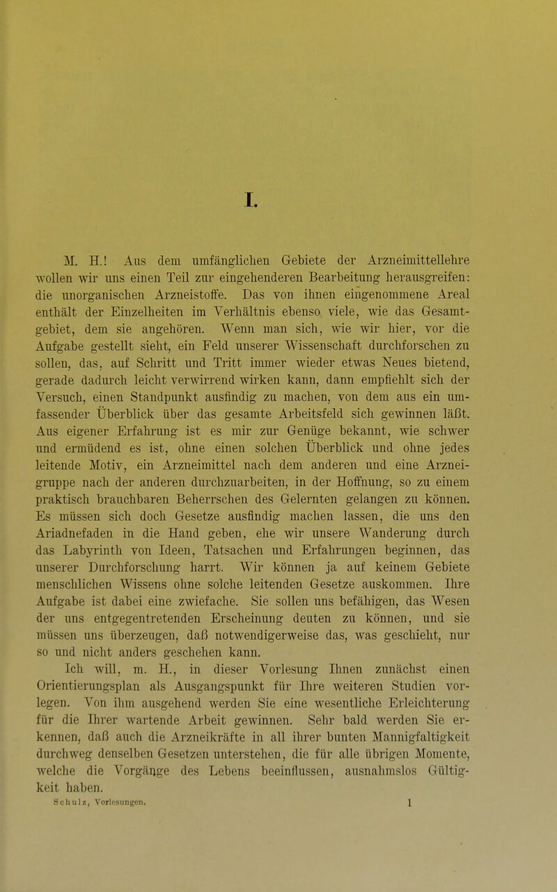 M. H.! Ans dem umfänglichen Gebiete der Arzneimittellehre wollen wir uns einen Teil zur eingehenderen Bearbeitung herausgreifen: die unorganischen Arzneistoffe. Das von ihnen eingenommene Areal enthält der Einzelheiten im Verhältnis ebenso viele, wie das Gesamt- gebiet, dem sie angehören. Wenn man sich, wie wir hier, vor die Aufgabe gestellt sieht, ein Feld unserer Wissenschaft durchforschen zu sollen, das, auf Schritt und Tritt immer wieder etwas Neues bietend, gerade dadurch leicht verwirrend wirken kann, dann empfiehlt sich der Versuch, einen Standpunkt ausfindig zu machen, von dem aus ein um- fassender Überblick über das gesamte Arbeitsfeld sich gewinnen läßt. Aus eigener Erfahrung ist es mir zur Genüge bekannt, wie schwer und ermüdend es ist, ohne einen solchen Überblick und ohne jedes leitende Motiv, ein Arzneimittel nach dem anderen und eine Arznei- gruppe nach der anderen durchzuarbeiten, in der Hoffnung, so zu einem praktisch brauchbaren Beherrschen des Gelernten gelangen zu können. Es müssen sich doch Gesetze ausfindig machen lassen, die uns den Ariadnefaden in die Hand geben, ehe wir unsere Wanderung durch das Labyrinth von Ideen, Tatsachen und Erfahrungen beginnen, das unserer Durchforschung harrt. Wir können ja auf keinem Gebiete menschlichen Wissens ohne solche leitenden Gesetze auskommen. Ihre Aufgabe ist dabei eine zwiefache. Sie sollen uns befähigen, das Wesen der uns entgegentretenden Erscheinung deuten zu können, und sie müssen uns überzeugen, daß notwendigerweise das, was geschieht, nur so und nicht anders geschehen kann. Ich will, m. H., in dieser Vorlesung Ihnen zunächst einen Orientierungsplan als Ausgangspunkt für Ihre weiteren Studien vor- legen. Von ihm ausgehend werden Sie eine wesentliche Erleichterung für die Ihrer wartende Arbeit gewinnen. Sehr bald werden Sie er- kennen, daß auch die Arzneikräfte in all ihrer bunten Mannigfaltigkeit durchweg denselben Gesetzen unterstehen, die für alle übrigen Momente, welche die Vorgänge des Lebens beeinflussen, ausnahmslos Gültig- keit haben. Schulz, Vorlesungen. 1