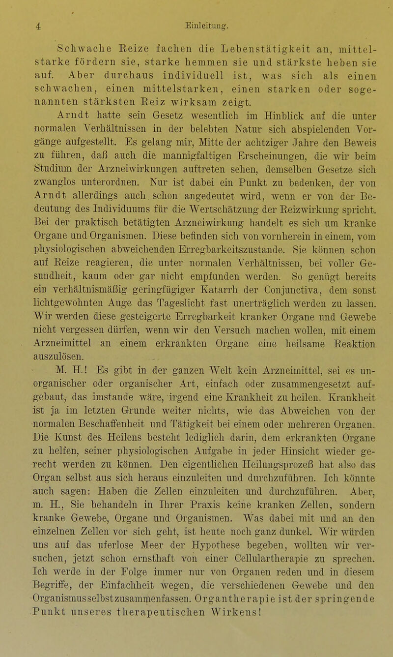 Schwache Reize fachen die Lebenstätigkeit an, mittel- starke fördern sie, starke hemmen sie und stärkste heben sie auf. Aber durchaus individuell ist, was sich als einen schwachen, einen mittelstarken, einen starken oder soge- nannten stärksten Reiz wirksam zeigt. Arndt hatte sein Gesetz wesentlich im Hinblick auf die unter normalen Verhältnissen in der belebten Natur sich abspielenden Vor- gänge aufgestellt. Es gelang mir, Mitte der achtziger Jahre den Beweis zu führen, daß auch die mannigfaltigen Erscheinungen, die wir beim Studium der Arzneiwirkungen auftreten sehen, demselben Gesetze sich zwanglos unterordnen. Nur ist dabei ein Punkt zu bedenken, der von Arndt allerdings auch, schon angedeutet wird, wenn er von der Be- deutung des Individuums für die Wertschätzung der Reizwirkung spricht. Bei der praktisch betätigten Arzneiwirkung handelt es sich um kranke Organe und Organismen. Diese befinden sich von vornherein in einem, vom physiologischen abweichenden Erregbarkeitszustande. Sie können schon auf Reize reagieren, die unter normalen Verhältnissen, bei voller Ge- sundheit, kaum oder gar nicht empfunden werden. So genügt bereits ein verhältnismäßig geringfügiger Katarrh der Conjunctiva, dem sonst lichtgewohnten Auge das Tageslicht fast unerträglich werden zu lassen. Wir werden diese gesteigerte Erregbarkeit kranker Organe und Gewebe nicht vergessen dürfen, wenn wir den Versuch machen wollen, mit einem Arzneimittel an einem erkrankten Organe eine heilsame Reaktion auszulösen. M. H.! Es gibt in der ganzen Welt kein Arzneimittel, sei es un- organischer oder organischer Art, einfach oder zusammengesetzt auf- gebaut, das imstande wäre, irgend eine Krankheit zu heilen. Krankheit ist ja im letzten Grunde weiter nichts, wie das Abweichen von der normalen Beschaffenheit und Tätigkeit bei einem oder mehreren Organen. Die Kunst des Heilens besteht lediglich darin, dem erkrankten Organe zu helfen, seiner physiologischen Aufgabe in jeder Hinsicht wieder ge- recht werden zu können. Den eigentlichen Heilungsprozeß hat also das Organ selbst aus sich heraus einzuleiten und durchzuführen. Ich könnte auch sagen: Haben die Zellen einzuleiten und durchzuführen. Aber, m. H., Sie behandeln in Ihrer Praxis keine kranken Zellen, sondern kranke Gewebe, Organe und Organismen. Was dabei mit und an den einzelnen Zellen vor sich geht, ist heute noch ganz dunkel. Wii' würden uns auf das uferlose Meer der Hypothese begeben, wollten wir ver- suchen, jetzt schon ernsthaft von einer Cellulartherapie zu sprechen. Ich werde in der Folge immer nur von Organen reden und in diesem Begriffe, der Einfachheit wegen, die verschiedenen Gewebe und den Organismus selbst zusammenfassen. Organtherapie ist der springende Punkt unseres therapeutischen Wirkens!