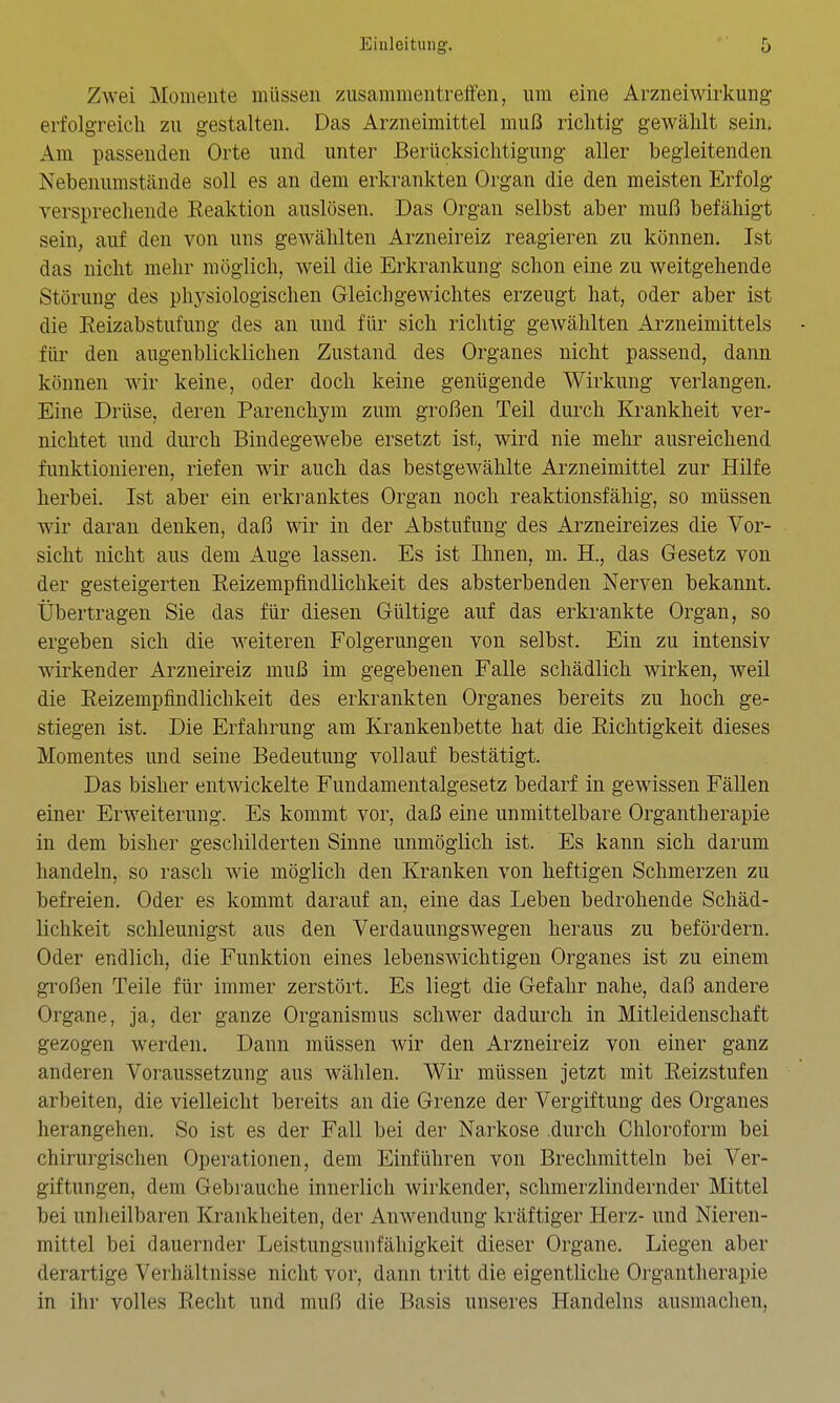 Zwei Moiiieiite müssen zusammentreffen, um eine Arzneiwirkung erfolgreich zu gestalten. Das Arzneimittel muß richtig gewählt sein. Am passenden Orte und unter Berücksichtigung aller begleitenden Nebenumstände soll es an dem erkrankten Organ die den meisten Erfolg versprechende Reaktion auslösen. Das Organ selbst aber muß befähigt sein, auf den von uns gewählten Arzneireiz reagieren zu können. Ist das nicht mehr möglich, weil die Erkrankung schon eine zu weitgehende Störung des physiologischen Gleichgewichtes erzeugt hat, oder aber ist die Reizabstufung des an und für sich richtig gewählten Arzneimittels - für den augenblicklichen Zustand des Organes nicht passend, dann können wir keine, oder doch keine genügende Wirkung verlangen. Eine Drüse, deren Parenchym zum großen Teil durch Krankheit ver- nichtet und durch Bindegewebe ersetzt ist, wird nie mehr ausreichend funktionieren, riefen wir auch das bestgewählte Arzneimittel zur Hilfe herbei. Ist aber ein erkranktes Organ noch reaktionsfähig, so müssen wdr daran denken, daß wir in der Abstufung des Arzneireizes die Vor- sicht nicht aus dem Auge lassen. Es ist Ihnen, m. H., das Gesetz von der gesteigerten Reizempfindlichkeit des absterbenden Nerven bekannt. Übertragen Sie das für diesen Gültige auf das erkrankte Organ, so ergeben sich die weiteren Folgerungen von selbst. Ein zu intensiv wirkender Arzneireiz muß im gegebenen Falle schädlich wirken, weil die Reizempfindlichkeit des erkrankten Organes bereits zu hoch ge- stiegen ist. Die Erfahrung am Krankenbette hat die Richtigkeit dieses Momentes und seine Bedeutung vollauf bestätigt. Das bisher entwickelte Fundamentalgesetz bedarf in gewissen Fällen einer Erweiterung. Es kommt vor, daß eine unmittelbare Organtherapie in dem bisher geschilderten Sinne unmöglich ist. Es kann sich darum handeln, so rasch wie möglich den Kranken von heftigen Schmerzen zu befreien. Oder es kommt darauf an, eine das Leben bedrohende Schäd- lichkeit schleunigst aus den Verdauungswegen heraus zu befördern. Oder endlich, die Funktion eines lebenswichtigen Organes ist zu einem großen Teile für immer zerstört. Es liegt die Gefahr nahe, daß andere Organe, ja, der ganze Organismus schwer dadurch in Mitleidenschaft gezogen werden. Dann müssen wir den Arzneireiz von einer ganz anderen Voraussetzung aus wählen. Wir müssen jetzt mit Reizstufen arbeiten, die vielleicht bereits an die Grenze der Vergiftung des Organes herangehen. So ist es der Fall bei der Narkose durch Chloroform bei chirurgischen Operationen, dem Einführen von Brechmitteln bei Ver- giftungen, dem Gebrauche innerlich wirkender, schmerzlindernder Mittel bei unheilbaren Krankheiten, der Anwendung kräftiger Herz- und Nieren- mittel bei dauernder Leistungsunfähigkeit dieser Organe. Liegen aber derartige Verhältnisse nicht vor, dann tritt die eigentliche Organtherapie in ihr volles Recht und muß die Basis unseres Handelns ausmachen,