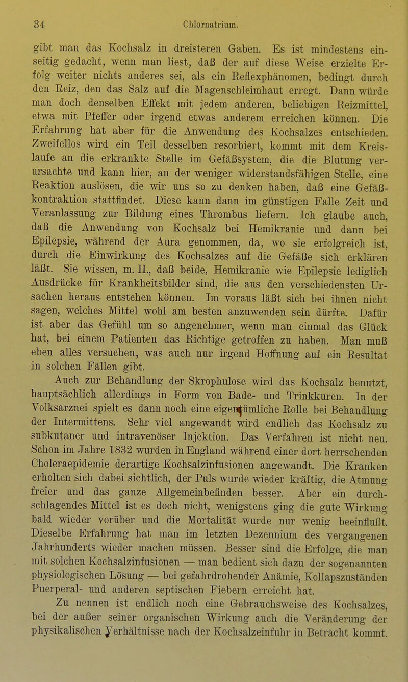 gibt man das Kochsalz in dreisteren Gaben. Es ist mindestens ein- seitig gedacht, wenn man liest, daß der auf diese Weise erzielte Er- folg weiter nichts anderes sei, als ein Reflexphänomen, bedingt durch den Eeiz, den das Salz auf die Magenschleimhaut erregt. Dann würde man doch denselben Effekt mit jedem anderen, beliebigen Reizmittel, etwa mit Pfeffer oder irgend etwas anderem erreichen können. Die Erfahi^ung hat aber für die Anwendung des Kochsalzes entschieden. Zweifellos wird ein Teil desselben resorbiert, kommt mit dem Kreis- laufe an die erkrankte Stelle im Gefäßsystem, die die Blutung ver- ursachte und kann hier, an der weniger widerstandsfähigen Stelle, eine Reaktion auslösen, die wir uns so zu denken haben, daß eine Gefäß- kontraktion stattfindet. Diese kann dann im günstigen Falle Zeit und Veranlassung zur Bildung eines Thrombus liefern. Ich glaube auch, daß die Anwendung von Kochsalz bei Hemikranie und dann bei Epilepsie, während der Aura genommen, da, wo sie erfolgreich ist, durch die Einwirkung des Kochsalzes auf die Gefäße sich erklären läßt. Sie wissen, m. H., daß beide, Hemikranie wie Epilepsie lediglich Ausdrücke für Krankheitsbilder sind, die aus den verschiedensten Ur- sachen heraus entstehen können. Im voraus läßt sich bei ihnen nicht sagen, welches Mittel wohl am besten anzuwenden sein dürfte. Dafür ist aber das Gefühl um so angenehmer, wenn man einmal das Glück hat, bei einem Patienten das Richtige getroffen zu haben. Man muß eben alles versuchen, was auch nur irgend Hoffnung auf ein Resultat in solchen Fällen gibt. Auch zur Behandlung der Skrophulose wird das Kochsalz benutzt, hauptsächlich allerdings in Form von Bade- und Trinkkuren. In der Volksarznei spielt es dann noch eine eigentümliche Rolle bei Behandlung der Intermittens, Sehr viel angewandt wird endlich das Kochsalz zu subkutaner und intravenöser Injektion. Das Verfahren ist nicht neu. Schon im Jahre 1832 wurden in England während einer dort herrschenden Choleraepidemie derartige Kochsalzinfusionen angewandt. Die Kranken erholten sich dabei sichtlich, der Puls wurde wieder kräftig, die Atmung freier und das ganze Allgemeinbefinden besser. Aber ein durch- schlagendes Mittel ist es doch nicht, wenigstens ging die gute Wirkung bald wieder vorüber und die Mortalität wurde nur wenig beeinflußt. Dieselbe Erfahrung hat man im letzten Dezennium des vergangenen Jahrhunderts wieder machen müssen. Besser sind die Erfolge, die man mit solchen Kochsalzinfusionen — man bedient sich dazu der sogenannten physiologischen Lösung — bei gefahrdrohender Anämie, Kollapszuständen Puerperal- und anderen septischen Fiebern erreicht hat. Zu nennen ist endlich noch eine Gebrauchsweise des Kochsalzes, bei der außer seiner organischen Wirkung auch die Veränderung der physikalischen Verhältnisse nach der Kochsalzeinfuhr in Betracht kommt.