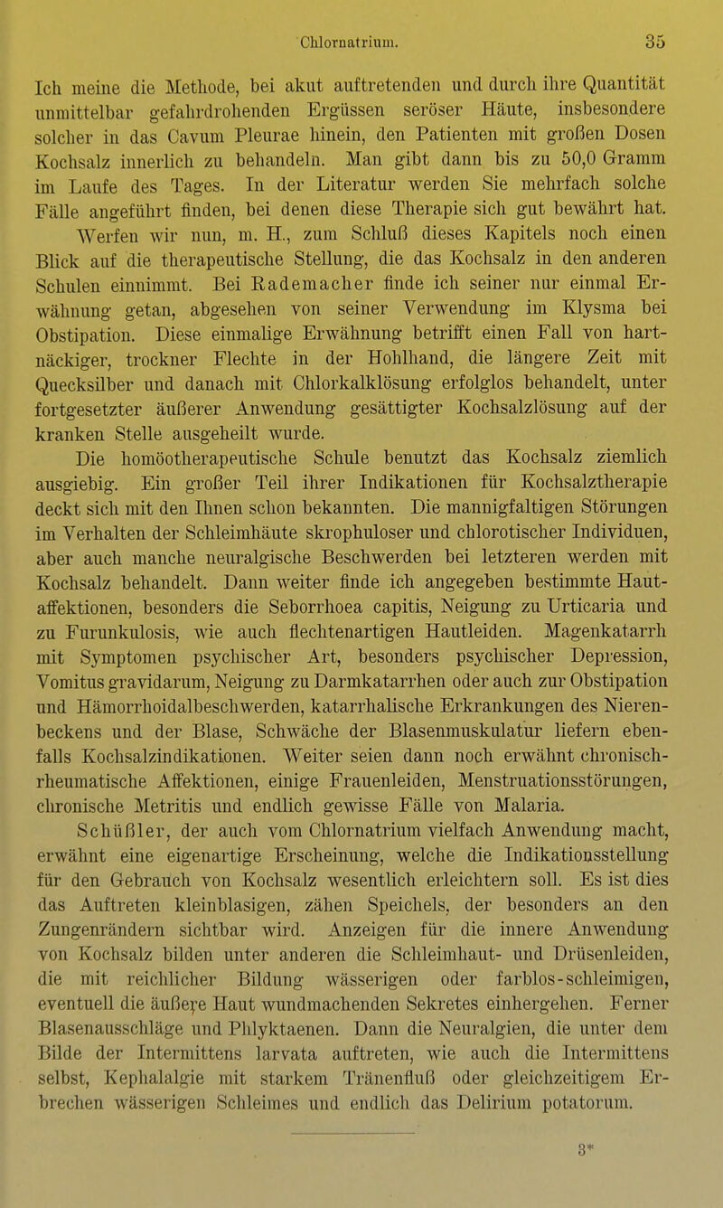 Ich meine die Methode, bei akut auftretenden und durch ihre Quantität unmittelbar gefahrdrohenden Ergüssen seröser Häute, insbesondere solcher in das Cavum Pleurae hinein, den Patienten mit großen Dosen Kochsalz innerlich zu behandeln. Man gibt dann bis zu 50,0 Gramm im Laufe des Tages. In der Literatur werden Sie mehrfach solche Fälle angeführt finden, bei denen diese Therapie sich gut bewährt hat. Werfen wir nun, m. H., zum Schluß dieses Kapitels noch einen Blick auf die therapeutische Stellung, die das Kochsalz in den anderen Schulen einnimmt. Bei Rademacher finde ich seiner nur einmal Er- wähnung getan, abgesehen von seiner Verwendung im Klysma bei Obstipation. Diese einmalige Erwähnung betrifft einen Fall von hart- näckiger, trockner Flechte in der Hohlhand, die längere Zeit mit Quecksilber und danach mit Chlorkalklösung erfolglos behandelt, unter fortgesetzter äußerer Anwendung gesättigter Kochsalzlösung auf der kranken Stelle ausgeheilt wurde. Die homöotherapeutische Schule benutzt das Kochsalz ziemlich ausgiebig. Ein großer Teil ihrer Indikationen für Kochsalztherapie deckt sich mit den Ihnen schon bekannten. Die mannigfaltigen Störungen im Verhalten der Schleimhäute skrophuloser und chlorotischer Individuen, aber auch manche neuralgische Beschwerden bei letzteren werden mit Kochsalz behandelt. Dann weiter finde ich angegeben bestimmte Haut- affektionen, besonders die Seborrhoea capitis, Neigung zu Urticaria und zu Furunkulosis, wie auch flechtenartigen Hautleiden. Magenkatarrh mit Symptomen psychischer Art, besonders psychischer Depression, Vomitus gravidarum, Neigung zu Darmkatarrhen oder auch zur Obstipation und Hämorrhoidalbeschwerden, katarrhalische Erkrankungen des Nieren- beckens und der Blase, Schwäche der Blasenmuskulatur liefern eben- falls Kochsalzindikationen. Weiter seien dann noch erwähnt chronisch- rheumatische Affektionen, einige Frauenleiden, Menstruationsstörungen, chronische Metritis und endlich gewisse Fälle von Malaria. Schüßler, der auch vom Chlornatrium vielfach Anwendung macht, erwähnt eine eigenartige Erscheinung, welche die Indikationsstellung für den Gebrauch von Kochsalz wesentlich erleichtern soll. Es ist dies das Auftreten kleinblasigen, zähen Speichels, der besonders an den Zungenrändern sichtbar wird. Anzeigen für die innere Anwendung von Kochsalz bilden unter anderen die Schleimhaut- und Drüsenleiden, die mit reichlicher Bildung wässerigen oder farblos-schleimigen, eventuell die äuße^-e Haut wundmachenden Sekretes einhergehen. Ferner Blasenausschläge und Phlyktaenen. Dann die Neuralgien, die unter dem Bilde der Intermittens larvata auftreten, wie auch die Intermittens selbst, Kephalalgie mit starkem Tränenfluß oder gleichzeitigem Er- brechen wässerigen Schleimes und endlich das Delirium potatorum. 3*