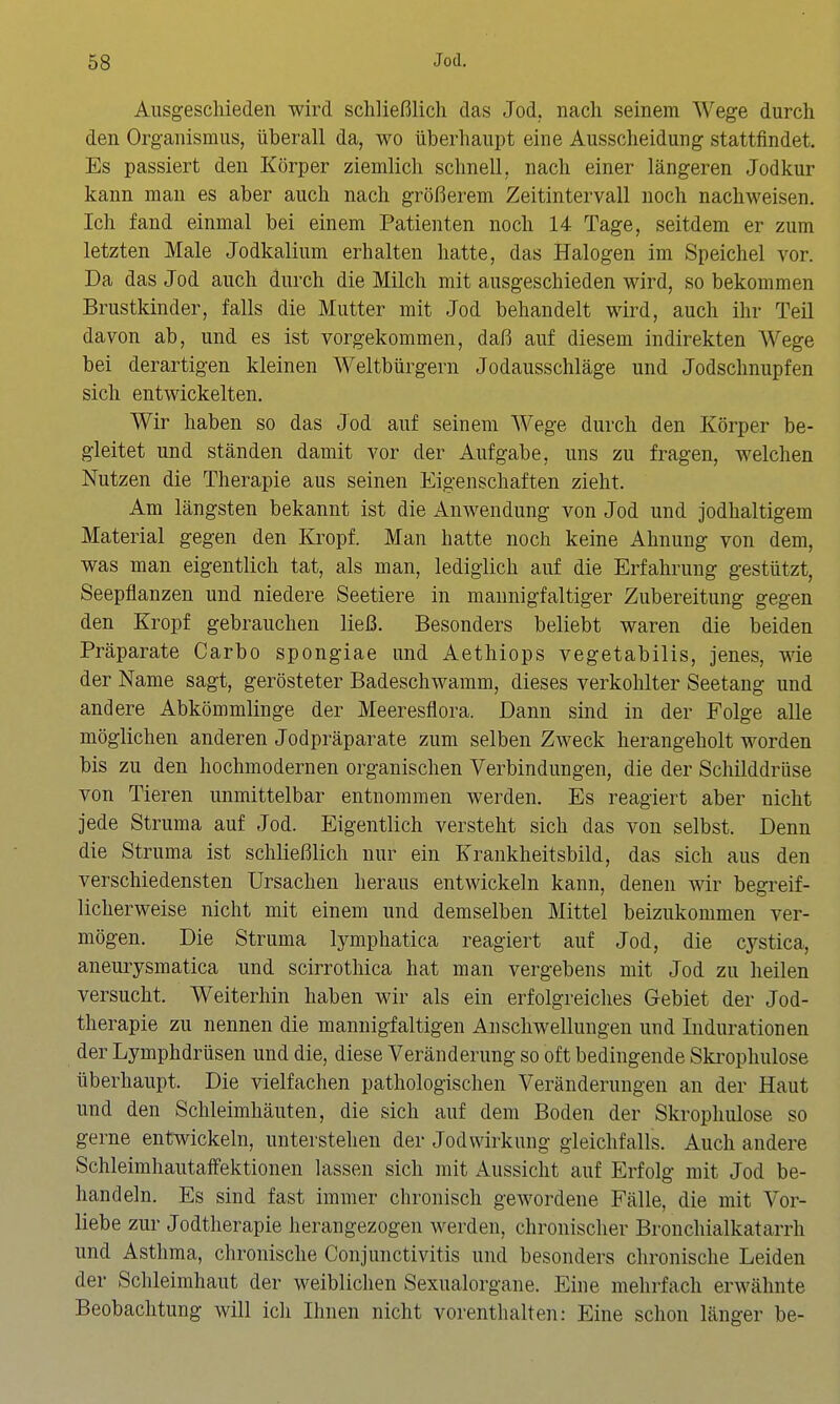 Ausgescliieden wird schließlich das Jod. nach seinem Wege durch den Organismus, überall da, wo überhaupt eine Ausscheidung stattfindet. Es passiert den Körper ziemlich schnell, nach einer längeren Jodkur kann man es aber auch nach größerem Zeitintervall noch nachweisen. Ich fand einmal bei einem Patienten noch 14 Tage, seitdem er zum letzten Male Jodkalium erhalten hatte, das Halogen im Speichel vor. Da das Jod auch durch die Milch mit ausgeschieden wird, so bekommen Brustkinder, falls die Mutter mit Jod behandelt wird, auch ihr Teil davon ab, und es ist vorgekommen, daß auf diesem indirekten Wege bei derartigen kleinen Weltbürgern Jodausschläge und Jodschnupfen sich entwickelten. Wir haben so das Jod auf seinem Wege durch den Körper be- gleitet und ständen damit vor der Aufgabe, uns zu fragen, welchen Nutzen die Therapie aus seinen Eigenschaften zieht. Am längsten bekannt ist die Anwendung von Jod und jodhaltigem Material gegen den Kropf. Man hatte noch keine Ahnung von dem, was man eigentlich tat, als man, lediglich auf die Erfahrung gestützt, Seepflanzen und niedere Seetiere in mannigfaltiger Zubereitung gegen den Kropf gebrauchen ließ. Besonders beliebt waren die beiden Präparate Garbo spongiae und Aethiops vegetabilis, jenes, wie der Name sagt, gerösteter Badeschwamm, dieses verkohlter Seetang und andere Abkömmlinge der Meeresflora. Dann sind in der Folge alle möglichen anderen Jodpräparate zum selben Zweck herangeholt worden bis zu den hochmodernen organischen Verbindungen, die der Schilddrüse von Tieren unmittelbar entnommen werden. Es reagiert aber nicht jede Struma auf Jod. Eigentlich versteht sich das von selbst. Denn die Struma ist schließlich nur ein Krankheitsbild, das sich aus den verschiedensten Ursachen heraus entwickeln kann, denen wir begreif- licherweise nicht mit einem und demselben Mittel beizukommen ver- mögen. Die Struma lymphatica reagiert auf Jod, die cystica, aneurysmatica und scirrothica hat man vergebens mit Jod zu heilen versucht. Weiterhin haben wir als ein erfolgreiches Gebiet der Jod- therapie zu nennen die mannigfaltigen Anschwellungen und Indurationen der Lymphdrüsen und die, diese Veränderung so oft bedingende Ski'ophulose überhaupt. Die vielfachen pathologischen Veränderungen an der Haut und den Schleimhäuten, die sich auf dem Boden der Skrophulose so gerne entwickeln, unterstehen der Jodvvirkung gleichfalls. Auch andere Schleimhautaffektionen lassen sich mit Aussicht auf Erfolg mit Jod be- handeln. Es sind fast immer chronisch gewordene Fälle, die mit Vor- liebe zur Jodtherapie herangezogen werden, chronischer Bronchialkatarrh und Asthma, chronische Conjunctivitis und besonders chronische Leiden der Schleimhaut der weiblichen Sexualorgane. Eine mehrfach erwähnte Beobachtung will ich Ihnen nicht vorenthalten: Eine schon länger be-