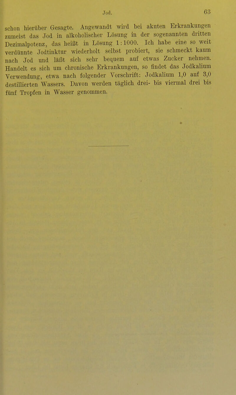 schon hierüber Gesagte. Angewandt wird bei akuten Erkrankungen zumeist das Jod in alkoholischer Lösung in der sogenannten dritten Dezimalpotenz, das heißt in Lösung 1:1000. Ich habe eine so weit verdünnte Jodtinktur wiederholt selbst probiert, sie schmeckt kaum nach Jod und läßt sich sehr bequem auf etwas Zucker nehmen. Handelt es sich um chronische Erkrankungen, so findet das Jodkalium Verwendung-, etwa nach folgender Vorschrift: Jodkalium 1,0 auf 3,0 destillierten Wassers. Davon werden täglich drei- bis viermal drei bis fünf Tropfen in Wasser genommen.