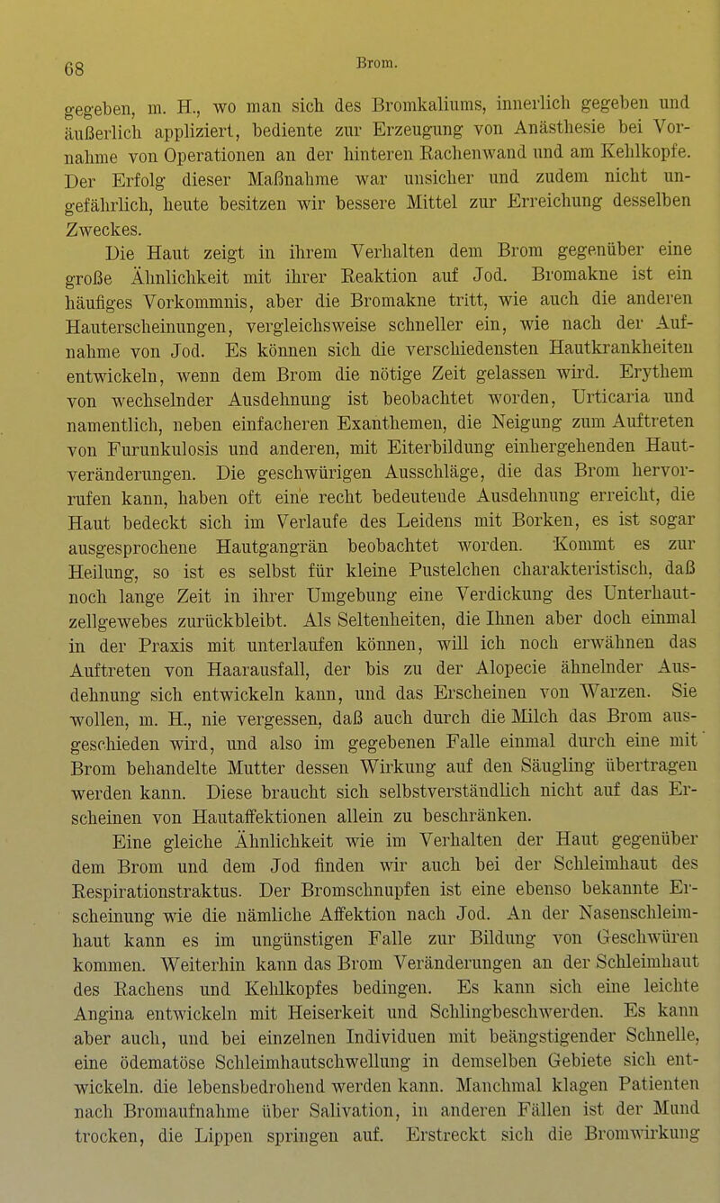 gegeben, m. H., wo man sich des Bromkaliums, innerlich gegeben und cäußerlich appliziert, bediente zur Erzeugung von Anästhesie bei Vor- nahme von Operationen an der hinteren Rachenwand und am Kehlkopfe. Der Erfolg dieser Maßnahme war unsicher und zudem nicht un- gefährlich, heute besitzen wir bessere Mittel zur Erreichung desselben Zweckes. Die Haut zeigt in ihrem Verhalten dem Brom gegenüber eine große Ähnlichkeit mit ihrer Reaktion auf Jod. Bromakne ist ein häufiges Vorkommnis, aber die Bromakne tritt, wie auch die anderen Hauterscheinungen, vergleichsweise schneller ein, wie nach der Auf- nahme von Jod. Es können sich die verschiedensten Hautkrankheiten entwickeln, wenn dem Brom die nötige Zeit gelassen wird. Erythem von wechselnder Ausdehnung ist beobachtet worden, Urticaria und namentlich, neben einfacheren Exanthemen, die Neigung zum Auftreten von Furunkulosis und anderen, mit Eiterbildung einhergehenden Haut- veränderungen. Die geschwürigen Ausschläge, die das Brom hervor- rufen kann, haben oft eine recht bedeutende Ausdehnung erreicht, die Haut bedeckt sich im Verlaufe des Leidens mit Borken, es ist sogar ausgesprochene Hautgangrän beobachtet worden. Kommt es zur Heilung, so ist es selbst für kleine Pustelchen charakteristisch, daß noch lange Zeit in ihrer Umgebung eine Verdickung des ünterhaut- zellgewebes zurückbleibt. Als Seltenheiten, die Ihnen aber doch einmal in der Praxis mit unterlaufen können, will ich noch erwähnen das Auftreten von Haarausfall, der bis zu der Alopecie ähnelnder Aus- dehnung sich entwickeln kann, und das Erscheinen von Warzen. Sie wollen, m. H., nie vergessen, daß auch durch die Milch das Brom aus- geschieden wird, und also im gegebenen Falle einmal durch eine mit Brom behandelte Mutter dessen Wirkung auf den Säugling übertragen werden kann. Diese braucht sich selbstverständlich nicht auf das Er- scheinen von Hautaffektionen allein zu beschränken. Eine gleiche Ähnlichkeit wie im Verhalten der Haut gegenüber dem Brom und dem Jod finden wir auch bei der Schleimhaut des Respirationstraktus. Der Bromschnupfen ist eine ebenso bekannte Er- scheinung wie die nämliche Affektion nach Jod. An der Nasenschleim- haut kann es im ungünstigen Falle zur Bildung von Geschwüren kommen. Weiterhin kann das Brom Veränderungen an der Schleimhaut des Rachens und Kehlkopfes bedingen. Es kann sich eine leichte Angina entwickeln mit Heiserkeit und Schlingbeschwerden. Es kann aber auch, und bei einzelnen Individuen mit beängstigender Schnelle, eine ödematöse Schleimhautschwellung in demselben Gebiete sich ent- wickeln, die lebensbedrohend werden kann. Manchmal klagen Patienten nach Bromaufnahme über Salivation, in anderen Fällen ist der Mund trocken, die Lippen springen auf. Erstreckt sich die Bromv^irkung