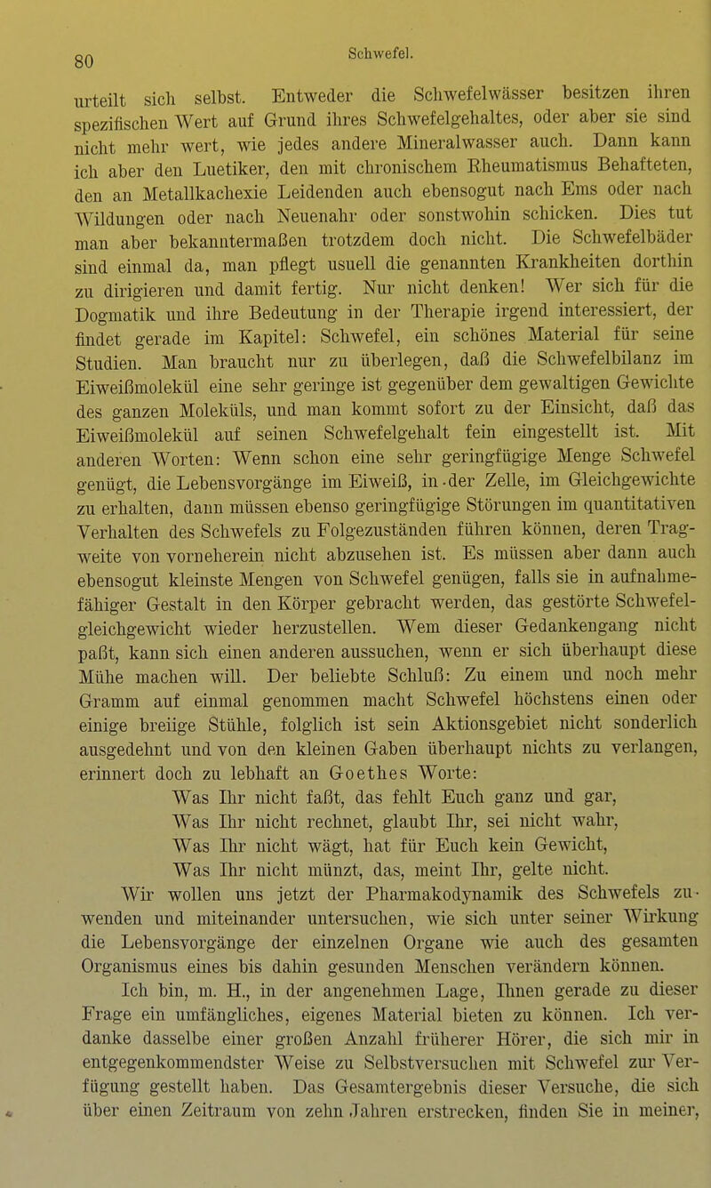 urteilt sich selbst. Entweder die Scliwefelwässer besitzen ihren spezifischen Wert auf Grund ihres Schwefelgehaltes, oder aber sie sind nicht mehr wert, wie jedes andere Mineralwasser auch. Dann kann ich aber den Luetiker, den mit chronischem Rheumatismus Behafteten, den an Metallkachexie Leidenden auch ebensogut nach Ems oder nach Wildungen oder nach Neuenahr oder sonstwohin schicken. Dies tut man aber bekanntermaßen trotzdem doch nicht. Die Schwefelbäder sind einmal da, man pflegt usuell die genannten Krankheiten dorthin zu dirigieren und damit fertig. Nur nicht denken! Wer sich für die Dogmatik und ihre Bedeutung in der Therapie irgend interessiert, der findet gerade im Kapitel: Schwefel, ein schönes Material für seine Studien. Man braucht nur zu überlegen, daß die Schwefelbilanz im Eiweißmolekül eine sehr geringe ist gegenüber dem gewaltigen Gewichte des ganzen Moleküls, und man kommt sofort zu der Einsicht, daß das Eiweißmolekül auf seinen Schwefelgehalt fein eingestellt ist. Mit anderen Worten: Wenn schon eine sehr geringfügige Menge Schwefel genügt, die Lebensvorgänge im Eiweiß, in-der Zelle, im Gleichgewichte zu erhalten, dann müssen ebenso geringfügige Störungen im quantitativen Verhalten des Schwefels zu Folgezuständen führen können, deren Trag- weite von vorneherein nicht abzusehen ist. Es müssen aber dann auch ebensogut kleinste Mengen von Schwefel genügen, falls sie in aufnahme- fähiger Gestalt in den Körper gebracht werden, das gestörte Schwefel- gleichgewicht wieder herzustellen. Wem dieser Gedankengang nicht paßt, kann sich einen anderen aussuchen, wenn er sich überhaupt diese Mühe machen will. Der beliebte Schluß: Zu einem und noch mehr Gramm auf einmal genommen macht Schwefel höchstens einen oder einige breiige Stühle, folglich ist sein Aktionsgebiet nicht sonderlich ausgedehnt und von den kleinen Gaben überhaupt nichts zu verlangen, erinnert doch zu lebhaft an Goethes Worte: Was Ihr nicht faßt, das fehlt Euch ganz und gar, Was Ihr nicht rechnet, glaubt Ihr, sei nicht wahr. Was Ihr nicht wägt, hat für Euch kein Gewicht, Was Ihr nicht münzt, das, meint Ihr, gelte nicht. Wir wollen uns jetzt der Pharmakodynamik des Schwefels zu- wenden und miteinander untersuchen, wie sich unter seiner Wirkung die Lebensvorgänge der einzelnen Organe wie auch des gesamten Organismus eines bis dahin gesunden Menschen verändern können. Ich bin, m. H., in der angenehmen Lage, Ihnen gerade zu dieser Frage ein umfängliches, eigenes Material bieten zu können. Ich ver- danke dasselbe einer großen Anzahl früherer Hörer, die sich mir in entgegenkommendster Weise zu Selbstversuchen mit Schwefel zur Ver- fügung gestellt haben. Das Gesamtergebnis dieser Versuche, die sich über einen Zeitraum von zehn Jahren erstrecken, finden Sie in meiner,