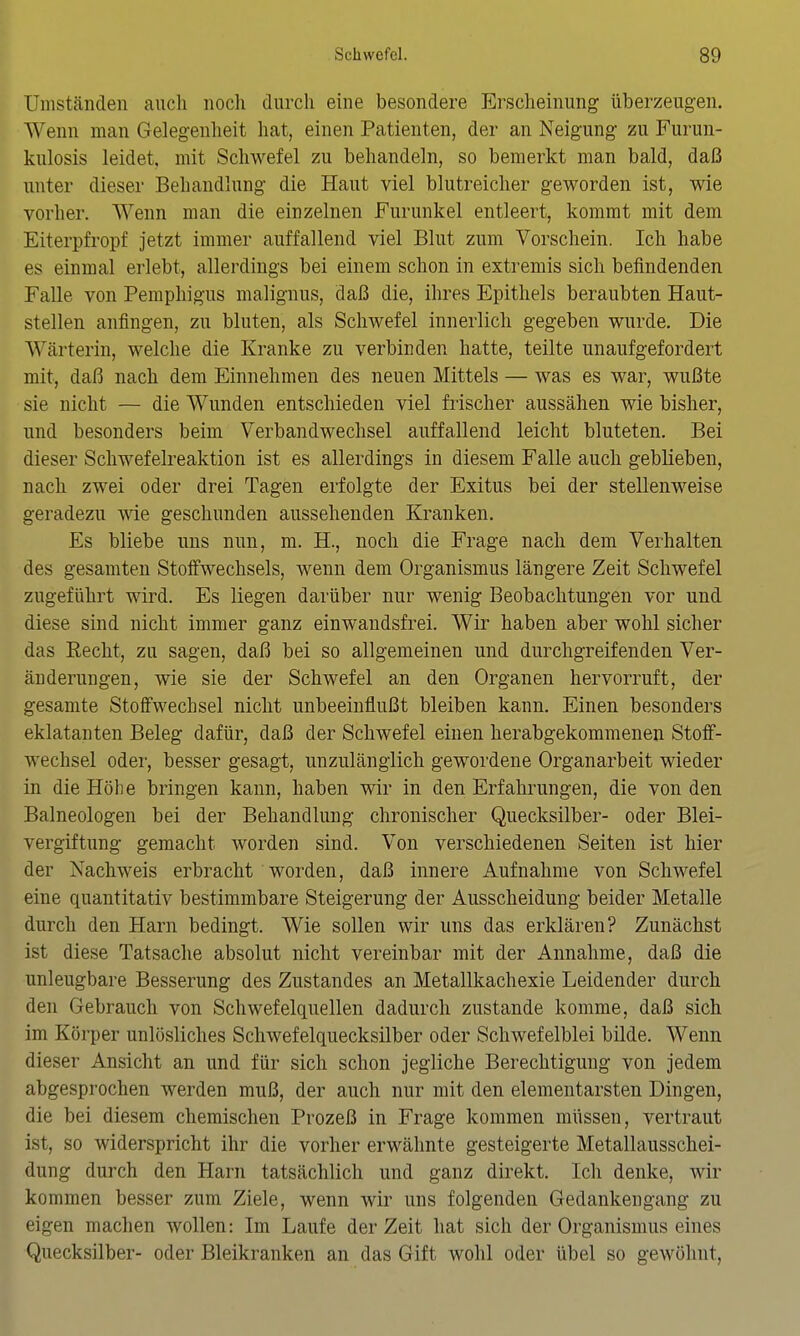 Umständen auch noch durch eine besondere Erscheinung überzeugen. Wenn man Gelegenheit hat, einen Patienten, der an Neigung zu Furun- kulosis leidet, mit Schwefel zu behandeln, so bemerkt man bald, daß unter dieser Behandlung die Haut viel blutreicher geworden ist, wie vorher. Wenn man die einzelnen Furunkel entleert, kommt mit dem Eiterpfropf jetzt immer auffallend viel Blut zum Vorschein. Ich habe es einmal erlebt, allerdings bei einem schon in extremis sich befindenden Falle von Pemphigus malignus, daß die, ihres Epithels beraubten Haut- stellen anfingen, zu bluten, als Schwefel innerlich gegeben wurde. Die Wärterin, welche die Kranke zu verbinden hatte, teilte unaufgefordert mit, daß nach dem Einnehmen des neuen Mittels — was es war, wußte sie nicht — die Wunden entschieden viel fiischer aussähen wie bisher, und besonders beim Verbandwechsel auffallend leicht bluteten. Bei dieser Schwefelreaktion ist es allerdings in diesem Falle auch geblieben, nach zwei oder drei Tagen erfolgte der Exitus bei der stellenweise geradezu wie geschunden aussehenden Kranken. Es bliebe uns nun, m. H., noch die Frage nach dem Verhalten des gesamten Stolfwechsels, wenn dem Organismus längere Zeit Schwefel zugeführt wird. Es liegen darüber nur wenig Beobachtungen vor und diese sind nicht immer ganz einwandsfrei. Wir haben aber wohl sicher das Recht, zu sagen, daß bei so allgemeinen und durchgreifenden Ver- änderungen, wie sie der Schwefel an den Organen hervorruft, der gesamte Stoffwechsel nicht unbeeinflußt bleiben kann. Einen besonders eklatanten Beleg dafür, daß der Schwefel einen herabgekommenen Stoff- wechsel oder, besser gesagt, unzulänglich gewordene Organarbeit wieder in die Höhe bringen kann, haben wir in den Erfahrungen, die von den Baineologen bei der Behandlung chronischer Quecksilber- oder Blei- vergiftung gemacht worden sind. Von verschiedenen Seiten ist hier der Nachweis erbracht worden, daß innere Aufnahme von Schwefel eine quantitativ bestimmbare Steigerung der Ausscheidung beider Metalle durch den Harn bedingt. Wie sollen wir uns das erklären? Zunächst ist diese Tatsache absolut nicht vereinbar mit der Annahme, daß die unleugbare Besserung des Zustandes an Metallkachexie Leidender durch den Gebrauch von Schwefelquellen dadurch zustande komme, daß sich im Körper unlösliches Schwefelquecksilber oder Schwefelblei bilde. Wenn dieser Ansicht an und für sich schon jegliche Berechtigung von jedem abgesprochen werden muß, der auch nur mit den elementarsten Dingen, die bei diesem chemischen Prozeß in Frage kommen müssen, vertraut ist, so widerspricht ihr die vorher erwähnte gesteigerte Metallausschei- dung durch den Harn tatsächlich und ganz direkt. Ich denke, wir kommen besser zum Ziele, wenn wir uns folgenden Gedankengang zu eigen machen wollen: Im Laufe der Zeit hat sich der Organismus eines Quecksilber- oder Bleikranken an das Gift wohl oder übel so gewöhnt.