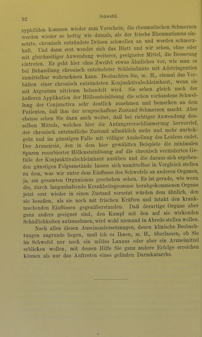 Syphiliden kommen wieder zum Vorschein, die rheumatischen Schmerzen werden wieder so heftig wie damals, als der frische Kheumatismus ein- setzte chronisch entzündete Drüsen schwellen an und werden schmerz- haft. ' Und dann erst wendet sich das Blatt und wir sehen, ohne oder mit gleichzeitiger Anwendung weiterer, geeigneter Mittel, die Besserung eintreten. Es geht hier ohne Zweifel etwas Ähnliches vor, wie man es hei Behandlung chronisch entzündeter Schleimhäute mit Adstringentien unmittelbar wahrnehmen kann. Beobachten Sie, m. H., einmal das Ver- halten einer chronisch entzündeten Konjuuktivalschleimhaut, wenn sie mit Argentum nitricum behandelt wird. Sie sehen gleich nach der äußeren Applikation der Höllensteinlösung die schon vorhandene Schwel- lung der Conjunctiva sehr deutlich zunehmen und bemerken an dem Patienten, daß ihm der neugeschaffene Zustand Schmerzen macht. Aber ebenso sehen Sie dann auch weiter, daß bei richtiger Anwendung des- selben Mittels, welches liier die Anfangsverschlimmerung hervorrief, der chronisch entzündliche Zustand allmählich mehr und mehr zurück- geht und im günstigen Falle mit völliger Ausheilung des Leidens endet. Der Arzneireiz, den in dem hier gewählten Beispiele die minimalen Spuren resorbierter Höllensteinlösung auf die chronisch veränderten Ge- fäße der Konjuuktivalschleimhaut ausüben und die daraus sich ergeben- den günstigen Folgezustände lassen sich unmittelbar in Vergleich steUen zu dem, was wir unter dem Einflüsse des Schwefels an anderen Organen, ja, am gesamten Organismus geschehen sehen. Es ist gerade, wie wenn die, durch langanhaltende Krankheitsprozesse herabgekommenen Organe jetzt erst wieder in einen Zustand versetzt würden dem ähnlich, den sie besaßen, als sie noch mit frischen Kräften und intakt den krank- machenden Einflüssen gegenüberstanden. Daß derartige Organe aber ganz anders geeignet sind, den Kampf mit den auf sie wkenden Schädlichkeiten aufzunehmen, wird wohl niemand in Abrede stellen wollen. Nach allen diesen Auseinandersetzungen, denen klinische Beobach- tungen zugrunde liegen, muß ich es Ihnen, m. H., überlassen, ob Sie im Schwefel nur noch ein mildes Laxans oder aber ein Arzneimittel erblicken wollen, mit dessen Hilfe Sie ganz andere Erfolge erreichen können als nur das Auftreten eines gelinden Darmkatarrhs.