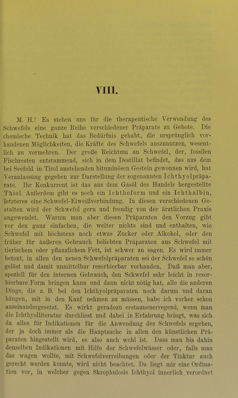 VIII. M. H.! Es stellen uns für die tlierapeutisclie Verwendung des Schwefels eine ganze Eeilie verscliiedener Präparate zu Gebote. Die chemische Technik hat das Bedürfnis gehabt, die ursprünglich vor- handenen Möglichkeiten, die &äfte des Schwefels auszunutzen, wesent- lich zu vermehren. Der große Reichtum an Schwefel, der, fossilen Fischresten entstammend, sich in dem Destillat befindet, das aus dem bei Seefeld in Tirol anstehenden bituminösen Gestein gewonnen wird, hat Veranlassung gegeben zur Darstellung der sogenannten Ichthyolpräpa- rate. Ihr Konkurrent ist das aus dem Gasöl des Handels hergestellte Thiol. Außerdem gibt es noch ein Ichthoform und ein Ichthalbin, letzteres eine SchAvefel-Eiweißverbindung. In diesen verschiedenen Ge- stalten wird der Schwefel gern und freudig von der ärztlichen Praxis angewendet. Warum man aber diesen Präparaten den Vorzug gibt vor den ganz einfachen, die weiter nichts sind und enthalten, wie Schwefel mit höchstens noch etwas Zucker oder Alkohol, oder den früher für äußeren Gebrauch beliebten Präparaten aus Schwefel mit tierischem oder pflanzlichem Fett, ist schwer zu sagen. Es wird immer betont, in allen den neuen Schwefelpräparaten sei der Schwefel so schön gelöst und damit unmittelbar resorbierbar vorhanden. Daß man aber, speziell für den internen Gebrauch, den Schwefel sehr leicht in resor- bierbare Form bringen kann und dann nicht nötig hat, alle die anderen Dinge, die z. B. bei den Ichthyolpräparaten noch darum und daran hängen, mit in den Kauf nehmen zu müssen, habe ich vorher schon auseinandergesetzt. Es wirkt geradezu erstaunenerregend, wenn man die Ichthyolliteratur durchliest und dabei in Erfahrung bringt, was sich da alles für Indikationen für die Anwendung des Schwefels ergeben, der ja doch immer als die Hauptsache in allen den künstlichen Prä- paraten hingestellt wird, es also auch wohl ist. Dass man bis dahin denselben Indikationen mit Hilfe der Schwefelwässer oder, falls man das wagen wollte, mit Schwefelverreibungen oder der Tinktur auch gerecht werden konnte, wird nicht beachtet. Da liegt mir eine Ordina- tion vor, in welcher gegen Skrophulosis Ichthyol innerlich, verordnet