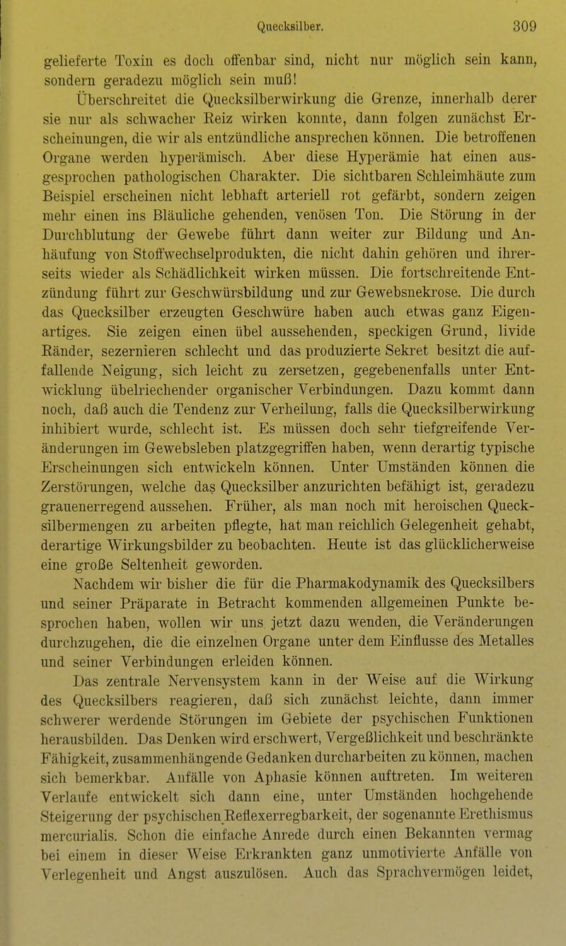 gelieferte Toxin es doch olfenbar sind, nicht nur möglich sein kann, sondern geradezu möglich sein muß! Überschreitet die Quecksilberwirkung die Grenze, innerhalb derer sie nur als schwacher Eeiz wirken konnte, dann folgen zunächst Er- scheinungen, die wir als entzündliche ansprechen können. Die betroffenen Organe werden hyperämisch. Aber diese Hyperämie hat einen aus- gesprochen pathologischen Charakter. Die sichtbaren Schleimhäute zum Beispiel erscheinen nicht lebhaft arteriell rot gefärbt, sondern zeigen mehr einen ins Bläuliche gehenden, venösen Ton. Die Störung in der Durchblutung der Gewebe führt dann weiter zur Bildung und An- häufung von Stoffwechselprodukten, die nicht dahin gehören und ihrer- seits wieder als Schädlichkeit wirken müssen. Die fortschreitende Ent- zündung führt zur Geschwürsbildung und zur Gewebsnekrose. Die durch das Quecksilber erzeugten Geschwüre haben auch etwas ganz Eigen- artiges. Sie zeigen einen übel aussehenden, speckigen Grund, livide Eänder, sezernieren schlecht und das produzierte Sekret besitzt die auf- fallende Neigung, sich leicht zu zersetzen, gegebenenfalls unter Ent- wicklung übelriechender organischer Verbindungen. Dazu kommt dann noch, daß auch die Tendenz zur Verheilung, falls die Quecksilberwirkung inhibiert wurde, schlecht ist. Es müssen doch sehr tiefgreifende Ver- änderungen im Gewebsieben platzgegriffen haben, wenn derartig typische Erscheinungen sich entwickeln können. Unter Umständen können die Zerstörungen, welche das Quecksilber anzurichten befähigt ist, geradezu grauenerregend aussehen. Früher, als man noch mit heroischen Queck- silbermengen zu arbeiten pflegte, hat man reichlich Gelegenheit gehabt, derartige Wirkungsbilder zu beobachten. Heute ist das glücklicherweise eine große Seltenheit geworden. Nachdem wir bisher die für die Pharmakodynamik des Quecksilbers und seiner Präparate in Betracht kommenden allgemeinen Punkte be- sprochen haben, wollen wir uns jetzt dazu wenden, die Veränderungen durchzugehen, die die einzelnen Organe unter dem Einflüsse des Metalles und seiner Verbindungen erleiden können. Das zentrale Nervensystem kann in der Weise auf die Wirkung des Quecksilbers reagieren, daß sich zunächst leichte, dann immer schwerer werdende Störungen im Gebiete der psychischen Funktionen herausbilden. Das Denken wird erschwert, Vergeßlichkeit und beschränkte Fähigkeit, zusammenhängende Gedanken durcharbeiten zu können, machen sich bemerkbar. Anfälle von Aphasie können auftreten. Im weiteren Verlaufe entwickelt sich dann eine, unter Umständen hochgehende Steigerung der psychischen Reflexerregbarkeit, der sogenannte Erethismus mercurialis. Schon die einfache Anrede durch einen Bekannten vermag bei einem in dieser Weise Erkrankten ganz unmotivierte Anfälle von Verlegenheit und Angst auszulösen. Auch das Sprachvermögen leidet,