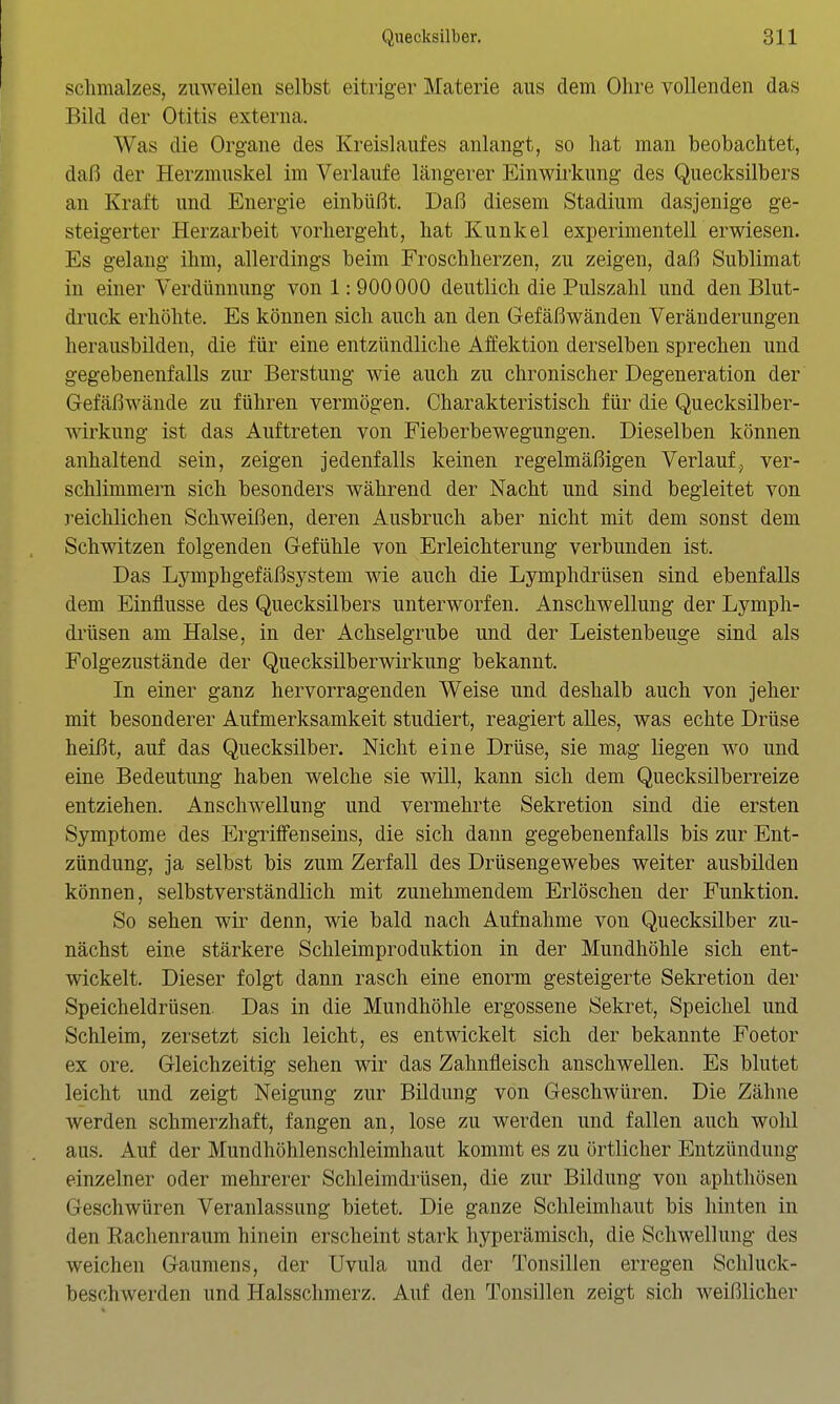 Schmalzes, zuweilen selbst eitriger Materie aus dem Ohre vollenden das Bild der Otitis externa. Was die Organe des Kreislaufes anlangt, so hat man beobachtet, daß der Herzmuskel im Verlaufe längerer Einwirkung des Quecksilbers an Kraft und Energie einbüßt. Daß diesem Stadium dasjenige ge- steigerter Herzarbeit vorhergeht, hat Kunkel exi)erimentell erwiesen. Es gelang ihm, allerdings beim Froschherzen, zu zeigen, daß Sublimat in einer Verdünnung von 1:900000 deutlich die Pulszahl und den Blut- druck erhöhte. Es können sich auch an den Gefäßwänden Veränderungen herausbilden, die für eine entzündliche Affektion derselben sprechen und gegebenenfalls zur Berstung wie auch zu chronischer Degeneration der Gefäßwände zu führen vermögen. Charakteristisch für die Quecksilber- wirkung ist das Auftreten von Fieberbewegungen. Dieselben können anhaltend sein, zeigen jedenfalls keinen regelmäßigen Verlauf, ver- schlimmern sich besonders während der Nacht und sind begleitet von reichlichen Schweißen, deren Ausbruch aber nicht mit dem sonst dem Schwitzen folgenden Gefühle von Erleichterung verbunden ist. Das Lymphgefäßsystem wie auch die Lymphdrüsen sind ebenfalls dem Einflüsse des Quecksilbers unterworfen. Anschwellung der Lymph- drüsen am Halse, in der Achselgrube und der Leistenbeuge sind als Folgezustände der Quecksilberwirkung bekannt. In einer ganz hervorragenden Weise und deshalb auch von jeher mit besonderer Aufmerksamkeit studiert, reagiert alles, was echte Drüse heißt, auf das Quecksilber. Nicht eine Drüse, sie mag liegen wo und eine Bedeutung haben welche sie will, kann sich dem Quecksilberreize entziehen. Anschwellung und vermehrte Sekretion sind die ersten Symptome des Ergriffenseins, die sich dann gegebenenfalls bis zur Ent- zündung, ja selbst bis zum Zerfall des Drüsengewebes weiter ausbilden können, selbstverständlich mit zunehmendem Erlöschen der Funktion. So sehen wir denn, wie bald nach Aufnahme von Quecksilber zu- nächst eine stärkere Schleimproduktion in der Mundhöhle sich ent- wickelt. Dieser folgt dann rasch eine enorm gesteigerte Sekretion der Speicheldrüsen. Das in die Mundhöhle ergossene Sekret, Speichel und Schleim, zersetzt sich leicht, es entwickelt sich der bekannte Foetor ex ore. Gleichzeitig sehen wir das Zahnfleisch anschwellen. Es blutet leicht und zeigt Neigung zur Bildung von Geschwüren. Die Zähne werden schmerzhaft, fangen an, lose zu werden und fallen auch wohl aus. Auf der Mundhöhlenschleimhaut kommt es zu örtlicher Entzündung einzelner oder mehrerer Schleimdrüsen, die zur Bildung von aphthösen Geschwüren Veranlassung bietet. Die ganze Schleimhaut bis hinten in den Eachenraum hinein erscheint stark hyperämisch, die Schwellung des weichen Gaumens, der Uvula und der Tonsillen erregen Schluck- beschwerden und Halsschmerz. Auf den Tonsillen zeigt sich weißlicher